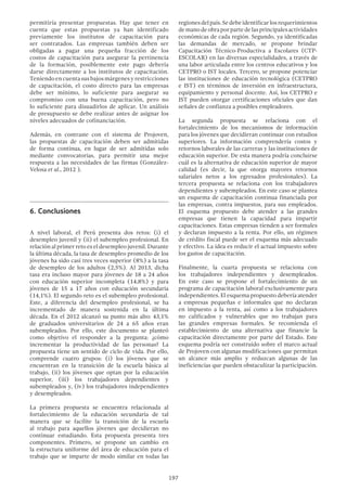 197
permitiría presentar propuestas. Hay que tener en
cuenta que estas propuestas ya han identificado
previamente los institutos de capacitación para
ser contratados. Las empresas también deben ser
obligadas a pagar una pequeña fracción de los
costos de capacitación para asegurar la pertinencia
de la formación, posiblemente este pago debería
darse directamente a los institutos de capacitación.
Teniendoencuentasusbajosmárgenesyrestricciones
de capacitación, el costo directo para las empresas
debe ser mínimo, lo suficiente para asegurar su
compromiso con una buena capacitación, pero no
lo suficiente para disuadirlos de aplicar. Un análisis
de presupuesto se debe realizar antes de asignar los
niveles adecuados de cofinanciación.
Además, en contraste con el sistema de Projoven,
las propuestas de capacitación deben ser admitidas
de forma continua, en lugar de ser admitidas solo
mediante convocatorias, para permitir una mejor
respuesta a las necesidades de las firmas (González-
Velosa et al., 2012 ).
6.	Conclusiones
A nivel laboral, el Perú presenta dos retos: (i) el
desempleo juvenil y (ii) el subempleo profesional. En
relación al primer reto es el desempleo juvenil. Durante
la última década, la tasa de desempleo promedio de los
jóvenes ha sido casi tres veces superior (8%) a la tasa
de desempleo de los adultos (2,5%). Al 2013, dicha
tasa era incluso mayor para jóvenes de 18 a 24 años
con educación superior incompleta (14,8%) y para
jóvenes de 15 a 17 años con educación secundaria
(14,1%). El segundo reto es el subempleo profesional.
Este, a diferencia del desempleo profesional, se ha
incrementado de manera sostenida en la última
década. En el 2012 alcanzó su punto más alto: 43,1%
de graduados universitarios de 24 a 65 años eran
subempleados. Por ello, este documento se planteó
como objetivo el responder a la pregunta: ¿cómo
incrementar la productividad de las personas? La
propuesta tiene un sentido de ciclo de vida. Por ello,
comprende cuatro grupos: (i) los jóvenes que se
encuentran en la transición de la escuela básica al
trabajo, (ii) los jóvenes que optan por la educación
superior, (iii) los trabajadores dependientes y
subempleados y, (iv) los trabajadores independientes
y desempleados.
La primera propuesta se encuentra relacionada al
fortalecimiento de la educación secundaria de tal
manera que se facilite la transición de la escuela
al trabajo para aquellos jóvenes que decidieran no
continuar estudiando. Esta propuesta presenta tres
componentes. Primero, se propone un cambio en
la estructura uniforme del área de educación para el
trabajo que se imparte de modo similar en todas las
regionesdelpaís.Sedebeidentificarlosrequerimientos
demanodeobraporpartedelasprincipalesactividades
económicas de cada región. Segundo, ya identificadas
las demandas de mercado, se propone brindar
Capacitación Técnico-Productiva a Escolares (CTP-
ESCOLAR) en las diversas especialidades, a través de
una labor articulada entre los centros educativos y los
CETPRO o IST locales. Tercero, se propone potenciar
las instituciones de educación tecnológica (CETPRO
e IST) en términos de inversión en infraestructura,
equipamiento y personal docente. Así, los CETPRO e
IST pueden otorgar certificaciones oficiales que dan
señales de confianza a posibles empleadores.
La segunda propuesta se relaciona con el
fortalecimiento de los mecanismos de información
para los jóvenes que decidieran continuar con estudios
superiores. La información comprendería costos y
retornos laborales de las carreras y las instituciones de
educación superior. De esta manera podría concluirse
cuál es la alternativa de educación superior de mayor
calidad (es decir, la que otorga mayores retornos
salariales netos a los egresados profesionales). La
tercera propuesta se relaciona con los trabajadores
dependientes y subempleados. En este caso se plantea
un esquema de capacitación continua financiada por
las empresas, contra impuestos, para sus empleados.
El esquema propuesto debe atender a las grandes
empresas que tienen la capacidad para impartir
capacitaciones. Estas empresas tienden a ser formales
y declaran impuesto a la renta. Por ello, un régimen
de crédito fiscal puede ser el esquema más adecuado
y efectivo. La idea es reducir el actual impuesto sobre
los gastos de capacitación.
Finalmente, la cuarta propuesta se relaciona con
los trabajadores independientes y desempleados.
En este caso se propone el fortalecimiento de un
programa de capacitación laboral exclusivamente para
independientes. El esquema propuesto debería atender
a empresas pequeñas e informales que no declaran
en impuesto a la renta, así como a los trabajadores
no calificados y vulnerables que no trabajan para
las grandes empresas formales. Se recomienda el
establecimiento de una  alternativa que financie la
capacitación directamente por parte del Estado. Este
esquema podría ser construido sobre el marco actual
de Projoven con algunas modificaciones que permitan
un alcance más amplio y reduzcan algunas de las
ineficiencias que pueden obstaculizar la participación.
 