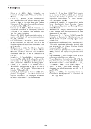 198
7.	Bibliografía
•	 Bloom et al. (2006) Higher Education and
Economic Development in Africa. Universidad de
Harvard.
•	 Castro, J. y G. Yamada (2012) “Convexification”
and “Deconvexification” of the Peruvian Wage
Profile: A Tale of Declining Education Quality.
Documento de discusión. Centro de Investigación
de la Universidad del Pacífico.
•	 Glewwe et al. (2011) School resources and
educational outcomes in developing countries:
A review of the literature from 1990 to 2010.
Working Paper. Cambridge.
•	 Godfrey, M. (2003) Employment dimensions of
decent work: Trade-offs and complementarities.
IILS, DP /148/2003.
•	 González-Velosa, C. et al. (2012) ¿Cómo mejorar
las oportunidades de inserción laboral de los
jóvenes en América Latina?. Banco Interamericano
de Desarrollo.
•	 Heckman, J. et al. (2006) The Effects of Cognitive
and Noncognitive Abilities on Labor Market
Outcomes and Social Behavior. Journal of Labor
Economics, 2006, vol. 24, no. 3. Universidad de
Chicago.
•	 Lavado, P. y G. Yamada (2014) “¿Una promesa
incumplida? La calidad de la educación superior
universitaria y el subempleo profesional en el
Perú”. Universidad del Pacífico. Working papers.
•	 Lavado, P., L. Velarde y G. Yamada (2014)
“Habilidades no cognitivas y brecha de género
salarial en el Perú,” Estudios Públicos, Centro de
Estudios Públicos, 0(135).
•	 Lavado, P., J. Martínez y G. Yamada (2014) ¿Una
promesa incumplida? La calidad de la educación
superior universitaria y el subempleo profesional
en el Perú. Lima. Banco Central de Reserva.
•	 Lavado, P. y J. Martínez (2014) “La transición
de la escuela al trabajo: análisis de la oferta y
demanda de empleo de jóvenes sin estudios
superiores universitarios en zonas urbanas”.
PUCP: Economía, 37(74).
•	 Lavado, P., J. Rigolini y G. Yamada (2015) Giving
Peru a Productivity Boost: Towards a System
of Continuous Education and Training. Mimeo.
Banco Mundial.
•	 Ministerio de Trabajo y Promoción del Empleo
(2015) Informe anual del empleo en el Perú 2013.
Documento de discusión.
•	 Montenegro, C. y H. Patrinos (2014) Comparable
Estimates of Returns to Schooling around the
World. Policy research working paper. World
Bank Group.
•	 Organización Internacional del Trabajo (2013)
Tendencias mundiales del empleo juvenil 2013:
una generación en peligro. Ginebra: Oficina
Internacional del Trabajo.
•	 Ponte en Carrera (2015) Portal web del Mintra,
IPAE y Minedu. En: http://www.ponteencarrera.
pe/
•	 Psacharopoulos, G. y H. Patrinos (2004) Returns
to Investment in Education: A Further
•	 Update. Education Economics, Vol. 12, N° 2. En:
http://siteresources.worldbank.org/INTDEBT-
DEPT/Resources/468980-1170954447788/
3430000-1273248341332/20100426_16.pdf
•	 Spence, M. (1973). Job Market Signaling. The
Quarterly Journal of Economics, Vol. 87, No. 3,
pp. 355-374.
•	 Spence, M. (1981). The Learning Curve and
Competition. The Bell Journal of Economics Vol.
12, No. 1, pp. 49-70.
 