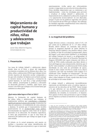 199
Mejoramiento de
capital humano y
productividad de
niños, niñas
y adolescentes
que trabajan
Javier Díaz-Albertini Figueras.
Universidad de Lima
1.	Presentación
Las tasas de trabajo infantil y adolescente siguen
siendo altas en el Perú, a pesar del importante
crecimiento económico de los últimos doce años. Los
niños, niñas y adolescentes (NNA) que trabajan tienen
niveles mayores de deserción escolar comparados a
los que solo estudian. Se hipoteca así su futuro porque
se invierte menos en la educación y formación de
capital humano, lo cual lleva a baja productividad
como adultos, perpetuando la pobreza y afectando
su desarrollo personal y familiar. ¿Qué hacer para
retener a los NNA que trabajan en la escuela hasta que
culminen su educación?
¿Qué metas debe lograr el Perú al 2021?
Mejorar la formación de capital humano de
los niños, niñas y adolescentes que trabajan, al
implementar políticas que contribuyan a disminuir
significativamente la deserción escolar al aumentar las
tasas de asistencia y el rendimiento de estos alumnos
y alumnas. Se postula que el mejoramiento incidirá
positivamente en su productividad como adultos,
incrementando sus ingresos como fruto de la mayor
inversión en la educación. En términos específicos,
la meta que proponemos es que la tasa bruta de
asistencia del adolescente que trabaja sea igual al que
solo estudia.
El énfasis en la actual propuesta está puesto en
facilitar e incentivar una mejor identificación del
NNA que trabaja, para así promover a que se matricule
oportunamente, reciba apoyo por reforzamiento
escolar y tenga mejor acceso a los servicios educativos.
Otras medidas importantes que ya comienzan a ser
implementadas - como las estrategias para prevenir
y erradicar el trabajo infantil y adolescente, el
mejoramiento de la calidad de la educación en general
y la capacitación técnico-laboral- no son abarcadas,
porque el peso de las políticas sugeridas está puesto
en la retención de los NNA que trabajan. Sin embargo,
las medidas sugeridas complementan estos esfuerzos,
generando sinergias positivas.
2.	La magnitud del problema
Según diversos censos y encuestas, entre el 15 y 25
por ciento de la población de 5 a 17 años trabaja.
Resulta difícil obtener un estimado más preciso
porque la magnitud depende de quién informa la
situación laboral (adultos o los mismos niños); cómo
se clasifica el tipo de actividad (¿remunerada?; ¿fuera
del hogar?; ¿con supervisión familiar?), la intensidad
del trabajo (número de horas) y su peligrosidad. Si
nos atenemos a los datos de la Encuesta Nacional de
Hogares (ENAHO) del cuarto trimestre del 2014, el
14.5% de NNA estaba realizando una labor dentro o
fuera del hogar por una remuneración, mientras que el
66.9% “solo estudiaba” y la diferencia del 19.6% estaba
distribuida en una serie de actividades de apoyo,
siendo la más común (15.5%) la ayuda en la chacra
o pastoreo, que solo son incluidas como trabajo si es
clasificado como “familiar no remunerado”1
. De una
forma u otra, se calcula que entre 1.5 y 2 millones de
ellos y ellas trabajan en el país, siendo más alta la tasa
de actividad en las zonas rurales.2
El trabajo infantil y adolescente invariablemente
representa un detrimento serio a la plena vigencia y
ejercicio de los derechos de las NNA3
. Resta tiempo
a lo que deberían ser sus principales actividades:
la práctica de la convivencia social como escuela de
ciudadanía, los estudios, la recreación y el deporte.
Pero quizás el efecto más pernicioso es que el trabajo
precoz hipoteca su futuro al interferir en su educación
escolar.
1  Parte de estas actividades de apoyo clasifican como trabajo familiar
no remunerado, si es que suma 15 o más horas semanales. El apoyo en
“quehaceres domésticos” normalmente no es incluido, razón por la cual el
trabajo infantil y adolescente femenino tiende a ser subestimado
2  Según datos del Ministerio de Trabajo y Promoción al Empleo (MINTRA),
se calcula que aproximadamente 1.6 millones de NNA trabajan (MINTRA,
2012), pero este cálculo está basado en la ENAHO y hay algunas limitaciones
al respecto que discutiremos más adelante en el texto. En el caso de niñas y
niños (5 a 13 años), casi el 70% son de la zona rural, mientras que para los de
los adolescentes el trabajo en zonas rurales disminuye al 50%.
3  “No todo el trabajo realizado por niños debe ser considerado como Trabajo
Infantil. El término “Trabajo Infantil” suele ser definido como el trabajo
que priva a los niños de su infancia, su potencial y su dignidad, y que es
nocivo para su desarrollo físico y mental. Se refiere al trabajo que es física,
mental, social o moralmente perjudicial o dañino para el niño, e interfiere
en su escolarización: (i) privándole de la oportunidad de ir a la escuela; (ii)
obligándole a abandonar prematuramente las aulas, o (iii) exigiendo que
intente combinar la asistencia a la escuela con largas jornadas de trabajo
“(INEI 2015 p. 7).
 