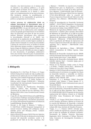 20
relación a las intervenciones en sí mismas sino
en relación a las políticas públicas y, en gran
medida, frente al Estado. En ese sentido, es clave
incluir estos elementos en el diseño y, sobre
todo, en la implementación de las intervenciones.
Ello involucra, además, la sensibilización y
compromiso de los responsables de gestionar la
política y programas en el territorio.
•	 Activar procesos de colaboración desde un
enfoque intercultural es determinante para el
reconocimiento de la diversidad como punto de
partida del DTR. A la par del interés por el DTR,
la perspectiva de la colaboración entre múltiples
actores ha ganado gran importancia en los últimos
años. En particular, esta parte de que los actores
utilizan distintos mecanismos para enfrentar
la incertidumbre (Dewulf et al., 2005). Así,
partiendo de la ampliación de posibilidades para
que diferentes actores sociales logren canalizar su
propio interés tomando en cuenta las necesidades
y puntos de vista de los otros, se facilita el vínculo
entre diferentes grupos sociales y organizaciones
hacia el logro de objetivos comunes (Craps y Sips,
2010). En el caso del VRAEM, tal como se sugiere
en este documento, el paradigma colaborativo
tiene una enorme relevancia para el pensamiento
y acción para el logro de resultados en el territorio.
5.	Bibliografía
•	 Brombacher D., J. Del Pozo, W. Ponce y S. Vargas
(2012) Evaluación de medios de vida en poblaciones
productoras de cultivos de coca en el Valle de los Ríos
Apurímac y Ene (VRAE) Programa de Cooperación
entre América Latina y la Unión Europea en
Políticas sobre Drogas (COPOLAD) / Deutsche
Gesellschaft für Internationale Zusam-menarbeit
(GIZ). Madrid: Eschborn.
•	 Centro Nacional de Planificación Estratégica
CEPLAN (2012) Plan Estratégico Integral
Territorial de los valles de los ríos Apurímac, Ene y
Mantaro 2013-2016. Lima: Presidencia del Consejo
de Ministros.
•	 Craps,M.yK.Sips(2010)EnhancedLandfillMining
as a governance challenge: managing multiple actors,
interests and perspectives. Documento presentado
en el First International Symposium on Enhanced
Landfill Mining. Bruselas, Bélgica.
•	 Dewulf, A., M. Craps, R. Bouwen, T. Taillieu y
C. Pahl-Wostl. (2005) Integrated management of
natural resources: dealing with ambiguous issues,
multiple actors and diverging frames. London:
Water SciTechnol.
•	 Diario Oficial El Peruano (2012) Decreto Supremo
N°074-2012-PCM sobre la declaración de prioridad
nacional del desarrollo económico social y la
pacificación del Valle de los Ríos Apurímac, Ene
y Mantaro – VRAEM y la creación de la Comisión
Multisectorial para la Pacificación y Desarrollo
Económico Social en el Valle de los Ríos Apurímac,
Ene y Mantaro - CODEVRAEM. Lima: El Peruano.
•	 Diario Oficial El Peruano (2014) Decreto Supremo
N°011-2014-MINAGRI sobre la creación del
Proyecto Especial de Desarrollo del Valle de los Ríos
Apurímac, Ene y Mantaro - PROVRAEM. Lima: El
Peruano.
•	 Grupo de Investigación en Desarrollo Territorial
GRIDET – PUCP (2015) Diagnóstico Territorial del
Valle del Río Apurímac, Ene y Mantaro (VRAEM)
Documento de trabajo. Lima: GRIDET-PUCP.
•	 Ministerio de Agricultura MINAG (2012) Plan de
intervención a mediano plazo (período 2013-2016)
del Ministerio de Agricultura en el Valle de los Ríos
Apurímac, Ene y Mantaro – VRAEM. Lima: MINAG.
•	 Ministerio de Agricultura y Riego MINAGRI (2014)
Resolución Ministerial N°0554-2014-MINAGRI
sobre la aprobación del Manual de Operaciones del
Proyecto Especial de Desarrollo del Valle de los Ríos
Apurímac, Ene y Mantaro – PROVRAEM. Lima:
MINAGRI.
•	 Ministerio de Agricultura y Riego - MINAGRI
(2015) Lineamientos de Política Agraria. Lima:
MINAGRI.
•	 Ministerio de Desarrollo e Inclusión Social - MIDIS
(2013a) Estrategia Nacional de Desarrollo e Inclusión
Social “Incluir para Crecer”. Lima: MIDIS.
•	 Ministerio de Desarrollo e Inclusión Social - MIDIS
(2013b) Informe final – Comisión Quipu para el
VRAEM. Lima: MIDIS.
•	 Oficina de las Naciones Unidas contra la Droga
y el Delito - UNODC (2014) Perú – Monitoreo de
Cultivos de Coca 2013. Lima: UNODC.
•	 Ramírez,E.(2015)Desarrolloterritorial:instrumento
de política para el crecimiento con equidad. En: Hacia
un desarrollo inclusivo y sostenible en América
Latina: diálogos entre investigación y políticas
públicas. Lima: GRADE - IEP.
•	 Schejtman, A. y J. Berdegué (2004) Desarrollo
territorial rural, Debates y Temas Rurales Nº 1,
Santiago: RIMISP Centro Latinoamericano para el
Desarrollo Rural.
•	 Secretaría Técnica de la Comisión Multisectorial
para la Pacificación y Desarrollo Económico Social
en el valle de los Ríos Apurímac, Ene y Mantaro
ST-CODEVRAEM (2013) Programa de intervención
multisectorial del Gobierno Central en el VRAEM
2013-2016. Lima: Presidencia del Consejo de
Ministros.
•	 Trivelli, C. y S. Vargas (2014) Entre el discurso y la
acción: Desafíos, decisiones y dilemas en el marco de
la creación del Ministerio de Desarrollo e Inclusión
Social. Serie Documentos de Política, documento de
trabajo 208. Lima: Instituto de Estudios Peruanos.
•	 Vargas, S. y J. Clausen (2015) Articular para
incluir: Análisis de experiencias y opciones de política
para el logro de resultados de inclusión económica.
Documento de Política. Proyecto Elecciones
Regionales 2014 Centrando el Debate Electoral.
Lima: Consorcio de Investigación Económica y
Social – CIES.
 