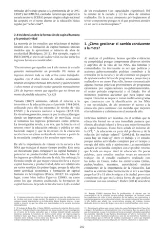 202
retiradas del trabajo gracias a la persistencia de la ONG
CESIP y las DEMUNA, casi todas tuvieron que seguir en la
escuela nocturna (CEBA) porque ningún colegio nacional
las aceptaba en el turno diurno de la educación básica
regular por “sobre-edad”8
.
2.4 Incidencia sobre la formación de capital humano
y la productividad
La mayoría de los estudios que relacionan el trabajo
infantil con la formación de capital humano utilizan
modelos que lo aproximan al número de años de
escolaridad (Rodríguez, 2012). Por ejemplo, según el
INEI (2009), el efecto de la deserción escolar sobre los
ingresos futuro es considerable:
“Encontramos que aquellos con 1 año menos de estudio
ganarán mensualmente un promedio 9% menos de
ingresos durante toda su vida activa como trabajador.
Aquellos con 2 años menos de estudios acumulados
tendrán un ingreso mensual 18% menor; y quienes tienen
3 años menos de estudio escolar ganarán mensualmente
23% de ingresos menos que aquellos que no tienen ese
monto de pérdida educativa.” (p.62)
Yamada (2007) asimismo, calculó el retorno a la
inversión en la educación para el período 1984-2004,
utilizando para ello las encuestas de niveles de vida
ENNIV y la encuesta nacional a hogares (ENAHO).
En términos generales, muestra que la educación sigue
siendo un importante vehículo de movilidad social
si tomamos los ingresos personales como criterio.
La investigación revela, a su vez, que la brecha en el
retorno entre la educación privada y pública se está
haciendo mayor y que la inversión en la educación
recién tiene un ritmo acelerado de retorno a partir de
la secundaria completa y los estudios superiores.
De ahí la importancia de retener en la escuela a los
NNA que trabajan el mayor tiempo posible. Este sería
un mecanismo para enriquecer su capital humano y
potenciar su productividad, medida sobre la base de
los ingresos percibidos durante la vida. Sin embargo, la
fórmula simple de que mayor educación lleva a mayor
capital humano y productividad, debe ser relativizada
en varios sentidos. En primer lugar, porque la relación
entre actividad económica y formación de capital
humano es heterogénea (Ponce, 2012)9
. En segundo
lugar, como bien indica Figueroa (2008), en casos
como los que estamos analizando, la formación de
capital humano, depende de tres factores: (a) la calidad
8  El sistema educativo oficial no tiene alternativas para las niñas menores
de 14 años con grave rezago escolar. No puede ir a la escuela nocturna, pero
tampoco puede matricularse en la Educación Básica Regular diurna. Lo que
tiende a ocurrir es que las niñas son matriculadas en la escuela nocturna
informalmente.
9  El trabajo de Basu, Das y Dutta (2010) cuestiona la relación directa entre
pobreza y trabajo infantil, especialmente en áreas rurales. En su investigación
en el norte de la India, descubre que el trabajo infantil tiende aumentar
mientras aumenta la tenencia de tierra (como proxy de ingreso-riqueza
familiar), hasta que llega a cierta cantidad. Es por ello que postulan que la
relación entre trabajo y tierra tiene una forma de “U” invertida. Tratan el
trabajo infantil bajo el axioma del bien de lujo.
de los estudiantes (sus capacidades cognitivas); (b)
la calidad de la escuela y (c) los años de estudios
realizados. En la actual propuesta privilegiaremos al
tercer componente porque es el que podemos atender
en un corto a mediano plazo.10
3.	¿Cómo gestionar el cambio conducente
a la meta?
Al analizar el problema, hemos querido evidenciar
su complejidad porque compromete diversos niveles
y aspectos de la vida de los NNA, sus familias y
comunidades. Lo interesante es ver qué políticas y
acciones gubernamentales podrían contribuir a la
retención en la escuela y de ahí construir un paquete
de opciones sobre la base de programas y proyectos ya
realizados o en curso. Para ello, hemos sistematizado
algunas buenas prácticas provenientes de programas
ejecutados por organizaciones no-gubernamentales,
el sector privado empresarial y el Estado. Por el
momento podemos adelantar que para lograr una
mayor retención se requiere tomar medidas integradas
que comiencen con la identificación de los NNA
y sus necesidades, de ahí promover el acceso a la
educación, para continuar con medidas que mejoren
el rendimiento y culminen con el avance de año.
Debemos también ser realistas, en el sentido que la
educación formal no es una inmediata panacea que
elimina al trabajo infantil y lleva a una mejor formación
de capital humano. Como bien señala un informe de
la OIT, “…la educación es parte del problema y de la
solución del trabajo infantil” (2005:14). En muchos
casos hay un trade-off entre el trabajo y el estudio
porque ambas actividades compiten por el tiempo y
energía del niño, niña y adolescente. Las necesidades
actuales de la familia compiten con el posible retorno
que brinda un mayor nivel de educación. En pocas
palabras, para estudiar muchas veces es necesario
trabajar. En el estudio cualitativo realizado con
las niñas en Cusco, todos los entrevistados (niñas,
padres/madres, maestros, autoridades) estaban
conscientes de la importancia de la educación. Las
madres se entristecían enormemente al ver a sus hijas
pequeñas (9 a 11 años) emigrar a la ciudad, pero eran
conscientes de que era la única forma de que podían
continuar con sus estudios11
. Huber (2014) descubrió
10  Rausky (2008) sintetiza bien la problemática al afirmar que las
características de la relación escuela-trabajo dependen de factores como
las condiciones de vida, el nivel educativo de los padres, las expectativas y
esperanzas puestas en la educación formal y las características de las escuelas.
A ello habría que añadir las características propias del trabajo: tiempo
dedicado, dentro o fuera del hogar, con o sin el control familiar, entre otros.
11  Es necesario aclarar que en casi todos los casos, la emigración a Cusco fue
a hogares de familiares, principalmente tíos y hermanos. Esto no quiere decir
que no trabajaran, ya que el promedio de horas semanales laboradas superaban
las cuarenta. Operaba lo que hemos denominado el “efecto Cenicienta” en
el cual los mismos familiares explotan a uno de sus miembros. También es
preciso indicar que en 40% de las familias examinadas el factor que impulsó
la emigración fue la ausencia del padre por muerte, abandono o separación.
 