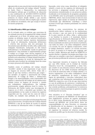 203
algo parecido en una zona de intervención del proyecto
piloto de erradicación del trabajo infantil “Semilla”
en Junín, Pasco y Huancavelica. La experiencia
investigativa subraya que el problema de educación
es una combinación de ACCESO-COSTO-CALIDAD.
En nuestra propuesta de política tocaremos los dos
primeros en mayor detalle debido a que nuestra
prioridad es la retención. Ello no implica que el asunto
de calidad sea secundario, sino que escapa el alcance
de nuestra propuesta.
3.1 Identificando a NNA que trabajan
Por lo revisado antes, es evidente que carecemos de
un estimado preciso de la magnitud del trabajo infantil
y adolescente en el Perú. Un primer paso, entonces,
consiste en delimitar mejor el universo beneficiario.
Aunque es esencial mejorar nuestros instrumentos
de recojo de información, incluyendo definiciones
y criterios más precisos, más nos preocupan los
mecanismos para identificar al niño, niña y adolescente
trabajador beneficiario, incluyendo en ello los(as)
dedicados(as) a la denominada “ayuda en quehaceres
domésticos”. Esta inclusión es importantísima porque
el trabajo en el hogar tiene efectos negativos en la
adquisicióndehabilidadescognitivas(Ponce,2012)yno
incluirlo sería subestimar el trabajo infantil femenino12
.
Mejores instrumentos de recojo de información son
esenciales para focalizar las estrategias hacia las zonas
de mayor presencia del trabajo infantil.
También existe el problema del trabajo infantil
“invisible”, siendo el más importante el que ocurre
en hogares de terceros (OIT, 2013). Todo ello a
pesar de que hay normas y directivas que exigen –
por ejemplo– el registro y autorización del trabajo
adolescente. El Código de Niños y Adolescentes
designa a las municipalidades como responsables del
registro y autorización del trabajo de los adolescentes
cuando ocurre en hogares de terceros y cuando
son trabajadores independientes. Sin embargo,
prácticamente ningún gobierno local lo realiza. La
Defensoría del Pueblo realizó una investigación al
respecto en el 2014 y descubrió que inclusive hay
municipalidades en las cuales ni existen los registros
requeridos por ley, como son los casos de Lima y
Trujillo, las ciudades más pobladas de la costa13
.
EstasfalenciassonreconocidasenlaEstrategiaNacional
para la Prevención y Erradicación del Trabajo Infantil
(ENPETI) y una de sus líneas de acción es mejorar
los sistemas de información sobre el trabajo infantil
12  Sin duda es necesario determinar el número de horas diarias mínimas
que harían que esta ocupación sea considerada trabajo. Al respecto “… Un
estudio sobre trabajo infantil en América Central y República Dominicana,
para fines de análisis y en base a otros estudios, usa unos promedios mínimos
de horas según edad para delinear la carga excesiva de oficios en el hogar: 2
horas promedio por día para el grupo de 5 a 9 años, 3 horas para el de 10 a 14
años, y 4 horas para el de 15 a 17 años” (OIT, 2005: 11).
13  “Se solicitó información a 25 municipalidades provinciales —capitales de
departamento— sobre registro de adolescentes trabajadores, tramitados desde
el 2007 hasta el 2013. 8 municipalidades información (sic) no contar con el
registro de adolescente trabajador (Lima Metropolitana, Ica, Huaraz, Chiclayo,
Tumbes, Arequipa, Huamanga y Trujillo), mientras que 5 no contestaron
(Abancay, Huancavelica, Maynas, Pasco y Tambopata). En total registraron a
2,611 personas menores de edad” (Defensoría del Pueblo, 2014: 182).
buscando, entre otras cosas, identificar al trabajador
infantil a través de los registros de información de
los servicios y programas sociales; por medio de
instrumentos estandarizados en sus proyectos piloto;
incidiendo en la formulación de preguntas apropiadas
en la ENAHO, entre las principales recomendaciones
(MINTRA, 2012). Aun reconociendo el valor de estas
sugerencias, sigue siendo un manejo de información
centralizado que difícilmente contribuye a tomar
acciones al nivel que estamos postulando: los centros
educativos.
Debido a estas características, los sistemas de
identificación deben realizarse en las instituciones
más cercanas y que son parte de la cotidianeidad
de la gran mayoría de niños, niñas y adolescentes
y sus familias: la escuela y el municipio distrital,
específicamente la Defensoría Municipal del Niño y
Adolescente (DEMUNA). Los diversos estudios que
hemosexaminadosonclaros:porlomenosenprimaria,
casi todos los niños y las niñas trabajadores asisten
a la escuela. En caso de algunas ocupaciones, como
el trabajo doméstico, asisten a la escuela nocturna.
Es decir, la escuela es el espacio que congrega, que
los hace visible. Mientras que desde las DEMUNA se
pueden diseñar e impulsar estrategias para llegar a los
niños que no estudian y para hacer seguimiento a los
que presentan problemas de asistencia y aprendizaje14
.
Una importante iniciativa al respecto fue liderada
por una ONG limeña con la Unidad de Gestión
Educativa Local 06, correspondiente a Lima Este,
que resultó en una directiva (marzo 2015) para que
los directores de los CEBA levantaran información
en la ficha de matrícula sobre el trabajo infantil y se
hiciera seguimiento a los niños trabajadores (nivel
de asistencia, cumplimiento de tareas y trabajos,
logros de aprendizaje y derechos vulnerados) para
que remitieran esta información mensualmente a la
DEMUNA respectiva con el fin de que intervinieran
en caso de problemas de asistencia y rendimiento. A
pesar de ser una buena iniciativa, en esta prueba piloto
han existido problemas, principalmente la resistencia
de los maestros y maestras porque no quieren recopilar
la información necesaria.
Otra iniciativa es el “Docente Fortaleza” que es
parte de la propuesta del MINEDU de lineamientos
para implementar acciones de soporte pedagógico
en el 2015 (véase Resolución 007 de la Secretaría
General del MINEDU del 15/01/2015). Entre las
responsabilidades de estos Docentes, se encuentra
la identificación de los alumnos y las alumnas con
problemas de aprendizaje y rendimiento, para
así organizar las sesiones de refuerzo escolar. Es
totalmente posible que los docentes fortaleza también
14  En un proyecto piloto realizado en Lima, Cusco y Tumbes por la
ONG CESIP en coordinación con el Ministerio de la Mujer y el sistema de
defensorías, se logró identificar a adolescentes trabajadoras del hogar y a
registrarlas (no autorizarlas). Más adelante, se les hizo seguimiento visitando
a la casa de la empleadora para verificar el vínculo laboral y sugerir medidas
para que la trabajadora pudiera tener más horas para asistir a la escuela y
estudiar.
 