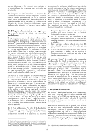 204
puedan identificar a los alumnos que trabajan y
orientarlos hacia los programas que mejorarían su
desempeño.
En cualquiera de estas iniciativas se requiere de
directivas nacionales de carácter obligatorio y contar
con las partidas presupuestales, a la vez de continuar
con la buena iniciativa de tener docentes dedicados a
esta labor en cada centro educativo. Por el momento la
iniciativa del Docente Fortaleza está limitada a Lima,
en las escuelas primarias y en los tres primeros grados.
3.2 El impulso a la matrícula y acceso oportuno:
La mochila escolar y otras transferencias
condicionadas
El ingreso oportuno a la escuela al inicio del año escolar
es esencial para garantizar no solo la asistencia, sino
también para el desempeño y la permanencia en los
estudios. La pérdida de las dos o tres primeras semanas
ya establece un precedente negativo con niños y niñas
que tienen problemas –por su trabajo– en mantener
el ritmo de trabajo habitual. Es común que los NNA
que trabajan, laboren en el verano para garantizar
los ingresos básicos para una matrícula oportuna. Sin
embargo, cualquier contingencia personal o familiar
puede afectar el ahorro necesario. De ahí que una
transferencia directa en efectivo o por medio de la
donación de los materiales, libros, uniforme y calzado,
resulta siendo fundamental. En el caso de familias con
varios hijos e hijas en edad escolar e ingresos-empleo
precarios, la inicial inversión en útiles, materiales y
libros puede resultar onerosa, y podría obligar al jefe
del hogar a no matricular a los menores o a seleccionar
a cuál, o cuáles, de ellos irá a la escuela15
.
Al analizar el posible impacto de una transferencia
monetaria sobre los niveles de escolaridad, Lavado
y Gallegos (2005) hallaron evidencia de que sería
positivo en la asistencia escolar, especialmente en
zonas rurales. Asimismo, Rodríguez y Vargas (2009),
nos recuerdan un hecho fundamental: el trabajo
infantil y adolescente normalmente es una decisión
de los adultos, es decir, los que manejan la economía
familiar. Prácticamente todos los padres y las madres
están en contra del trabajo o esfuerzo laboral excesivo.
Con ayuda económica, quizás los padres pueden darse
el lujo de liberar a sus hijos del trabajo y el ingreso
que representan (Basu et al., 2010). En pocas palabras,
la transferencia directa condicionada ha tenido y
tiene resultados positivos en promover o mantener la
asistencia escolar.
En el Perú, el Programa Pro-niño de la Fundación
Telefónica, tiene varios años financiando programas
dirigidos a NNA que trabajan, teniendo como
componente principal de la donación, una mochila
15  Una de las limitaciones del programa Juntos de transferencias monetarias
condicionadas es que da la misma cantidad sin importar el tamaño de la
familia. Es evidente que pasado un número de integrantes, el efecto del fondo
va perdiendo efectividad en la disminución de pobreza extrema, trabajo
infantil y la asistencia a la escuela (Huber, 2014).
conteniendo los uniformes, calzado, materiales y útiles
considerados necesarios. Los mismos docentes son
consultados al momento de confeccionar la lista. Este
aporte es condicionado a que los padres garanticen
la asistencia a la escuela y que sus hijos acudan a
las sesiones de reforzamiento escolar que el mismo
programa impulsa en coordinación con las escuelas.
Hasta el momento, ha beneficiado a más de 55,000
niños y jóvenes trabajadores16
. Además del efecto
sobre el acceso oportuno (matrícula), la ONG CESIP
ha encontrado que contar con la mochila escolar
también tiene efectos positivos al:
•	 Equiparar (igualar) a los estudiantes ya que
permite que todos cuenten con las mismas
condiciones durante el año escolar.
•	 Ser un incentivo para los estudiantes y los
profesores. Ambos quieren que el programa de
mochilas funcione y saben que solo es posible con
resultados.
•	 Tener un efecto poderoso sobre la autoestima del
niño o la niña porque no los diferencian por no
tener.
•	 Garantiza la asistencia regular de los niños y niñas
pues condiciona la entrega de las mochilas al
cumplimiento de esta obligación por parte de los
padres, madres o tutores.
El programa “Juntos” de transferencias monetarias
condicionadas del Estado peruano también ofrece la
oportunidad de incentivar la matrícula y los estudios
al sensibilizar a los padres sobre la importancia de la
educación y realizar el seguimiento para que se cumpla
(Rodríguez y Vargas, 2009). Actualmente, bajo la
estrategia nacional de erradicación de trabajo infantil
(ENPETI) se está realizando un programa piloto en
Huánuco, en el cual se lleva a cabo un seguimiento
cercano al cumplimiento de la asistencia escolar
como requisito de la transferencia y se ha programado
un bono anual por cada niño, niña y adolecente que
culmine el año escolar. Las lecciones aprendidas de
esta experiencia ayudarán a perfilar mejor la estrategia.
3.3 El Reforzamiento escolar
La mochila y las transferencias facilitan el proceso de
matrícula y asistencia, pero el rendimiento es esencial
para retener a los NNA que trabajan en la escuela
durante todo el año escolar y así evitar la repetición
y atraso, los factores más importantes detrás de la
deserción escolar.
Los estudios muestran que los padres y las madres
de los NNA que trabajan tienen niveles bajos de
escolaridad. Tanto es así que es considerado como
uno de los factores que explican el trabajo infantil más
allá de la pobreza dado que un mayor nivel educativo
paterno y materno disminuye el atraso escolar. Este
es un hallazgo que se repite en varias sociedades
nacionales (Acaroglu, 2010; Basu, 2010; MINTRA,
16  Véase http://www.fundacion.telefonica.com.pe/pronino/
 
