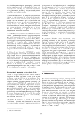 205
2012). Una menor educación de los padres y las madres
afectan negativamente la escolaridad y los logros por
varias razones, pero hay una que resulta importante
en el rendimiento: no pueden apoyar adecuadamente
a sus hijos en el trabajo escolar.
La manera más efectiva de mejorar el rendimiento
escolar es vía programas de reforzamiento escolar.
Estas sesiones deben realizarse en la misma escuela
debido a que las condiciones de la vivienda de muchas
familias pobres no son las más apropiadas para este
trabajo escolar. Una ONG me comunicó que sus
proyectos muestran que los programas más efectivos
son los que refuerzan y acompañan por lo menos
dos días a la semana y así se aplica en los proyectos
apoyados por Fundación Telefónica.
La ENPETI reconoce la importancia del reforzamiento
escolar y lo ha incluido en uno de los proyectos piloto
que está impulsando desde el 2013, denominado
“Semilla”17
, que está bajo el cargo de tres ONG (Huber,
2014). Una de las medidas es el denominado “Horario
Extendido”, en el que los niños y niñas desarrollan
actividades en horarios complementarios al escolar,
acompañado de un tutor capacitado. La idea es reforzar
la creatividad, expresión oral, hábitos de estudio y
apoyo en la realización de sus tareas (MINTRA; 2012)
El Ministerio de Educación (MINEDU) ha tenido
algunos programas especiales de reforzamiento escolar
pero, al inicio del 2015, anunció los lineamientos para
implementar acciones de soporte pedagógico que
antes mencionáramos. Una de las medidas importantes
es el reforzamiento escolar en las escuelas primarias
que serían de una duración de 1 hora diaria y a contra
horario. Se le encarga al “Docente Fortaleza” la
coordinación de esta línea de acción, la identificación
de los estudiantes, la evaluación e información.
3.4 Acercando la escuela: mejorando la oferta
Lavado y Gallegos (2005) examinan cómo la limitada
oferta de servicios educativos en las áreas rurales
y algunas zonas periféricas de las ciudades, tiene
importante efecto sobre la deserción escolar. En el
estudio cualitativo realizado con niñas emigrantes a la
ciudad de Cusco (CESIP 2015), una de las principales
razones detrás de la temprana emigración es el deseo
de los padres (y muchas veces las propias niñas) de
que continúen sus estudios ya que en sus comunidades
de origen se truncaba por la gran distancia y largo
recorrido hasta llegar a la escuela. En nuestros estudios
de caso, el tiempo promedio de recorrido ida y vuelta
al colegio era de hora a hora y media. Como resultado,
muchas niñas se negaban a ir.
Una forma de acercar a la escuela es la llamada
“alternancia”, procesos que concentran la educación
en varias jornadas intensas, y luego dejan un número
17  Véase http://semilla.org.pe/
de días libres de los estudiantes en sus comunidades
de origen para que participen en la economía familiar
mientras continúan sus estudios, especialmente
realizando investigaciones de su medio social. En
nuestro país son conocidos como Centro Rural
de Formación en Alternancia (CRFA) que son
reconocidos oficialmente desde el año 2002 y forman
parte de la oferta educativa del país. Por ahora, la
mayoría de las experiencias han sido impulsadas
desde ONG en coordinación con MINEDU. El número
de CRFA oscila entre 40 y 60, la mayoría gestionada
por Pro-Rural. Esta propuesta de educación está
destinada a adolescentes y la secundaria, con fuerte
énfasis en combinar lo educativo con lo productivo.
La idea es que los estudiantes lleven y apliquen sus
conocimientos en planes productivos trabajados en el
centro. Normalmente los adolescentes tienen estadías
de 15 días en el centro y 15 días en sus comunidades
de origen.
El programa “Semilla” antes mencionado, tiene
objetivos parecidos en su programa “Secundaria
Tutorial” pero con períodos más breves de internado:
educación presencial por dos días y desarrollo de
currículo y proyecto productivo los tres días restantes
y reciben las visitas de tutores capacitados. En ambos
esquemas se coordina con las comunidades para
gestionar el internado y la alimentación. En el caso de
CRFA, la comunidad también gestiona el centro, en
un proceso similar a los “CLAS” (comunidad local de
administración de salud). También resulta importante
examinar las posibilidades de la educación a distancia
supervisada y acompañada por un docente. Se busca
así superar las limitaciones de la escuela unidocente, al
abrir el espectro de clases vía Internet, pero al mismo
tiempo que haya una supervisión presencial.
4.	Conclusiones
Por razones estructurales y culturales, el trabajo infantil
y adolescente seguirá existiendo cuando celebremos el
Bicentenario. Las oportunidades de generar ingresos –
aunque sean minúsculos– ofrecidas a los hijos e hijas
de tantas familias pobres seguirán estando presentes
de aquí a seis años. Más aún cuando muchas de estas
oportunidades nacen al interior de la misma familia
y sus redes de parentesco. Es por esta razón que –sin
desmerecer los esfuerzos por prevenir y erradicar
el trabajo infantil– es imperioso retener a la mayor
cantidad de escolares posibles hasta que culminen
secundaria. Sería un gran logro para el Bicentenario
que los adolescentes que trabajan tengan la misma
tasa bruta de asistencia que los que solo estudian. Para
lograrlo, hemos presentado propuestas que responden
a dos principales aspectos que influyen en la asistencia
escolar: el acceso y el costo.
 