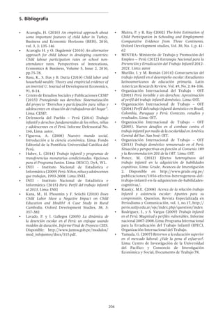 206
5.	Bibliografía
•	 Acaroglu, H. (2010) An empirical approach about
some important features of child labor in Turkey.
Business and Economic Horizons (BEH), 2010,
vol. 3, 3: 135-146
•	 Acaroglu H. y O. Dagdemir (2010) An alternative
approach for child labour in developing countries:
Child labour participation  rates or school non-
attendance rates. Perspectives of Innovations,
Economics & Business, Volume 5, Issue 2, 2010,
pp.75-78.
•	 Basu, K., S. Das y B. Dutta (2010) Child labor and
household wealth: Theory and empiricial evidence of
an inverted U. Journal of Development Economics,
91, 8-14.
•	 Centro de Estudios Sociales y Publicaciones CESIP
(2015) Protegiendo sus derechos: Sistematización
del proyecto “Derechos y participación para niñas y
adolescentes en situación de trabajadoras del hogar”.
Lima: CESIP.
•	 Defensoría del Pueblo – Perú (2014) Trabajo
infantil y derechos fundamentales de los niños, niñas
y adolescentes en el Perú. Informe Defensorial No.
166, Lima: autor.
•	 Figueroa, A. (2008) Nuestro mundo social.
Introducción a la ciencia económica. Lima: Fondo
Editorial de la Pontificia Universidad Católica del
Perú.
•	 Huber, L. (2014) Trabajo infantil y programas de
transferencias monetarias condicionadas. Opciones
para el Programa Juntos. Lima: DESCO, DyA, WL.
•	 INEI - Instituto Nacional de Estadística e
Informática(2009)Perú:Niños,niñasyadolescentes
que trabajan, 1993-2008. Lima: INEI.
•	 INEI - Instituto Nacional de Estadística e
Informática (2015) Perú: Perfil del trabajo infantil
al 2013. Lima: INEI
•	 Kana, M., H. Phoumin y F. Seiichi (2010) Does
Child Labor Have a Negative Impact on Child
Education and Health? A Case Study in Rural
Cambodia. Oxford Development Studies, 38, 3:
357-382
•	 Lavado, P. y J. Gallegos (2005) La dinámica de
la deserción escolar en el Perú: un enfoque usando
modelos de duración. Informe Final de Proyecto CIES.
Disponible: http://www.juntos.gob.pe/modulos/
mod_infojuntos/docs/115.pdf.
•	 Maitra, P. y R. Ray (2002) The Joint Estimation of
Child Participation in Schooling and Employment:
Comparative Evidence from Three Continents.
Oxford Development studies, Vol. 30, No. 1, p. 41-
62
•	 MINTRA- Ministerio de Trabajo y Promoción del
Empleo – Perú (2012) Estrategia Nacional para la
Prevención y Erradicación del Trabajo Infantil 2012-
2021. Lima: autor
•	 Murillo, J. y M. Román (2014) Consecuencias del
trabajo infantil en el desempeño escolar: Estudiantes
latinoamericanos de educación primaria. Latin
American Research Review, Vol. 49, No. 2: 84-106.
•	 Organización Internacional del Trabajo - OIT
(2001) Perú invisible y sin derechos: Aproximación
al perfil del trabajo infantil doméstico. Lima: OIT.
•	 Organización Internacional de Trabajo – OIT
(2004) Perfil del trabajo infantil doméstico en Brasil,
Colombia, Paraguay y Perú: Contexto, estudios y
resultados. Lima: OIT.
•	 Organización Internacional de Trabajo – OIT
(2005). Nuevos desafíos en el combate contra el
trabajo infantil por medio de la escolaridad en América
Central del Sur. San José: OIT.
•	 Organización Internacional de Trabajo – OIT
(2013) Trabajo doméstico remunerado en el Perú:
Situación y perspectivas en función al Convenio 189
y la Recomendación 201 de la OIT. Lima: OIT.
•	 Ponce, M. (2012) Efectos heterogéneos del
trabajo infantil en la adquisición de habilidades
cognitivas. Lima: Grade, Avances de Investigación
2. Disponible en http://www.grade.org.pe/
publicaciones/1056-efectos-heterogeneos-del-
trabajo-infantil-en-la-adquisicion-de-habilidades-
cognitivas/.
•	 Rausky, M.E. (2008) Acerca de la relación trabajo
infantil y asistencia escolar: Apuntes para su
comprensión. Question, Revista Especializada en
Periodismo y Comunicación, vol. 1, no.17, http://
perio.unlp.edu.ar/ojs/index.php/question/index
•	 Rodriguez, J., y S. Vargas (2009) Trabajo infantil
en el Perú: Magnitud y perfiles vulnerables. Informe
nacional 2007-2008. Lima: Programa Internacional
para la Erradicación del Trabajo Infantil (IPEC),
Organización Internacional del Trabajo.
•	 Yamada, G. (2007) Retornos a la educación superior
en el mercado laboral: ¿Vale la pena el esfuerzo?.
Lima: Centro de Investigación de la Universidad
del Pacífico y Consorcio de Investigación
Económica y Social, Documento de Trabajo 78.
 