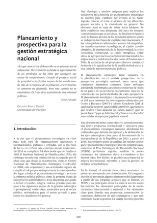 208
Planeamiento y
prospectiva para la
gestión estratégica
nacional
«Lo que caracteriza al desarrollo es un proyecto social
subyacente. El crecimiento se funda en la preservación
de los privilegios de las elites que satisfacen sus
ansias de modernizarse. Cuando el proyecto social
da prioridad a la efectiva mejora de las condiciones
de vida de la mayoría de la población, el crecimiento
se convierte en desarrollo. Pero este cambio no es
espontáneo. Es fruto de la expresión de una voluntad
política»
Celso Furtado
Germán Alarco Tosoni
Universidad del Pacífico
1.	Introducción1
A la par que el planeamiento estratégico es clave
para todo tipo de organizaciones nacionales e
internacionales, públicas o privadas, con o sin fines
de lucro, en el Perú este continúa siendo irrelevante.
En 2016 se cumplirán 54 años desde que se fundó en
1962 el Instituto Nacional de Planificación (INP); sin
embargo, no solo esta institución fue extinguida por 15
años, sino que desde su reactivación, como el Centro
Nacional de Planeamiento Estratégico (CEPLAN)
en 2008, este organismo y sus actividades siguen sin
cumplir el rol que por su importancia le corresponden.
Sin lugar a dudas el planeamiento estratégico es tanto
la primera política pública como la primera etapa de
todo proceso administrativo. Es la disciplina que ayuda
a definir el rumbo, integra, ordena, prioriza para dar
paso a las siguientes etapas de la gestión estratégica
y presupuestal, entre otras, esenciales para el sector
público, orientadoras para el sector privado y para
todos los ciudadanos en general.
1  Se agradece el apoyo de César Castillo García como asistente de
investigación y a Patricia del Hierro Carrillo por los comentarios.
Hay ideología y muchos estigmas para explicar los
sinsabores en la historia del planeamiento estratégico
de nuestro país. También hay errores al no haber
logrado colocar el tema al alcance de los diferentes
grupos sociales y la ciudadanía en general. No
obstante, aquí se trata de mirar hacia adelante. Se
debe establecer una propuesta útil para los tiempos
convulsionados que se avecinan. Ya finalizaron tanto el
ciclo de buenos precios de los productos mineros como
se redujeron los flujos de capitales internacionales. A
los retos globales tradicionales2
como el demográfico,
las transformaciones tecnológicas, el rápido cambio
climático, la destrucción de la biodiversidad, la crisis
económica estructural, la crisis energética, entre
otros, se agregan nuevos conflictos internacionales, las
migraciones y problemas locales como el Fenómeno el
Niño, la carencia de un proyecto colectivo común, el
desborde y la agudización de la conflictividad social y
una crisis de representatividad política.
El planeamiento estratégico tiene variantes en
la planificación, en el análisis prospectivo, en la
prospectiva estratégica nacional, entre otras, que
comparten elementos comunes. Estos enfoques
atienden la problemática de cómo se construye la visión
de un país o de un territorio en particular. Aquí no se
comentarán las particularidades de cada perspectiva.
El planeamiento estratégico o la prospectiva estratégica
es útil para contestar las interrogantes planteadas por
Godet y Durance (2007) y Alonso Concheiro (2011):
¿qué puede ocurrir? ¿qué podría ocurrir si? ¿qué tendría
que ocurrir (para alcanzar un futuro dado)? ¿qué se
puede hacer? ¿qué se debe hacer? ¿cómo se va a hacerlo?
antecedidas siempre por ¿quiénes somos?
Este documento tiene como objetivo central presentar
una breve propuesta institucional y operativa para
el planeamiento estratégico nacional abordando los
contenidos que debería incorporar y la definición de
los ejes estratégicos clave para el bicentenario de la
independencia de la República en 2021 a partir del
2016. Este objetivo parte de analizar las razones de por
qué el planeamiento está negativamente estigmatizado,
comentar el Plan Estratégico de Desarrollo Nacional
(PEDN) preliminar vigente, analizar la nueva
coyuntura, los elementos clave a considerar y los
nuevos retos. Por último, se plantea una propuesta de
mejora institucional, operativa y para la gestión en
tiempos de turbulencia.
En lo formal, el artículo tiene cinco secciones. La
primeracorrespondeaestaintroducción.Enlasegunda
secciónsepresentanalgunoselementosdeldiagnóstico
a partir de los estigmas actuales que lo limitan, el
PEDN y los principales retos. La tercera sección anota
brevemente los elementos principales de la nueva
coyuntura internacional y nacional y los elementos
clave para diseñar una propuesta: construcción de
consensos, definición de ejes estratégicos y que esté
orientado hacia la gestión. La cuarta sección presenta
2  Esta problemática se analiza en Alarco (2012).
 