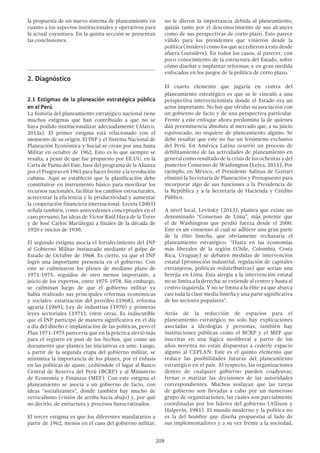 209
la propuesta de un nuevo sistema de planeamiento en
cuanto a los aspectos institucionales y operativos para
la actual coyuntura. En la quinta sección se presentan
las conclusiones.
2.	Diagnóstico
2.1 Estigmas de la planeación estratégica pública
en el Perú
La historia del planeamiento estratégico nacional tiene
muchos estigmas que han contribuido a que no se
haya podido institucionalizar adecuadamente (Alarco,
2013a). El primer estigma está relacionado con el
momento de su origen. El INP y el Sistema Nacional de
Planeación Económica y Social se crean por una Junta
Militar en octubre de 1962. Esto es lo que siempre se
resalta, a pesar de que fue propuesto por EE.UU. en la
Carta de Punta del Este, base del programa de la Alianza
porelProgresoen1961parahacerfrentealarevolución
cubana. Aquí se estableció que la planificación debe
constituirse en instrumento básico para movilizar los
recursos nacionales, facilitar los cambios estructurales,
acrecentar la eficiencia y la productividad y aumentar
la cooperación financiera internacional. Leceta (2003)
señala también, como antecedentes conceptuales en el
caso peruano, las ideas de Víctor Raúl Haya de la Torre
y de José Carlos Mariátegui a finales de la década de
1920 e inicios de 1930.
El segundo estigma asocia el fortalecimiento del INP
al Gobierno Militar instaurado mediante el golpe de
Estado de Octubre de 1968. Es cierto, ya que el INP
logró una importante presencia en el gobierno. Con
este se culminaron los planes de mediano plazo de
1971-1975, seguidos de otro menos importante, a
juicio de los expertos, entre 1975-1978. Sin embargo,
se culminan luego de que el gobierno militar ya
había realizado sus principales reformas económicas
y sociales: estatización del petróleo (1968), reforma
agraria (1969), Ley de industrias (1970) y primeras
leyes sectoriales (1971), entre otras. Es indiscutible
que el INP participó de manera significativa en el día
a día del diseño e implantación de las políticas, pero el
Plan 1971-1975 parecería que en la práctica sirvió más
para el registro ex post de los hechos, que como un
documento que plantea las iniciativas ex ante. Luego,
a partir de la segunda etapa del gobierno militar, se
minimiza la importancia de los planes, por el énfasis
en las políticas de ajuste, cediéndole el lugar al Banco
Central de Reserva del Perú (BCRP) y al Ministerio
de Economía y Finanzas (MEF). Con este estigma el
planeamiento se asocia a un gobierno de facto, con
ideas “socializantes”, donde también hay mucho de
verticalismo (visión de arriba hacia abajo) y, por qué
no decirlo, de estructura y procesos burocratizados.
El tercer estigma es que los diferentes mandatarios a
partir de 1962, menos en el caso del gobierno militar,
no le dieron la importancia debida al planeamiento,
quizás tanto por el desconocimiento de sus alcances
como de sus perspectivas de corto plazo. Esto parece
válido para los presidentes que vinieron desde la
política (insiders) como los que accedieron a esta desde
afuera (outsiders). En todos los casos, al parecer, con
poco conocimiento de la estructura del Estado, sobre
cómo diseñar e implantar reformas; y en gran medida
enfocados en los juegos de la política de corto plazo.
El cuarto elemento que jugaría en contra del
planeamiento estratégico es que se le vinculó a una
perspectiva intervencionista donde el Estado era un
actor importante. No hay que olvidar su asociación con
un gobierno de facto y de una perspectiva particular.
Frente a este enfoque ahora predomina la de quienes
dan preeminencia absoluta al mercado que, a su juicio
equivocado, no requiere de planeamiento alguno. Se
debe resaltar que este no fue un fenómeno exclusivo
del Perú. En América Latina ocurrió un proceso de
debilitamiento de las actividades de planeamiento en
general como resultado de la crisis de los ochentas y del
posterior Consenso de Washington (Leiva, 2011). Por
ejemplo, en México, el Presidente Salinas de Gortari
eliminó la Secretaría de Planeación y Presupuesto para
incorporar algo de sus funciones a la Presidencia de
la República y a la Secretaría de Hacienda y Crédito
Público.
A nivel local, Levitsky (2013), plantea que existe un
denominado “Consenso de Lima”, más potente que
el de Washington que perdió fuerza desde el 2000.
Este es un consenso al cual se adhiere una gran parte
de la élite limeña, que obviamente rechazaría el
planeamiento estratégico. “Hasta en las economías
más liberales de la región (Chile, Colombia, Costa
Rica, Uruguay) se debaten medidas de intervención
estatal (promoción industrial, regulación de capitales
extranjeros, políticas redistributivas) que serían una
herejía en Lima. Esta alergia a la intervención estatal
no se limita a la derecha: se extiende al centro y hasta al
centro-izquierda. Y no se limita a la élite ya que abarca
casi toda la clase media limeña y una parte significativa
de los sectores populares”.
Atrás de la reducción de espacios para el
planeamiento estratégico no solo hay explicaciones
asociadas a ideologías y personas, también hay
instituciones públicas como el BCRP y el MEF que
inscritas en una lógica neoliberal a partir de los
años noventa no están dispuestas a cederle espacio
alguno al CEPLAN. Este es el quinto elemento que
reduce las posibilidades futuras del planeamiento
estratégico en el país. Al respecto, las organizaciones
dentro de cualquier gobierno pueden coadyuvar,
frenar o matizar las decisiones de las autoridades
correspondientes. Muchos soslayan que las tareas
de gobierno son llevadas a cabo por un numeroso
grupo de organizaciones, las cuales son parcialmente
coordinadas por los líderes del gobierno (Allison y
Halperin, 1981). El mundo moderno y la política no
es la del hombre que diseña propuestas al lado de
sus implementadores y a su vez frente a la sociedad,
 