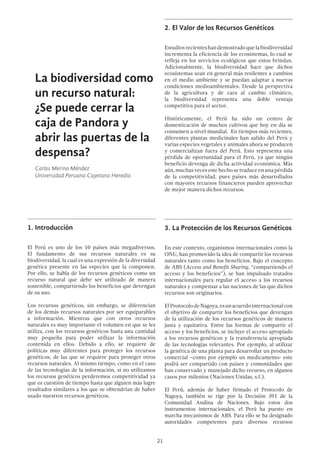21
2.	El Valor de los Recursos Genéticos
Estudiosrecienteshandemostradoquelabiodiversidad
incrementa la eficiencia de los ecosistemas, lo cual se
refleja en los servicios ecológicos que estos brindan.
Adicionalmente, la biodiversidad hace que dichos
ecosistemas sean en general más resilentes a cambios
en el medio ambiente y se puedan adaptar a nuevas
condiciones medioambientales. Desde la perspectiva
de la agricultura y de cara al cambio climático,
la biodiversidad representa una doble ventaja
competitiva para el sector.
Históricamente, el Perú ha sido un centro de
domesticación de muchos cultivos que hoy en día se
consumen a nivel mundial. En tiempos más recientes,
diferentes plantas medicinales han salido del Perú y
varias especies vegetales y animales ahora se producen
y comercializan fuera del Perú. Esto representa una
pérdida de oportunidad para el Perú, ya que ningún
beneficio devenga de dicha actividad económica. Más
aún, muchas veces este hecho se traduce en una pérdida
de la competitividad, pues países más desarrollados
con mayores recursos financieros pueden aprovechar
de mejor manera dichos recursos.
3.	La Protección de los Recursos Genéticos
En este contexto, organismos internacionales como la
ONU, han promovido la idea de compartir los recursos
naturales tanto como los beneficios. Bajo el concepto
de ABS (Access and Benefit Sharing, “compartiendo el
acceso y los beneficios”), se han impulsado tratados
internacionales para regular el acceso a los recursos
naturales y compensar a las naciones de las que dichos
recursos son originarios.
ElProtocolodeNagoya,esunacuerdointernacionalcon
el objetivo de compartir los beneficios que devengan
de la utilización de los recursos genéticos de manera
justa y equitativa. Entre las formas de compartir el
acceso y los beneficios, se incluye el acceso apropiado
a los recursos genéticos y la transferencia apropiada
de las tecnologías relevantes. Por ejemplo, al utilizar
la genética de una planta para desarrollar un producto
comercial –como por ejemplo un medicamento- este
podrá ser compartido con países y comunidades que
han conservado y manejado dicho recurso, en algunos
casos por milenios (Naciones Unidas, s.f.).
El Perú, además de haber firmado el Protocolo de
Nagoya, también se rige por la Decisión 391 de la
Comunidad Andina de Naciones. Bajo estos dos
instrumentos internacionales, el Perú ha puesto en
marcha mecanismos de ABS. Para ello se ha designado
autoridades competentes para diversos recursos
La biodiversidad como
un recurso natural:
¿Se puede cerrar la
caja de Pandora y
abrir las puertas de la
despensa?
Carlos Merino Méndez
Universidad Peruana Cayetano Heredia
1.	Introducción
El Perú es uno de los 10 países más megadiversos.
El fundamento de sus recursos naturales es su
biodiversidad, la cual es una expresión de la diversidad
genética presente en las especies que la componen.
Por ello, se habla de los recursos genéticos como un
recurso natural que debe ser utilizado de manera
sostenible, compartiendo los beneficios que devengan
de su uso.
Los recursos genéticos, sin embargo, se diferencian
de los demás recursos naturales por ser equiparables
a información. Mientras que con otros recursos
naturales es muy importante el volumen en que se les
utiliza, con los recursos genéticos basta una cantidad
muy pequeña para poder utilizar la información
contenida en ellos. Debido a ello, se requiere de
políticas muy diferentes para proteger los recursos
genéticos, de las que se requiere para proteger otros
recursos naturales. Al mismo tiempo, como en el caso
de las tecnologías de la información, si no utilizamos
los recursos genéticos perderemos competitividad ya
que es cuestión de tiempo hasta que alguien más logre
resultados similares a los que se obtendrían de haber
usado nuestros recursos genéticos.
 