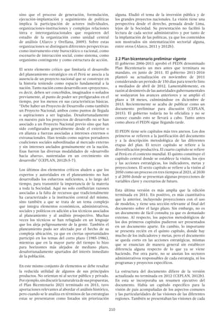210
sino que el proceso de generación, formulación,
ejecución-implantación y seguimiento de políticas
implica la participación de actores individuales,
organizaciones-instituciones y complejas relaciones
intra e interorganizacionales que requieren del
estudio de la organización como unidad central
de análisis (Alarco y Orellana, 2009). Sobre estas
organizaciones se distinguen diferentes perspectivas:
como instrumento-ente burocrático o racional, como
escenario de interacción social, como sistema, como
organismo contingente y como estructura de acción.
El sexto elemento crítico que limitaría el desarrollo
del planeamiento estratégico en el Perú se asocia a la
ausencia de un proyecto nacional que se construye en
la historia teniendo como espacio fundamental a la
nación. Tanto nación como desarrollo son «proyectos»,
es decir, deben ser concebidos, imaginados o soñados
previamente, al punto de poder ser prefigurados en el
tiempo, por los menos en sus características básicas.
“Debe haber un Proyecto de Desarrollo como también
un Proyecto Nacional, ambos como puntos de llegada
o aspiraciones a ser logradas. Desafortunadamente
en nuestro país los proyectos de desarrollo no se han
asociado a un Proyecto Nacional previo sino que han
sido configurados generalmente desde el exterior o
en alianza a fuerzas asociadas a intereses externos o
extranacionales. Han tenido como sujetos portadores
coaliciones sociales subordinadas al mercado externo
y sin intereses anclados genuinamente en la nación.
Esas fueron las diversas modalidades de «desarrollo
hacia afuera», sustentadas en un crecimiento sin
desarrollo” (CEPLAN, 2012b:5-7).
Los últimos dos elementos críticos aluden a que los
expertos y autoridades en el planeamiento no han
desarrollado los esfuerzos suficientes, a lo largo del
tiempo, para transmitir la importancia de la materia
a toda la Sociedad. Aquí no solo confluirían razones
asociadas a la falta de recursos que tradicionalmente
ha caracterizado a la institución central del mismo,
sino también a que se trata de un tema complejo
que integra elementos económicos, administrativos,
sociales y políticos en adición a los técnicos asociados
al planeamiento y al análisis prospectivo. Muchas
veces los técnicos se han refugiado en un lenguaje
que los aleja peligrosamente de la gente. También el
planeamiento pudo ser afectado por el hecho de su
compleja ubicación, ya que en ciertas oportunidades
participó en los temas del corto plazo (1985-1986),
mientras que en la mayor parte del tiempo lo hizo
para horizontes más alejados de mediano plazo,
desafortunadamente apartados del interés inmediato
de la población.
En este mismo conjunto de elementos se debe resaltar
la reducida utilidad de algunos de sus principales
productos. No orientan ni al sector público y privado.
Porejemplo,sindiscutirlanaturalezadesuspropuestas,
el Plan Bicentenario 2021 terminado en 2011, tuvo
aportaciones relevantes al abordar el análisis histórico,
pero cuando se le analiza en términos de las estrategias
estas se presentaron como listados sin priorización
alguna. Eludió el tema de la inversión pública y de
los grandes proyectos nacionales. La visión tiene una
perspectiva desde el derecho, pensada desde Lima,
lejos de la Sociedad. Su presentación no facilitó la
lectura de cada sector administrativo y por tanto de
la implantación de las políticas, ya que los contenidos
son mostrados sin sistematización sectorial alguna,
entre otros (Alarco, 2011 y 2012b).
2.2 Plan bicentenario preliminar vigente
El gobierno 2006-2011 aprobó el PEDN denominado
Plan Bicentenario un mes antes que terminara su
mandato, en junio de 2011. El gobierno 2011-2016
planteó su actualización en noviembre de 2011
considerando un periodo de 150 días para tenerlo listo
a mediados de abril de 2012. Lamentablemente, en
razón al desinterés de las autoridades gubernamentales
se soslayaron los avances anteriores y se amplió el
plazo a 18 meses, culminándose en diciembre de
2013. Recientemente se acaba de publicar como un
documento preliminar para discusión (CEPLAN,
2015). El gobierno todavía no lo oficializa y no se
conoce cuando esto se llevará a cabo. Tanto antes
como ahora el PEDN sigue llegando tarde.
El PEDN tiene seis capítulos más tres anexos. Los dos
primeros se refieren a la justificación del documento
y a la descripción metodológica de las diferentes
etapas del plan. El tercer capítulo se refiere a la
diversificación productiva. El cuarto capítulo se refiere
al Perú en el contexto mundial. El quinto constituye el
capítulo central donde se establece la visión, los ejes
y las acciones estratégicas, los indicadores, metas y
proyecciones. El sexto capítulo se refiere a la visión al
2050 como un proceso en tres tiempos al 2021, al 2030
y al 2050 donde se presentan algunas proyecciones de
variables clave y escenarios de futuro.
Esta última versión es más amplia que la edición
terminada en 2011. En positivo, es más cuantitativa
que la anterior, incluyendo proyecciones con el uso
de modelos, y tiene una sección relevante al final del
documento sobre el largo plazo. Sin embargo, no es
un documento de fácil consulta ya que es demasiado
extenso. Al respecto, los aspectos metodológicos de
los dos primeros capítulos pudieron ser presentados
en un documento aparte. En cambio, lo importante
se presenta recién en el quinto capítulo, donde hay
mucho de los indicadores y metas, pero el documento
se queda corto en las acciones estratégicas, mismas
que se enuncian de manera general sin establecer
diferencia alguna respecto de lo que ya se viene
haciendo. Por otra parte, no se anotan los sectores
administrativos responsables de cada estrategia, ni los
programas y proyectos específicos.
La estructura del documento difiere de la versión
actualizada no terminada en 2012 (CEPLAN, 2012b).
En esta se incorporaba un resumen ejecutivo del
documento. Había un capítulo específico para la
visión de país acompañadas de los aspectos comunes
y las particularidades de las visiones de las diferentes
regiones. También se presentaban las visiones de cada
 