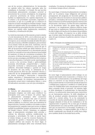 211
uno de los sectores administrativos. Se incorporaba
un capítulo sobre los valores esperados para los
ciudadanos, la Sociedad y el Estado. En una sección
denominada planeamiento estratégico sectorial se
presentarían las acciones estratégicas, los programas
y proyectos prioritarios de forma sectorial para
facilitar su implantación. Un capítulo importante era
el relativo a las prioridades nacionales, regionales y
sectoriales, ya que no es posible que se enfaticen en
todas las acciones estratégicas al mismo tiempo. Luego
habría un capítulo sobre las necesidades de inversión,
determinando las principales brechas sectoriales y por
último, un capítulo sobre implantación, monitoreo,
evaluación y actualización del plan.
Lavisiónincorporadaeneldocumentoactualessimilar
a la del documento de 2011, con la diferencia que la
última versión preliminar está redactada en presente.
Al respecto, no se entiende el sentido de haber llevado a
cabo una encuesta a 100,000 ciudadanos, para terminar
con la misma visión de años atrás. Asimismo, esta no
incide en los aspectos económicos a pesar de que el
28% de las personas señaló que debía enfatizar en esa
materia. La visión propuesta en el documento parcial
de 2012 se centraba en ese tema al destacar la necesidad
de mantener el ritmo de crecimiento económico. Por
otra parte, el último documento se mantuvo alrededor
de los seis ejes estratégicos del PEDN de 2011 relativos
a derechos humanos e inclusión social; oportunidades
y acceso a los servicios; Estado y gobernabilidad;
economía diversificada, competitividad y empleo;
desarrollo territorial e infraestructura productiva;
ambiente, diversidad biológica y gestión de riesgo
de desastres. De esta forma, se eliminaron de la
versión parcial de 2012 los ejes: inclusión efectiva y
reducción de las desigualdades; sistema consolidado
de ciencia, tecnología e innovación; e integración
andina, amazónica y latinoamericana con inserción
soberana al mundo. En términos instrumentales el
documento actual tiene 6 indicadores líderes y otros
40 indicadores asociados a sus seis ejes estratégicos.
2.3 Retos
La historia del planeamiento estratégico y sus
principales estigmas son útiles para establecer los
principales retos para el futuro. En primer lugar,
el planeamiento estratégico debe convertirse
efectivamente en la primera fase para el proceso
de formulación e implantación de las diferentes
políticas públicas. Lo anterior, tanto para minimizar la
improvisación e intentar establecer un rumbo acorde a
las propuestas de campaña como para acotar en alguna
medida la posibilidad siempre permanente de captura
del Estado (Alarco, 2012c). Asimismo, en segundo
lugar, el planeamiento estratégico debe articular y
ordenar las diferentes políticas estableciendo las
jerarquías y prioridades. No todo se puede hacer
al mismo tiempo, ya que los recursos humanos, de
capacidad de gestión y financieros para implantar
cualquier política son escasos. En tercer lugar, el
planeamiento estratégico debe estar orientado hacia
resultados. Un sistema de planeamiento es relevante si
es al mismo tiempo eficaz y eficiente.
En cuarto lugar, el sistema de planeamiento estratégico
debe ser la primera etapa obligatoria del proceso
presupuestal, del programa de inversión pública, de
las grandes obras de inversión en asociaciones pública
privadas y orientadora del sector privado. Su función
básicaesladeservirdeherramientaparalaconstrucción
del presente y del futuro. Un Plan sin estos contenidos
es un documento inútil. En quinto lugar debe ser
oportuno y no simplemente registrar políticas luego
de que estas se implantaron. Desafortunadamente esa
ha sido la lógica de muchos de los planes desarrollados
a través del tiempo. Al respecto, no se debe olvidar
que el primer plan bicentenario fue aprobado un mes
antes de que terminara el gobierno anterior (véase el
cuadro 1).
Tabla 1: Principales retos del Planeamiento Estratégico en el
Perú
•	 Primera fase del proceso de las políticas públicas
•	 Establezca y articule las jerarquías y prioridades del
gobierno
•	 Defina criterios de implantación de las políticas
•	 Articulado al presupuesto público, programas de inversión
pública y otros sistemas
•	 No ordene y registre políticas ex-post. No debe llegar tarde
•	 No sea avasallado por la coyuntura. Perspectiva de largo
plazo desde el presente
•	 No genere documentos que nadie lee y menos utiliza. No
sea como un bello cuadro decorativo
•	 No sea de arriba hacia abajo, ni exclusivamente de abajo
hacia arriba
•	 No exprese únicamente los objetivos del Gobierno. Debe
incluir las políticas de Estado
Fuente: Elaboración propia.
En sexto lugar el planeamiento debe trabajar en un
espacio intermedio entre el presente y el futuro. Si se
circunscribe exclusivamente a los problemas del largo
plazo se convierte en una instancia irrelevante y si
actúa exclusivamente en el presente pierde perspectiva
y utilidad para coadyuvar a establecer el rumbo de las
cosas. En realidad debe tener una perspectiva de largo
plazo actuando desde el presente. En séptimo lugar
se debe abandonar el academicismo, la especulación
teórica y la sofisticación innecesaria para convertirse
en un instrumento práctico. Se debe abandonar la
idea de producir grandes documentos inútiles que
nadie lee y menos utiliza. Ya se ha comentado la
vocación de muchos planificadores de complejizar el
lenguaje alejando el tema de los ciudadanos y de las
organizaciones en general. No se trata que el sistema
de planeamiento sea como un bello cuadro decorativo,
sino que sea funcional a la Sociedad, el gobierno y al
Estado. Por último, es imprescindible que el Plan se
diseñe combinando una mirada de arriba hacia abajo
pero también desde la Sociedad hacia arriba.
 