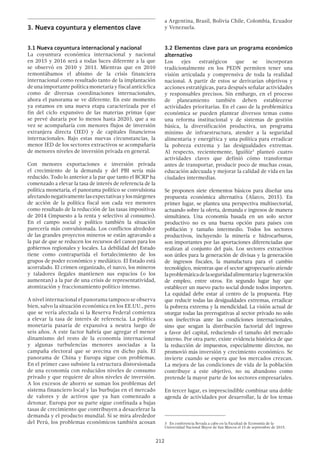 212
3.	Nueva coyuntura y elementos clave
3.1 Nueva coyuntura internacional y nacional
La coyuntura económica internacional y nacional
en 2015 y 2016 será a todas luces diferente a la que
se observó en 2010 y 2011. Mientras que en 2010
remontábamos el abismo de la crisis financiera
internacional como resultado tanto de la implantación
de una importante política monetaria y fiscal anticíclica
como de diversas coordinaciones internacionales,
ahora el panorama se ve diferente. En este momento
ya estamos en una nueva etapa caracterizada por el
fin del ciclo expansivo de las materias primas (que
se prevé duraría por lo menos hasta 2020), que a su
vez se acompañaría con menores flujos de inversión
extranjera directa (IED) y de capitales financieros
internacionales. Bajo estas nuevas circunstancias, la
menor IED de los sectores extractivos se acompañaría
de menores niveles de inversión privada en general.
Con menores exportaciones e inversión privada
el crecimiento de la demanda y del PBI sería más
reducido. Todo lo anterior a la par que tanto el BCRP ha
comenzado a elevar la tasa de interés de referencia de la
política monetaria, el panorama político se convulsiona
afectandonegativamentelasexpectativasylosmárgenes
de acción de la política fiscal son cada vez menores
como resultado de la reducción de las tasas impositivas
de 2014 (impuesto a la renta y selectivo al consumo).
En el campo social y político también la situación
parecería más convulsionada. Los conflictos alrededor
de las grandes proyectos mineros se están agravando a
la par de que se reducen los recursos del canon para los
gobiernos regionales y locales. La debilidad del Estado
tiene como contrapartida el fortalecimiento de los
grupos de poder económico y mediático. El Estado está
acorralado. El crimen organizado, el narco, los mineros
y taladores ilegales mantienen sus espacios (o los
aumentan) a la par de una crisis de representatividad,
atomización y fraccionamiento político intenso.
A nivel internacional el panorama tampoco se observa
bien, salvo la situación económica en los EE.UU., pero
que se vería afectada si la Reserva Federal comienza
a elevar la tasa de interés de referencia. La política
monetaria pasaría de expansiva a neutra luego de
seis años. A este factor habría que agregar el menor
dinamismo del resto de la economía internacional
y algunas turbulencias menores asociadas a la
campaña electoral que se avecina en dicho país. El
panorama de China y Europa sigue con problemas.
En el primer caso subsiste la estructura distorsionada
de una economía con reducidos niveles de consumo
privado y que requiere de altos niveles de inversión.
A los excesos de ahorro se suman los problemas del
sistema financiero local y las burbujas en el mercado
de valores y de activos que ya han comenzado a
detonar. Europa por su parte sigue confinada a bajas
tasas de crecimiento que contribuyen a desacelerar la
demanda y el producto mundial. Si se mira alrededor
del Perú, los problemas económicos también acosan
a Argentina, Brasil, Bolivia Chile, Colombia, Ecuador
y Venezuela.
3.2 Elementos clave para un programa económico
alternativo
Los ejes estratégicos que se incorporan
tradicionalmente en los PEDN permiten tener una
visión articulada y comprensiva de toda la realidad
nacional. A partir de estos se derivarían objetivos y
acciones estratégicas, para después señalar actividades
y responsables precisos. Sin embargo, en el proceso
de planeamiento también deben establecerse
actividades prioritarias. En el caso de la problemática
económica se pueden plantear diversos temas como
una reforma institucional y de sistemas de gestión
básica, la diversificación productiva, un programa
mínimo de infraestructura, atender a la seguridad
alimentaria y energética y una política para erradicar
la pobreza extrema y las desigualdades extremas.
Al respecto, recientemente, Iguíñiz3
planteó cuatro
actividades claves que definió cómo transformar
antes de transportar, producir poco de muchas cosas,
educación adecuada y mejorar la calidad de vida en las
ciudades intermedias.
Se proponen siete elementos básicos para diseñar una
propuesta económica alternativa (Alarco, 2015). En
primer lugar, se plantea una perspectiva multisectorial,
actuando sobre la oferta, demanda e ingresos de manera
simultánea. Una economía basada en un solo sector
productivo no es una buena opción para países con
población y tamaño intermedio. Todos los sectores
productivos, incluyendo la minería e hidrocarburos,
son importantes por las aportaciones diferenciadas que
realizan al conjunto del país. Los sectores extractivos
son útiles para la generación de divisas y la generación
de ingresos fiscales, la manufactura para el cambio
tecnológico, mientras que el sector agropecuario atiende
laproblemáticadelaseguridadalimentariaylageneración
de empleo, entre otros. En segundo lugar hay que
establecer un nuevo pacto social donde todos importen.
La equidad debe estar al centro de la propuesta. Hay
que reducir todas las desigualdades extremas, erradicar
la pobreza extrema y la mendicidad. La visión actual de
otorgar todas las prerrogativas al sector privado no solo
son inefectivas ante las condiciones internacionales,
sino que sesgan la distribución factorial del ingreso
a favor del capital, reduciendo el tamaño del mercado
interno. Por otra parte, existe evidencia histórica de que
la reducción de impuestos, especialmente directos, no
promovió más inversión y crecimiento económico. Se
invierte cuando se espera que los mercados crezcan.
La mejora de las condiciones de vida de la población
contribuye a este objetivo, no su abandono como
pretende la mayor parte de los sectores empresariales.
En tercer lugar, es imprescindible combinar una doble
agenda de actividades por desarrollar, la de los temas
3  En conferencia llevada a cabo en la Facultad de Economía de la
Universidad Nacional Mayor de San Marcos el 15 de septiembre de 2015.
 