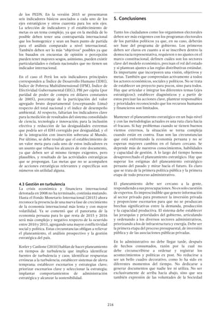 216
de los PEDN. En la versión 2015 se presentaron
seis indicadores básicos asociados a cada uno de los
ejes estratégicos y otros cuarenta para los seis ejes.
La selección de indicadores y el establecimiento de
metas es un tema complejo, ya que en la medida de lo
posible deben tener una contrapartida internacional
que los homogenice y sean un buen punto de partida
para el análisis comparado a nivel internacional.
También deben ser lo más “objetivos” posibles ya que
los basados en encuestas de opinión o percepción
pueden tener mayores sesgos, asimismo, pueden existir
particularidades o énfasis nacionales que no tienen un
indicador internacional.
En el caso el Perú los seis indicadores principales
corresponden a: Índice de Desarrollo Humano (IDH),
Índice de Pobreza Multidimensional (IPM), Índice de
Efectividad Gubernamental (IEG), PBI per cápita (por
paridad de poder de compra en dólares constantes
de 2005), porcentaje de la participación del valor
agregado bruto departamental (exceptuando Lima)
respecto del total nacional y el índice de desempeño
ambiental. Al respecto, faltarían los indicadores clave
para la medición de resultados del sistema consolidado
de ciencia, tecnología e innovación; para la inclusión
efectiva y reducción de las desigualdades extremas
que podría ser el IDH corregido por desigualdad, y el
de la integración con inserción soberana al Mundo.
Por último, se debe resaltar que el establecimiento de
un valor meta para cada uno de estos indicadores es
un asunto que rebasa los alcances de este documento,
ya que deben ser al mismo tiempo exigentes, pero
plausibles, y resultado de las actividades estratégicas
que se propongan. Las metas que no se acompañen
de acciones estratégicas relevantes y específicas son
números sin utilidad alguna.
4.3 Gestión en turbulencia
La crisis económica y financiera internacional
detonada en 2008 no ha terminado, continúa mutando.
Hasta el Fondo Monetario Internacional (2015) ahora
reconoce la presencia de una nueva fase de crecimiento
de la economía internacional más lenta y con mayor
volatilidad. Ya se comentó que el panorama de la
economía peruana para lo que resta de 2015 y 2016
será más complejo y negativo respecto de lo ocurrido
entre 2010 y 2011, agregando una mayor conflictividad
social y política. Estas circunstancias obligan a relievar
el planeamiento, el análisis prospectivo y la gestión
estratégica del país.
Kotler y Caslione (2010) hablan de hacer planeamiento
en tiempos de turbulencia que implica identificar
fuentes de turbulencia y caos; identificar respuestas
erróneas a la turbulencia; establecer sistemas de alerta
temprana; establecer escenarios y estrategias clave;
priorizar escenarios clave y seleccionar la estrategia;
implantar comportamientos de administración
estratégica y alcanzar la sostenibilidad.
5.	Conclusiones
Tanto los ciudadanos como los organismos electorales
deben ser más exigentes con los programas electorales
de los partidos políticos ya que, en su caso, deberán
ser base del programa de gobierno. Los primeros
deben ser claros en cuanto a si se inscriben dentro la
democracia representativa, requieren o no ajustes en el
marco constitucional, definen cuáles son los sectores
clave del modelo económico, precisan el rol del estado
y si plantean ajustes a las reglas distributivas estándar.
Es importante que incorporen una visión, objetivos y
metas. También que comprendan activamente a todos
los actores económicos, sociales y políticos. No se trata
de establecer un proyecto para pocos, sino para todos.
Hay que articular e integrar los diferentes temas (ejes
estratégicos); establecer diagnósticos y a partir de
estos precisar las acciones clave, plantear responsables
y prioridades reconociendo que los recursos humanos
y financieros son limitados.
Mantener el planeamiento estratégico en un bajo nivel
y con las metodologías actuales es una ruta clara hacia
el fracaso. Si hay problemas cuando se tienen buenos
vientos externos, la situación se torna compleja
cuando están en contra. Esas son las circunstancias
que está enfrentando la economía peruana y no se
esperan mayores cambios en el futuro cercano. Se
depende más de nuestros conocimientos, habilidades
y capacidad de gestión. A lo largo del tiempo hemos
desaprovechado el planeamiento estratégico. Hay que
superar los estigmas del planeamiento estratégico
peruano del pasado y mirar hacia el futuro. Es claro
que se trata de la primera política pública y la primera
etapa de todo proceso administrativo.
El planeamiento debe ser cercano a la gente,
respondiendoasuspreocupaciones.Noessolocuestión
de expertos. Es imprescindible que genere información
al sector privado para promover la inversión privada
y proporcione escenarios para que no se produzcan
brechas significativas entre la demanda, producción
y la capacidad productiva. El sistema debe establecer
las jerarquías y prioridades del gobierno, articulando
y ordenando a los diversos sectores administrativos,
priorizando a los de infraestructura y energía. Debe ser
la primera etapa del proceso presupuestal, de inversión
pública y de las asociaciones públicas privadas.
En lo administrativo no debe llegar tarde, después
de hechos consumados, razón por la cual no
debe circunscribirse a ordenar y registrar los
acontecimientos y políticas ex post. No reducirse a
ser un bello cuadro decorativo, como lo ha sido en
diferentes momentos del tiempo. No dedicarse a
generar documentos que nadie lee ni utiliza. No ser
exclusivamente de arriba hacia abajo, sino que sea
también expresión de las voluntades de la Sociedad
 