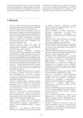 217
6.	Bibliografía
•	 Alarco, G. (2015) Elementos para una plataforma
económica progresista al 2016. Revista Actualidad
Económica, núm. 6, año 3, marzo, págs. 5-9.
•	 Alarco, G. (2014) Directiva General y Proceso de
PlaneamientoEstratégicoenelPerú.Presentaciónde
Power Point. Asociación Peruana de Planificación
para el Desarrollo (APPD) Lima, 22 de abril. 44 p.
•	 Alarco, G. (2013b) Planeamiento estratégico
nacional y balances de la estructura del Estado.
Presentación de Power Point. CAREMAP 2013.
Lima, 6 de diciembre. 54 p.
•	 Alarco, G.	 (2013a) Perú: ¿un país sin
rumbo?. Revista Iecoyuntura del Instituto de
Investigaciones Económicas y Sociales (IECOS)
de la UNI, núm. 1, julio, pp.18-25.
•	 Alarco, G.	 (2012e) Principales tendencias
internacionales. En Bruno Seminario, et al.: Cuando
despertemos en el 2062. Visiones del Perú en 50
años. Lima: Universidad del Pacífico, págs.19-48.
•	 Alarco,G.(2012d)Reflexionessobreelplaneamiento
en el Perú: diagnóstico y propuestas. Presentación de
Power Point. Asociación Peruana de Planificación
del Desarrollo (APPD) Lima, 6 de diciembre. 44 p.
•	 Alarco, G.	 (2012c) Planeamiento débil y captura
del Estado. en Perú Hoy. La gran continuidad.
Lima: Desco-Centro de Estudios y Promoción del
Desarrollo, págs. 58-77.
•	 Alarco, G.	 (2012b) Plan Bicentenario resucitado.
En diario La Primera, Lima, 20 de abril de
2012, recuperado de La Primera en http://
www.diariolaprimeraperu.com/online/
columnistas-y-colaboradores/plan-bicentenario-
resucitado_109621.html
•	 Alarco, G. (2012a) Ceplan, convidado de piedra.
En diario La Primera, Lima, 13 de abril de 2012,
recuperado de La Primera en http://www.
diariolaprimeraperu.com/online/columnistas-
y-colaboradores/ceplan-convidado-de-
piedra_109196.html
•	 Alarco, G. (2011) Ajustes al Plan Bicentenario.
En diario La Primera, Lima, 15 de julio de
2011, recuperado de La Primera en http://www.
diariolaprimeraperu.com/online/columnistas/
ajustes-al-plan-bicentenario_90366.html.
•	 Alarco, G. y S. Orellana (2009) Gestión de la
política macroeconómica bajo una perspectiva
multidisciplinaria: intereses, organizaciones y
personas. Lima: CENTRUM Católica y Pearson
Educación.
•	 Allison, G. y M. Halperin (1981) Política
burocrática: un paradigma y algunas implicaciones
de política. Cuadernos semestrales. Estados
Unidos. Perspectiva latinoamericana, núm. 10,
julio-diciembre, pp. 227-254.
•	 Alonso Concheiro, A. (2011) Prospectiva y
Planeación. Presentación de Power Point.
Seminario Internacional Experiencias de
Planeación en América Latina y el Caribe Lima:
CEPLAN.
•	 CEPLAN (2015) Plan Estratégico de Desarrollo
Nacional actualizado. Perú hacia el 2021
(Documento preliminar) Lima: CEPLAN.
•	 CEPLAN (2012b) Plan Estratégico de Desarrollo
Nacional: Perú al 2021 (Documento preliminar
en proceso) Lima: Presidencia del Consejo de
Ministros-CEPLAN.
•	 CEPLAN (2012a) Planeamiento Estratégico para el
Desarrollo Nacional. Presentación preparada para
el Centro de Altos Estudios Nacionales.
•	 CEPLAN (2011) Implementación y desarrollo
del CEPLAN y del SINAPLAN. Presentación de
Power Point. Comisión de Descentralización,
Regionalización, Gobiernos Locales y
Modernización de la Gestión de Estado del
Congreso de la República. Lima, diciembre.
Recuperado de CEPLAN en http://www.ceplan.
gob.pe/documents/10157/a2979cae-2c39-461e-
94ff-04744b2a43cd
•	 Fondo Monetario Internacional (2015) World
Economic Outlook. Washington D. C.: IMF.
•	 Godet, M. y P. Durance (2007) Prospectiva
estratégica: Problemas y métodos. Cuaderno de
LIPSOR, núm. 20, Laboratoire d’investigation
prospective et stratégique y prospektiker –
Instituto europeo de prospectiva y estrategia.
•	 Kotler, P. y J. Caslione (2008) Cáotica:
administración y marketing en tiempos de caos.
México D. F.: Norma.
•	 Leceta, H. (2003) Planificación del Desarrollo: a 41
años de su institucionalización en el Perú. Apuntes.
Revista de Ciencias Sociales, primer y segundo
semestre, pp. 52-53.
•	 Leiva, J. (2011) Pensamiento y práctica de la
Planificación en América Latina. Serie Gestión
Pública. Santiago: Instituto latinoamericano y
del Caribe de Planificación Económica y Social
(ILPES)-CEPAL.
•	 Levitsky, S. (2013) El consenso de Lima. En
Diario La República, Lima, 11 de mayo de 2013,
recuperado de La República en http://www.
larepublica.pe/columnistas/aproximaciones/el-
consenso-de-lima-11-05-2013
desde abajo hacia arriba. Lograr el balance mediante
el cual las actividades de planeamiento sean reflejo
de los planteamientos de los gobiernos de turno en
perspectiva con las políticas del Estado de largo plazo.
El planeamiento debe apoyar a la gestión coyuntural,
sin que esta la agobie, manteniendo su cercanía al
proporcionar una perspectiva de mediano y largo
plazo para coadyuvar a alcanzar el futuro deseado.
 