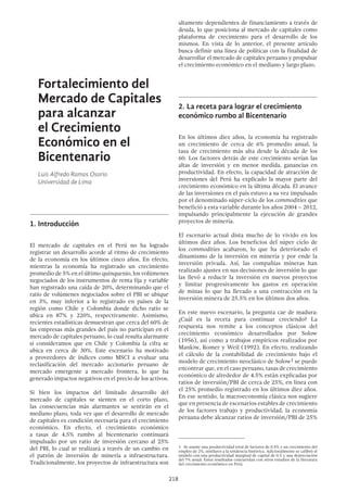 218
altamente dependientes de financiamiento a través de
deuda, lo que posiciona al mercado de capitales como
plataforma de crecimiento para el desarrollo de los
mismos. En vista de lo anterior, el presente artículo
busca definir una línea de políticas con la finalidad de
desarrollar el mercado de capitales peruano y propulsar
el crecimiento económico en el mediano y largo plazo.
2.	La receta para lograr el crecimiento
económico rumbo al Bicentenario
En los últimos diez años, la economía ha registrado
un crecimiento de cerca de 6% promedio anual, la
tasa de crecimiento más alta desde la década de los
60. Los factores detrás de este crecimiento serían las
altas de inversión y en menor medida, ganancias en
productividad. En efecto, la capacidad de atracción de
inversiones del Perú ha explicado la mayor parte del
crecimiento económico en la última década. El avance
de las inversiones en el país estuvo a su vez impulsado
por el denominado súper-ciclo de los commodities que
benefició a esta variable durante los años 2004 – 2012,
impulsando principalmente la ejecución de grandes
proyectos de minería.
El escenario actual dista mucho de lo vivido en los
últimos diez años. Los beneficios del súper ciclo de
los commodities acabaron, lo que ha deteriorado el
dinamismo de la inversión en minería y por ende la
inversión privada. Así, las compañías mineras han
realizado ajustes en sus decisiones de inversión lo que
las llevó a reducir la inversión en nuevos proyectos
y limitar progresivamente los gastos en operación
de minas lo que ha llevado a una contracción en la
inversión minera de 25.5% en los últimos dos años.
En este nuevo escenario, la pregunta cae de madura:
¿Cuál es la receta para continuar creciendo? La
respuesta nos remite a los conceptos clásicos del
crecimiento económico desarrollados por Solow
(1956), así como a trabajos empíricos realizados por
Mankiw, Romer y Weil (1992). En efecto, realizando
el cálculo de la contabilidad de crecimiento bajo el
modelo de crecimiento neoclásico de Solow1 se puede
encontrar que, en el caso peruano, tasas de crecimiento
económico de alrededor de 4.5% están explicadas por
ratios de inversión/PBI de cerca de 25%, en línea con
el 25% promedio registrado en los últimos diez años.
En ese sentido, la macroeconomía clásica nos sugiere
que en presencia de escenarios estables de crecimiento
de los factores trabajo y productividad, la economía
peruana debe alcanzar ratios de inversión/PBI de 25%
1  Se asume una productividad total de factores de 0.5% y un crecimiento del
empleo de 2%, similares a la tendencia histórica. Adicionalmente se calibró el
modelo con una productividad marginal de capital de 0.5 y una depreciación
del 7% anual. Estos resultados concuerdan con otros estudios de la literatura
del crecimiento económico en Perú.
Fortalecimiento del
Mercado de Capitales
para alcanzar
el Crecimiento
Económico en el
Bicentenario
Luis Alfredo Ramos Osorio
Universidad de Lima
1.	Introducción
El mercado de capitales en el Perú no ha logrado
registrar un desarrollo acorde al ritmo de crecimiento
de la economía en los últimos cinco años. En efecto,
mientras la economía ha registrado un crecimiento
promedio de 5% en el último quinquenio, los volúmenes
negociados de los instrumentos de renta fija y variable
han registrado una caída de 20%, determinando que el
ratio de volúmenes negociados sobre el PBI se ubique
en 3%, muy inferior a lo registrado en países de la
región como Chile y Colombia donde dicho ratio se
ubica en 87% y 220%, respectivamente. Asimismo,
recientes estadísticas demuestran que cerca del 60% de
las empresas más grandes del país no participan en el
mercado de capitales peruano, lo cual resulta alarmante
si consideramos que en Chile y Colombia la cifra se
ubica en cerca de 30%. Este escenario ha motivado
a proveedores de índices como MSCI a evaluar una
reclasificación del mercado accionario peruano de
mercado emergente a mercado frontera, lo que ha
generado impactos negativos en el precio de los activos.
Si bien los impactos del limitado desarrollo del
mercado de capitales se sienten en el corto plazo,
las consecuencias más alarmantes se sentirán en el
mediano plazo, toda vez que el desarrollo de mercado
de capitales es condición necesaria para el crecimiento
económico. En efecto, el crecimiento económico
a tasas de 4.5% rumbo al bicentenario continuará
impulsado por un ratio de inversión cercano al 25%
del PBI, lo cual se realizará a través de un cambio en
el patrón de inversión de minería a infraestructura.
Tradicionalmente, los proyectos de infraestructura son
 
