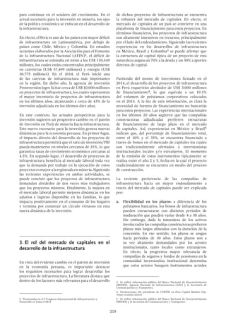 219
para continuar en el sendero del crecimiento. En el
actual escenario para la inversión en minería, los ojos
de la política económica se enfocan en el desarrollo de
la infraestructura.
En efecto, el Perú es uno de los países con mayor déficit
de infraestructura en Latinoamérica, por debajo de
países como Chile, México y Colombia. En estudios
recientes elaborados por la Asociación para el Fomento
de la Infraestructura Nacional (AFIN)2, el déficit de
infraestructura se estimaba en torno a los US$ 159,549
millones, los cuales están concentrados principalmente
en carreteras (US$ 57,499 millones) y energía (US$
30,775 millones). En el 2014, el Perú inició una
de las carreras de infraestructura más importantes
en la región. En dicho año, la agencia de inversión
Proinversión logro licitar cerca de US$ 10,000 millones
en proyectos de infraestructura, los cuales representan
el mayor inventario de proyectos de infraestructura
en los últimos años, alcanzando a cerca de 43% de la
inversión adjudicada en los últimos diez años.
En este contexto, las actuales perspectivas para la
inversión sugieren un progresivo cambio en el patrón
de inversión en Perú de minería hacia infraestructura.
Este nuevo escenario para la inversión genera nuevas
dinámicas para la economía peruana. En primer lugar,
el impacto directo del desarrollo de los proyectos de
infraestructura permitirá que el ratio de inversión/PBI
pueda mantenerse en niveles cercanos de 25%, lo que
garantiza tasas de crecimiento económico cercanas al
4.5%. En segundo lugar, el desarrollo de proyectos de
infraestructura beneficia al mercado laboral toda vez
que la demanda por trabajo en la ejecución de estos
proyectosesmayoralaregistradaenminería.Siguiendo
las recientes experiencias en ambas actividades, se
puede concluir que los proyectos de infraestructura
demandan alrededor de dos veces más trabajadores
que los proyectos mineros. Finalmente, la mejora en
el mercado laboral permite mejores dinámicas en los
salarios e ingreso disponible en las familias, lo que
impacta positivamente en el consumo de los hogares
y termina por construir un círculo virtuoso en esta
nueva dinámica de la inversión.
3.	El rol del mercado de capitales en el
desarrollo de la infraestructura
En vista del evidente cambio en el patrón de inversión
en la economía peruana, es importante destacar
los requisitos necesarios para lograr desarrollar los
proyectos de infraestructura. La literatura destaca que
dentro de los factores más relevantes para el desarrollo
2  Presentados en el I Congreso Internacional de Infraestructura y
Desarrollo en Lima el 2015
de dichos proyectos de infraestructura se encuentra
la robustez del mercado de capitales. En efecto, el
mercado de capitales de un país se convierte en una
plataforma de financiamiento para estos proyectos. En
términos financieros, los proyectos de infraestructura
son altamente intensivos en recursos, principalmente
por el lado del endeudamiento. Siguiendo las recientes
experiencias en los desarrollos de infraestructura
en México, Brasil y Colombia3 se puede afirmar que
la estructura de capital típica de un proyecto de esta
naturaleza asigna un 70% a la deuda y un 30% a aportes
directos de capital.
Partiendo del monto de inversiones licitado en el
2014, el desarrollo de los proyectos de infraestructura
en Perú requerirán alrededor de US$ 3,000 millones
de financiamiento4, lo que equivale a un 19.1%
del volumen de préstamos corporativos colocados
en el 2015. A la luz de esta información, es clara la
necesidad de fuentes de financiamiento no bancarias
para estos proyectos. Las experiencias internacionales
en los últimos 20 años sugieren que las compañías
constructoras adjudicadas prefieren estructuras
de financiamiento de largo plazo en el mercado
de capitales. Así, experiencias en México y Brasil5
indican que, del porcentaje de financiamiento total,
entre el 10% y el 35%, se encuentra financiado a
través de bonos en el mercado de capitales los cuales
son tradicionalmente ofertados a inversionistas
institucionales locales y/o extranjeros. El momento
de la emisión de estos instrumentos típicamente se
realiza entre el año 2 y 5, fecha en la cual el proyecto
tradicionalmente se encuentra en medio del proceso
de construcción.
La reciente preferencia de las compañías de
infraestructura hacia un mayor endeudamiento a
través del mercado de capitales puede ser explicada
por:
a.	 Flexibilidad en los plazos: a diferencia de los
préstamos bancarios, los bonos de infraestructura
pueden estructurarse con distintos periodos de
maduración que pueden variar desde 4 a 30 años.
Sin embargo, dada la naturaleza de los activos
involucrados las compañías constructoras prefieren
plazos más largos alineados con la duración de la
concesión. En ese sentido, los plazos se sesgan
hacia periodos de 30 años. Estos plazos son a
su vez altamente demandados por los actores
institucionales, tanto locales como extranjeros.
En efecto, la progresiva mayor relevancia de
compañías de seguros y fondos de pensiones en la
comunidad inversionista institucional determina
que estos actores busquen instrumentos acordes
3  Se utilizó información pública del Banco Nacional do Desenvolvimento
(BNDES), Agencia Nacional de Infraestructura (ANI) y la Secretaría de
Comunicaciones y Transportes.
4  Declaraciones del presidente de COFIDE en Peru Capital Markets Day.
Véase Gestión (2014)
5  Se utilizó información pública del Banco Nacional do Desenvolvimento
(BNDES) y la Secretaría de Comunicaciones y Transportes.
 