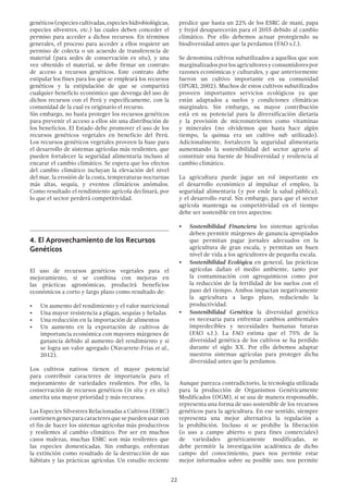 22
genéticos (especies cultivadas, especies hidrobiológicas,
especies silvestres, etc.) las cuales deben conceder el
permiso para acceder a dichos recursos. En términos
generales, el proceso para acceder a ellos requiere un
permiso de colecta o un acuerdo de transferencia de
material (para sedes de conservación ex situ), y una
vez obtenido el material, se debe firmar un contrato
de acceso a recursos genéticos. Este contrato debe
estipular los fines para los que se empleará los recursos
genéticos y la estipulación de que se compartirá
cualquier beneficio económico que devenga del uso de
dichos recursos con el Perú y específicamente, con la
comunidad de la cual es originario el recurso.
Sin embargo, no basta proteger los recursos genéticos
para prevenir el acceso a ellos sin una distribución de
los beneficios. El Estado debe promover el uso de los
recursos genéticos vegetales en beneficio del Perú.
Los recursos genéticos vegetales proveen la base para
el desarrollo de sistemas agrícolas más resilentes, que
pueden fortalecer la seguridad alimentaria incluso al
encarar el cambio climático. Se espera que los efectos
del cambio climático incluyan la elevación del nivel
del mar, la erosión de la costa, temperaturas nocturnas
más altas, sequía, y eventos climáticos anómalos.
Como resultado el rendimiento agrícola declinará, por
lo que el sector perderá competitividad.
4.	El Aprovechamiento de los Recursos
Genéticos
El uso de recursos genéticos vegetales para el
mejoramiento, si se combina con mejoras en
las prácticas agronómicas, producirá beneficios
económicos a corto y largo plazo como resultado de:
•	 Un aumento del rendimiento y el valor nutricional
•	 Una mayor resistencia a plagas, sequías y heladas
•	 Una reducción en la importación de alimentos
•	 Un aumento en la exportación de cultivos de
importancia económica con mayores márgenes de
ganancia debido al aumento del rendimiento y si
se logra un valor agregado (Navarrete-Frías et al.,
2012).
Los cultivos nativos tienen el mayor potencial
para contribuir caracteres de importancia para el
mejoramiento de variedades resilentes. Por ello, la
conservación de recursos genéticos (in situ y ex situ)
amerita una mayor prioridad y más recursos.
Las Especies Silvestres Relacionadas a Cultivos (ESRC)
contienengenesparacaracteresquesepuedenusarcon
el fin de hacer los sistemas agrícolas más productivos
y resilentes al cambio climático. Por ser en muchos
casos malezas, muchas ESRC son más resilentes que
las especies domesticadas. Sin embargo, enfrentan
la extinción como resultado de la destrucción de sus
hábitats y las prácticas agrícolas. Un estudio reciente
predice que hasta un 22% de los ESRC de maní, papa
y frejol desaparecerán para el 2055 debido al cambio
climático. Por ello debemos actuar protegiendo su
biodiversidad antes que la perdamos (FAO s.f.).
Se denomina cultivos subutilizados a aquellos que son
marginalizadosporlosagricultoresyconsumidorespor
razones económicas y culturales, y que anteriormente
fueron un cultivo importante en su comunidad
(IPGRI, 2002). Muchos de estos cultivos subutilizados
proveen importantes servicios ecológicos ya que
están adaptados a suelos y condiciones climáticas
marginales. Sin embargo, su mayor contribución
está en su potencial para la diversificación dietaria
y la provisión de micronutrientes como vitaminas
y minerales (no olvidemos que hasta hace algún
tiempo, la quinua era un cultivo sub utilizado).
Adicionalmente, fortalecen la seguridad alimentaria
aumentando la sostenibilidad del sector agrario al
constituir una fuente de biodiversidad y resilencia al
cambio climático.
La agricultura puede jugar un rol importante en
el desarrollo económico al impulsar el empleo, la
seguridad alimentaria (y por ende la salud pública),
y el desarrollo rural. Sin embargo, para que el sector
agrícola mantenga su competitividad en el tiempo
debe ser sostenible en tres aspectos:
•	 Sostenibilidad Financiera los sistemas agrícolas
deben permitir márgenes de ganancia apropiados
que permitan pagar jornales adecuados en la
agricultura de gran escala, y permitan un buen
nivel de vida a los agricultores de pequeña escala.
•	 Sostenibilidad Ecológica en general, las prácticas
agrícolas dañan el medio ambiente, tanto por
la contaminación con agroquímicos como por
la reducción de la fertilidad de los suelos con el
paso del tiempo. Ambos impactan negativamente
la agricultura a largo plazo, reduciendo la
productividad.
•	 Sostenibilidad Genética la diversidad genética
es necesaria para enfrentar cambios ambientales
impredecibles y necesidades humanas futuras
(FAO s.f.). La FAO estima que el 75% de la
diversidad genética de los cultivos se ha perdido
durante el siglo XX. Por ello debemos adaptar
nuestros sistemas agrícolas para proteger dicha
diversidad antes que la perdamos.
Aunque parezca contradictorio, la tecnología utilizada
para la producción de Organismos Genéticamente
Modificados (OGM), si se usa de manera responsable,
representa una forma de uso sostenible de los recursos
genéticos para la agricultura. En ese sentido, siempre
representa una mejor alternativa la regulación a
la prohibición. Incluso si se prohíbe la liberación
(o uso a campo abierto o para fines comerciales)
de variedades genéticamente modificadas, se
debe permitir la investigación académica de dicho
campo del conocimiento, pues nos permite estar
mejor informados sobre su posible uso; nos permite
 