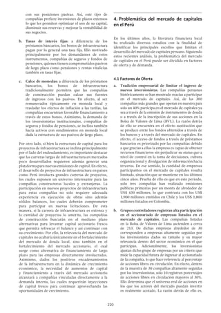 220
con sus posiciones pasivas. Así, este tipo de
compañías prefiere inversiones de plazos extensos
lo que les permiten optimizar el uso de su capital,
disminuir sus reservas y mejorar la rentabilidad de
sus negocios.
b.	Tasas de interés fijas: a diferencia de los
préstamos bancarios, los bonos de infraestructura
pagan por lo general una tasa fija. Ello motivado
principalmente por los demandantes de estos
instrumentos, compañías de seguros y fondos de
pensiones, quienes tienen comprometidos pasivos
de largo plazo como pensiones y rentas vitalicias
también en tasas fijas.
c.	 Calce de monedas: a diferencia de los préstamos
bancarios, los bonos de infraestructura
tradicionalmente permiten que las compañías
de construcción puedan calzar sus fuentes
de ingresos con los pasivos. En efecto, al ser
remunerados típicamente en moneda local y
trasladar los efectos de inflación a las tarifas, las
compañías encuentran favorable financiamiento a
través de estos bonos. Asimismo, la demanda de
los inversionistas institucionales, compañías de
seguros y fondos de pensiones, se inclina también
hacia activos con rendimientos en moneda local
dada la estructura de sus pasivos de largo plazo.
Por otro lado, si bien la estructura de capital para los
proyectos de infraestructura se inclina principalmente
por el lado del endeudamiento, es importante destacar
que las carreras largas de infraestructura en mercados
poco desarrollados requieren además generar una
plataformaparanuevasemisionesdecapital.Enefecto,
el desarrollo de proyectos de infraestructura en países
como Perú involucra grandes carteras de proyectos,
los cuales suponen un universo interesante para las
compañías constructoras locales y extranjeras. La
participación en nuevos proyectos de infraestructura
para estas compañías no solo requiere adecuada
experiencia en ejecución de obras sino además
sólidos balances, los cuales deberán comprometer
para participar en nuevas licitaciones. De esta
manera, si la carrera de infraestructura es extensa y
la cantidad de proyectos lo amerita, las compañías
de construcción buscarán en el mediano plazo
alternativas para levantar capital accionario fresco
que permita refrescar el balance y así continuar con
su crecimiento. Por ello, la relevancia del mercado de
capitales no acabaría únicamente en el fortalecimiento
del mercado de deuda local, sino también en el
fortalecimiento del mercado accionario, el cual
surge como alternativa de financiamiento de largo
plazo para las empresas directamente involucradas.
Asimismo, dados los positivos encadenamientos
de la infraestructura en la dinámica de crecimiento
económico, la necesidad de aumentos de capital
y financiamiento a través del mercado accionario
alcanzará a compañías vinculadas directamente a la
demanda interna, las cuales requerirán inyecciones
de capital fresco para continuar aprovechando las
oportunidades de crecimiento.
4.	Problemática del mercado de capitales
en el Perú
En los últimos años, la literatura financiera local
ha realizado diversos estudios con la finalidad de
identificar los principales escollos que limitan el
desarrollo del mercado de capitales peruano. Siguiendo
estos recientes análisis, la problemática del mercado
de capitales en el Perú puede ser dividida en factores
de oferta y de demanda.
4.1 Factores de Oferta
a.	 Tradición empresarial de limitar el ingreso de
nuevos inversionistas. Las compañías peruanas
históricamente se han mostrado reacias a participar
en el mercado de capitales. Así, de las 300
compañías más grandes que operan en nuestro país
solo un 40% participa en el mercado de capitales ya
sea a través de la emisión de instrumentos de deuda
o a través de la inscripción de sus acciones en la
Bolsa de Valores de Lima (BVL). La razón detrás
de ello se encuentra en el efecto sustitución que
se produce entre los fondos obtenidos a través de
los bancos y a través del mercado de capitales. En
efecto, el acceso de fondos a través de préstamos
bancarios es priorizado por las compañías debido
a que gracias a ellos la empresa es capaz de obtener
recursos financieros sin perjudicar su status quo a
nivel de control en la toma de decisiones, cultura
organizacional y divulgación de información hacia
terceros. En ese sentido, la cantidad de empresas
participantes en el mercado de capitales resulta
limitada, situación que se mantiene en los últimos
cinco años. Prueba de ello es que en este periodo,
solo tres compañías han realizado emisiones
publicas primarias por un monto de alrededor de
US$ 430 millones, lo que contrasta con los US$
1,900 millones emitidos en Chile y los US$ 1,800
millones listados en Colombia.
b.	 Grupos controladores registran alta participación
en el accionariado de empresas listadas en el
mercado de capitales. Las compañías listadas
en la Bolsa de Valores de Lima ascienden a cerca
de 213. De dichas empresas alrededor de 30
corresponden a empresas altamente seguidas por
los inversionistas dados su tamaño y su mayor
relevancia dentro del sector económico en el que
participan. Adicionalmente, los inversionistas
ajustan dicho grupo de empresas por un criterio que
mide la capacidad futura de ingresar al accionariado
de la compañía, lo que hace referencia al porcentaje
de acciones libres en circulación. En efecto, dentro
de la muestra de 30 compañías altamente seguidas
por los inversionistas, solo 10 registran porcentajes
de acciones libres en circulación mayores al 30%.
Ello determina que el universo real de acciones en
los que los actores del mercado puedan invertir
es realmente acotado. La razón detrás de ello es,
 