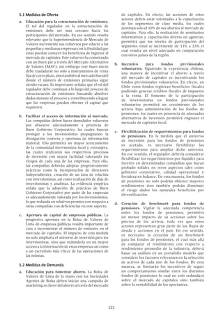 222
5.1 Medidas de Oferta
a.	 Educación para la estructuración de emisiones.
El rol del regulador en la estructuración de
emisiones debe ser más cercano hacia los
participantes del mercado. En ese sentido resulta
relevante que la Superintendencia de Mercado de
Valores incremente sus esfuerzos por educar a las
pequeñas y medianas empresas con la finalidad que
estas puedan conocer los beneficios de ingresar al
mercado de capitales. Este esfuerzo ha comenzado
con un buen pie a través del Mercado Alternativo
de Valores (MAV), sin embargo este buen inicio
debe trasladarse no solo a instrumentos de renta
fija de corto plazo, sino también al mercado bursátil
donde el número de emisiones primarias sigue
siendo escaso. Es importante señalar que el rol del
regulador debe continuar a lo largo del proceso de
estructuración de emisiones buscando absolver
dudas durante el proceso y contribuyendo a lograr
que las empresas puedan obtener el capital que
requieren.
b.	 Facilitar el acceso de información al mercado.
Las compañías deben hacer denodados esfuerzos
por alinearse adecuadamente a prácticas de
Buen Gobierno Corporativo, las cuales buscan
proteger a los inversionistas propugnando la
divulgación correcta y oportuna de información
material. Ello permitirá un mayor acercamiento
de la comunidad inversionista local y extranjera,
las cuales realizarán sus respectivos procesos
de inversión con mayor facilidad valorando los
riesgos de cada una de las empresas. Para ello,
las compañías deberán adoptar progresivamente
prácticas como la incorporación de directores
independientes, creación de un área de relación
con inversionistas, así como realización de días de
inversionistas y analistas. La evidencia empírica
señala que la adopción de prácticas de Buen
Gobierno Corporativo por parte de las empresas
es adecuadamente valorada por los inversionistas,
lo que redunda en relativos premios con respecto a
otras compañías con deficiencias en este aspecto.
c.	 Apertura de capital de empresas públicas. La
progresiva apertura en la Bolsa de Valores de
Lima de empresas públicas resulta importante de
cara a incrementar el número de emisores en el
mercado de capitales. El impacto de esta medida
no solo ampliaría el universo de inversión para los
inversionistas, sino que redundaría en un mayor
acceso a la información de estas empresas así como
a un escrutinio más eficaz de las operaciones de
las mismas.
5.2 Medidas de Demanda
a.	 Educación para fomentar ahorro. La Bolsa de
Valores de Lima de la mano con las Sociedades
Agentes de Bolsa deben iniciar una campaña de
marketing en favor del ahorro a través del mercado
de capitales. En efecto, las acciones de estos
actores deben estar orientadas a la capacitación
de los segmentos de clase media, los cuales
destinan solo el 10% de sus ahorros al mercado de
capitales. Para ello, la realización de seminarios
informativos y capacitación directa en agencias,
permitirá que los niveles de participación del
segmento retail se incremente de 13% a 23% el
cual resulta un nivel adecuado en comparación
con otros países de la región.
b.	Incentivo para fondos previsionales
voluntarios. Siguiendo la experiencia chilena,
una manera de incentivar el ahorro a través
del mercado de capitales es incentivando los
fondos previsionales voluntarios. En efecto, en
Chile estos fondos registran beneficios fiscales
pudiendo generar créditos fiscales de impuesto
a la renta. El fomento de la participación
de inversionistas en fondos previsionales
voluntarios permitirá un crecimiento de los
activos bajo administración de los fondos de
pensiones, los cuales en presencia de adecuadas
alternativas de inversión permitirá engrosar el
mercado de capitales local.
c.	 Flexibilización de requerimientos para fondos
de pensiones. En la medida que el universo
de inversión para los fondos de pensiones
es acotado, es necesario flexibilizar los
requerimientos para ampliar dicho universo.
En ese sentido, el regulador debería considerar
flexibilizar los requerimientos por liquidez para
invertir en determinadas compañías que hayan
probado solidez en otros aspectos tales como
gobierno corporativo, calidad operacional y
fortaleza en balance. De esta manera, los fondos
de pensiones no solo podrán obtener mayores
rendimientos sino también podrán disminuir
el riesgo dados los naturales beneficios por
diversificación.
d.	Creación de benchmark para fondos de
pensiones. Vigilar la adecuada competencia
entre los fondos de pensiones, permitirá
un menor impacto de su accionar sobre los
precios de los activos, toda vez que estos
actores representan gran parte de los flujos de
deuda y acciones en el país. En ese sentido,
es necesario la creación de un benchmark
para los fondos de pensiones, el cual más allá
de comparar el rendimiento con respecto a
rendimiento promedio de la industria, deberá
basar su análisis en un portafolio modelo que
considere los factores relevantes en la selección
de activos de cada uno de los fondos. De esta
manera, se limitarán los incentivos de seguir
un comportamiento similar entre los distintos
fondos de pensiones lo cual no solo redundará
sobre el mercado de capitales sino también
sobre la rentabilidad de los aportantes.
 