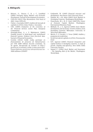 223
6.	Bibliografía
•	 Bekaert, G., Harvey C. R. y C. Lundblad
(2006) Emerging Equity Markets and Economic
Development. Journal of Development Economics.
•	 CEPLAN (2011) Plan Bicentenario: Perú hacia el
2021. Lima: CEPLAN.
•	 Clarke y Asociados (2007) Análisis del mercado de
capitales en el Perú. Lima: Clarke y Asociados.
•	 CRA (2009) Evaluation of the economics of
the Financial Services Action Plan. European
Commission.
•	 Demirgüç-Kunt, A. y V. Maksimovic (2002)
Funding growth in bank-based and marketbased
financial systems: Evidence from firm-level data.
Journal of Financial Economics.
•	 Gestión (2014) Cofide evalúa participar en
financiamiento de proyectos de infraestructura
por US$ 3,000 millones Sección economía, 14
de agosto. Recuperado de Gestión en http://
gestion.pe/economia/cofide-evalua-participar-
financiamiento-proyectos-infraestructura-us-
3000-millones-2105697
•	 Goldsmith, W. (1969) Financial structure and
development. New Haven: Yale University Press.
•	 Dailami, M., y M. Atkin (2003) Stock Markets in
Developing Countries. Washington:World Bank.
•	 Pomerleano, M. y R. E. Litan (2007)The Future
of Domestic Capital Markets. Washington:
International Monetary Fund.
•	 Mohtadi, H., y S. Agarwal (2005) Stock Market
Development and Economic Growth: Evidence from
Developing Countries. Milwaukee: University of
Wisconsin-Milwaukee,
•	 Morris, F., P. Secada y J. Tovar (2008) Análisis y
propuestas de modernizac
•	 ión del mercado de capitales en el Perú. Presentación
FIAP.
•	 R.N. Agarwal (2005) Financial integration and
capital markets in developing countries: A study of
growth, volatility and efficiency. New Delhi: Delhi
University Enclave.
•	 Samuel C. (1996) Stock Market and Investment
- The Signaling Role of the Market. Washington:
World Bank.
 