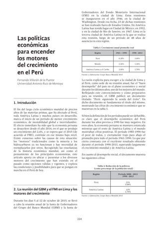 224
Las políticas
económicas
para encender
los motores
del crecimiento
en el Perú
Fernando Villarán de la Puente
Universidad Antonio Ruiz de Montoya
1.	Introducción
El fin del largo ciclo económico mundial de precios
altos de las materias primas, que ha afectado al Perú,
toda América Latina y muchos países en desarrollo,
marca el inicio de un período de menor crecimiento
económico, de inestabilidad global e incertidumbre.
El efecto inmediato ha sido que la economía peruana
se desacelere desde el año 2014, en el que se produjo
un crecimiento del 2,4%, y se espera que el 2015 (de
acuerdo al FMI), continúe en ese mismo bajo nivel.
Existe consenso sobre las causas de esta situación:
los “motores” tradicionales como la minería y los
hidrocarburos ya no funcionan y hay necesidad de
reemplazarlos por otros. Recogiendo las enseñanzas
de la historia económica mundial, así como el
pensamiento de los principales economistas, este
artículo aporta en ubicar y presentar a los diversos
motores del crecimiento que han existido en el
pasado como opciones válidas y vigentes, y explora
las condiciones y posibilidades para que se pongan en
marcha en el Perú de hoy.
2.	La reunión del GBM y el FMI en Lima y los
motores del crecimiento
Durante los días 5 al 12 de octubre de 2015, se llevó
a cabo la reunión anual de la Junta de Gobernadores
del Grupo del Banco Mundial (GBM) y la Junta de
Gobernadores del Fondo Monetario Internacional
(FMI) en la ciudad de Lima. Estas reuniones
se inauguraron en el año 1946, en la ciudad de
Washington. Desde esa fecha, 23 de dichas reuniones
se han realizado fuera de Estados Unidos. En América
Latina han tenido lugar en Ciudad de México, en 1952,
y en la ciudad de Río de Janeiro, en 1967. Lima es la
tercera ciudad de América Latina en la que se realiza
esta reunión, luego de un período de 48 años de
ausencia en esta región.
Tabla 1: Crecimiento anual promedio real
Región 1961 – 1990 1990 - 2013
Perú 0.20% 3.00%
Mundo 2.20% 1.30%
América Latina y el Caribe 2.00% 1.70%
La razón explícita para escoger a la ciudad de Lima y
al Perú, como sede de su reunión anual, fue el “buen
desempeño” del país en el plano económico y social
durantelosúltimosaños,unodelosmejoresdelmundo.
Reflejando este convencimiento y como preparativo
para su reunión, el GBM publicó un documento
titulado: “Perú: siguiendo la senda del éxito”. En
dicho documento se fundamenta el título del mismo,
mostrando las cifras de crecimiento económico que se
muestran en la tabla 1.
Sibienladefinicióndelosperíodospuedeserdebatible,
es claro que el desempeño económico del Perú
durante los años previos a 1990 fue muy negativo. En
esos años, la economía peruana se mantuvo estancada
mientras que el resto de América Latina y el mundo
mostraban cifras positivas. El período 1985-1990 fue
el peor de todos, y ciertamente trajo para abajo el
promedio para todo el período 1961-1990. Lo que por
cierto contrasta con el excelente resultado obtenido
durante el período 1990-2013, superando largamente
el crecimiento mundial y de América Latina.
En cuanto al desempeño social, el documento muestra
las siguientes cifras:
Región Periodo 2000 - 2013
1990 - 2013
Perú 23%
3.00%
América Latina 13%
1.70%
 