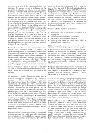 225
abrió este debate fue el Ministerio de la Producción
con su Plan Nacional de Diversificación Productiva
(PNDP), publicado en esa fecha. El PNDP se propone
lo siguiente: “La economía peruana necesita identificar
e impulsar nuevas actividades productivas que sean
motores adicionales del crecimiento y promuevan una
mayor diversificación económica, permitan reducir
su vulnerabilidad externa, mejoren su rendimiento
y maximicen sus posibilidades de sostener un
crecimiento económico a largo plazo” (Ministerio de
la Producción 2014, p10).
Como se sabe los objetivos del Plan son:
•	 Lograr altas tasas de crecimiento sostenibles en el
largo plazo
•	 Aumentar el empleo formal y de calidad
•	 Acentuar la transformación productiva
•	 Generar una visión de largo plazo sobre la
diversificación productiva.
El Plan incluye planteamientos muy específicos sobre:
el aprovechamiento de las cadenas de valor globales,
la promoción de la innovación y el emprendimiento,
fomento de incubadoras de empresas, creación de
un sistema de calidad, construcción de parques
industriales y tecnológicos, difusión tecnológica para
las MIPYME (Micro, Pequeñas y Medianas Empresas),
apoyo a clusters regionales, programas de desarrollo
de proveedores de grandes y medianas empresas para
MIPYME, entre otros.
Luego de algunos meses de estudios y avances en el
PNDP, los nuevos motores sectoriales del crecimiento
que propone el Ministerio de la Producción son:
Forestal, Acuícola, Industrias creativas y Textil
(Ministerio de la Producción, 2015).
A pesar de estos objetivos, líneas de acción, propuestas
concretas y motores identificados, la realidad es que
en este año y medio transcurridos desde la publicación
del PNDP hasta octubre de 2015, se ha avanzado muy
poco. Una de las debilidades del PNDP es que no
tiene un capítulo sobre su financiamiento, que incluya
cuánto cuestan las medidas, políticas y acciones
propuestas, ni tampoco de dónde va a salir este dinero.
Los recursos efectivamente otorgados al Ministerio de
la Producción no han sido ni la sombra de lo que se
necesita para una propuesta tan ambiciosa.
El tema de fondo es que ni el Ministerio de Economía
y Finanzas (MEF) ni el Banco Central de Reserva
del Perú (BCRP) están convencidos de la necesidad
de aplicar el PNDP y por lo tanto no le asignan los
recursos necesarios. Y es que ellos siguen apostando
por los “motores” antiguos, los mismos, que todo el
mundo reconoce que ya están “apagados”. Esto se
puede comprobar revisando las proyecciones del
BCRP sobre el crecimiento de la economía peruana.
Para empezar, son más optimistas que las del FMI:
Así como en el caso de las cifras económicas, este
indicador del avance social, la reducción de la
población en situación de pobreza (con un ingreso
menor a 2 dólares por día), era también muy positivo
y superior a los países de la región. El GBM y el FMI
no estaban exagerando. Para el período 1990-2014, en
términos macroeconómicos y en indicadores sociales,
el Perú había mostrado un comportamiento ejemplar.
Eran absolutamente reales el alto crecimiento del PBI,
la baja inflación, las abultadas reservas internacionales,
la reducción de la deuda externa pública, junto con
otros indicadores macroeconómicos. Todos, muy
por encima de los países de la región y de una buena
cantidad de países a nivel mundial. Se comprobaba
también que este alto crecimiento había sido el
principal responsable de la gran reducción de la
pobreza, la mayor de la región y de una buena parte
de países del mundo. En pocos años, algo más de 20
años, el Perú había dejado de ser un país atrasado y
había logrado ingresar, por la puerta grande, al grupo
de países de ingreso medio.
Desde el punto de vista de ambas instituciones
tutelares de la economía mundial, la alegría y el
entusiasmo expresados en el documento sobre el Perú
manifestaba una lógica sólida: el GBM y el FMI habían
ejercido una influencia muy grande en el año 1990 en
las decisiones y políticas económicas implementadas
desde ese momento en el país (se les llamó “Políticas
de estabilización y ajuste estructural”), y por lo
tanto parecía muy razonable que ahora mostraran a
todo el mundo los buenos resultados de sus propias
recetas. El mensaje, y de allí el título del documento
del GBM se hace evidente: sigan el ejemplo del Perú,
hagan caso de las recomendaciones que nosotros les
hacemos.
Sin embargo, el propio documento señala que a
pesar de estos buenos resultados, el Perú mantiene
tres graves problemas: (i) falta de infraestructura,
(ii) exportaciones poco diversificadas y (iii) alta
informalidad. Reconoce que estos problemas se
dan en momentos que se ha ingresado a una nueva
situación internacional de bajos precios de las
materias primas, y que ya no se puede confiar en los
motores tradicionales de la economía peruana. Por
lo que ambas instituciones concluyen que: “El motor
nuevo de crecimiento será una mayor productividad,
apoyado por un conjunto de reformas estructurales
más profundas” (GBM, 2015:7). Estas conclusiones
del documento coinciden con lo que había señalado
Martin Wolf, editor económico del Financial Times
que estuvo en Lima para la reunión: “El Perú debe
hallar otra manera de sostener su crecimiento” (Diario
La República 2015).
Estas propuestas, encontraron eco en la comunidad
económicaperuana,puesladiscusiónsobrelosmotores
de crecimiento ya está instalada, de manera formal,
en el debate económico desde mayo del 2014. Quien
 