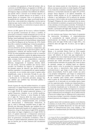228
su totalidad esta ganancia al final del primer año se
convierte en 20 000 dólares, al segundo en 40 000, y al
tercero en 80 000. En diez años, el empresario o dueño
del negocio, llega a acumular 10,2 millones de dólares,
que puede volver a invertir en el mismo negocio, en
otro negocio, lo puede ahorrar en un banco, o se lo
puede gastar en consumo. Esta es la potencia de la
acumulación de capital, que sigue ocurriendo hasta el
día de hoy, como podernos comprobar con las nuevas
empresas que nacen todos los días en la Internet, que
desde muy pequeñas, se convierten en pocos años en
corporaciones gigantes.
Previo a la RII, aparte de los reyes y señores feudales
con sus grandes extensiones de tierra y castillos, el
panorama económico estaba dominado por un mar de
pequeñas empresas y negocios en Inglaterra y en toda
Europa, intercambiando sus productos en el mercado.
Esto fue lo que presentó en forma brillante Adam Smith
en su libro La Riqueza de las Naciones de 1776. Smith
describe y analiza la realidad que vivían los panaderos,
zapateros, tejedores, carniceros, fabricantes de
cerveza (brewers), de los artesanos y campesinos, que
movían la economía de sus respectivos países, ante la
declinación y debacle del sistema feudal, en el siglo
XVIII. En estas pequeñas empresas es que se comenzó
a aplicar la acumulación, a partir de alguna innovación
que aumentaba exponencialmente la producción y les
daba ventajas frente a sus competidores; creciendo
hasta convertirse en grandes empresas, grandes
fábricas, inaugurando el moderno sistema fabril.
De esta forma, nacieron también dos nuevas clases
sociales: los hombres de negocio (o capitalistas) y
las grandes masas de obreros, que dieron forma al
sistema capitalista. La acumulación de capital también
se presenta, en su versión más actual y quizás sobre
simplificada, como la Inversión Privada (y por ello
todo el mundo reclama, con razón, la promoción
y facilitación de la inversión privada), aunque hay
que admitir que también hay Inversión pública y
acumulación estatal.
Desde el punto de vista del análisis histórico, el capital
comercial y el capital financiero precedieron al capital
industrial, que unido a la innovación, aparece recién
en el siglo XVIII. El capital comercial, primero, y el
capital financiero, después, en su versión moderna,
se originaron en Venecia, y otros Estados de Italia,
en el siglo XI. Venecia abrió las rutas comerciales
hacia el Asia y Medio Oriente, construyendo la mayor
flota de la época, complementando esta actividad
con innovaciones e instituciones financieras, lo
que le valió el liderazgo mundial hasta el siglo XV.
Heredó este liderazgo Holanda, que también tuvo un
desarrollo importante basado en el capital comercial y
financiero, el que le duró hasta el siglo XVII, inclusive,
hasta dejar ese lugar a Inglaterra en el siglo XVIII. Es
decir, el capital comercial y el financiero estuvieron
presentes en la economía mundial desde el siglo XI,
pero no generaron crecimiento económico, como si
lo hizo el capital industrial; podemos decir entonces,
que no fueron, por sí solos, motores del crecimiento
económico.
Desde este mismo punto de vista histórico, se puede
ubicar con mayor precisión en rol de España y Portugal
en la evolución económica mundial. Fueron potencias
militares y territoriales durante los siglos XV al XVII,
aunque nunca llegaron a ser líderes mundiales. Su
riqueza estaba basada en la (i) explotación de las
colonias y sus habitantes; (ii) la minería de metales
preciosos y; (iii) el tráfico de esclavos (principalmente
Portugal). Ninguna de estas actividades fue un motor
del crecimiento económico, no generaron bienestar, ni
en las colonias, ni en los países centrales. Terminado el
colonialismo, el esclavismo y el boom de precios de los
metales, a principios del siglo XIX, España y Portugal1
volvieron a ser los países más pobres de Europa.
Los tres motores que hemos visto hasta el momento
(la innovación tecnológica, el emprendimiento
y la acumulación de capital privado) actuaron,
prácticamente sin límites ni obstáculos durante la
última parte del siglo XVIII, todo el siglo XIX, y los
primeros años del siglo XX. Es decir, casi un siglo y
medio.
El cuarto motor del crecimiento es el Consumo de
Masas, y lo enciende Henry Ford en 1914 cuando
elevó el salario para sus obreros a 5 dólares al día
(unos 120 dólares de hoy), más que duplicando lo
que pagaban las otras empresas privadas de la época2
.
Su objetivo inmediato era reducir la alta rotación de
personal que estaba afectando la aplicación de sus
revolucionarios métodos de producción como la línea
de montaje, aunque en realidad logró un objetivo
mucho mayor: crear la sociedad de consumo basada
en una nueva y mayoritaria clase media, primero
norteamericana y que luego se extendió a todos los
países desarrollados. Ford le pudo vender sus autos
a sus propios trabajadores, que luego se compararon
también viviendas (que podían estar en las afueras
de las ciudades pues tenían como trasladarse), y
toda la gama de electrodomésticos que comenzaron
a aparecer en el mercado en esa misma época, junto
con los supermercados, tiendas por departamentos y
los centros comerciales, en donde se vendían. Instala
la economía impulsada por la demanda de consumo
por parte de una clase media con ingresos en ascenso,
producto del incremento constante de la productividad
(que se alimenta de la tecnología) y de la calificación de
la fuerza de trabajo (que se alimenta de la educación).
En muy poco tiempo, convirtió a Estados Unidos en la
primera potencia tecnológica y económica.
El quinto motor del crecimiento aparece en la historia
económica en el año 1933, con la política del New Deal
impulsado por Franklin Roosevelt. Se trata del Gasto
público en infraestructura para crear empleo, y fue
propuesto y fundamentado por John Maynard Keynes.
1 .La lectura del libro de Angus Maddison resulta muy ilustrativo en este
tema, y debería ser de lectura obligatoria para todos los que proponen un
crecimiento basado en materias primas.
2  .Uno de los que mejor capturó la proeza de Ford, fue Peter Drucker, el padre
de la administración moderna, que dijo lo siguiente: “Ford demostró a todos
que uno puede aumentar los salarios, reducir precios, producir en grandes
cantidades, y aun así, ganar millones” (Men, Ideas and Politics).
 