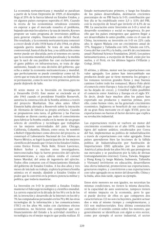 229
La economía norteamericana y mundial se paralizan
a partir de la Gran Depresión de 1929, el desempleo
llega al 25% de la fuerza laboral en Estados Unidos, y
en algunos países europeos superaba el 30%. Cuando
la receta de los economistas ortodoxos consistía
en esperar a que el mercado resuelva el problema,
bajando aún más los salarios y la tasa de interés, Keynes
propone un vasto programa de inversiones públicas
para generar empleo, financiados con déficit fiscal.
Dio resultado, y la economía norteamericana comenzó
a crecer desde el año 1934 hasta el año 1944, en plena
segunda guerra mundial. Se trata de una medida
controversial, hasta el día de hoy, y su calificación como
motor puede ser discutida; pero si tenemos en cuenta
que la economía mundial estaba paralizada y la medida
que la sacó de esa parálisis fue casi exclusivamente
el gasto público en infraestructura, se trata de algo
autónomo, basado en una decisión del gobierno, que
echa a andar la economía norteamericana y mundial,
que perfectamente se puede considerar como tal. Es
cierto que se trata de un motor temporal, no indefinido
ni permanente, como lo son los tres primeros, pero no
puede dejársele de lado.
El sexto motor es la Inversión en Investigación
y Desarrollo (I+D). Este motor se enciende en al
año 1941 cuando el presidente Franklin Roosevelt,
autoriza la construcción de la bomba atómica a través
del proyecto Manhattan. Dos años antes Albert
Einstein había alertado a Roosevelt sobre la intención
de Alemania de fabricar su propio artefacto. Cuando
se propusieron esta tarea, el gobierno y las Fuerzas
Armadas se dieron cuenta que todo el conocimiento
para fabricar la bomba estaba en la mente de un grupo
selecto de científicos y tecnólogos que trabajaban
en las mejores universidades del país: Chicago,
California, Columbia, Illinois, entre otras. Se nombró
a Robert Oppenheimer como director del proyecto, se
construyó el Laboratorio Nacional de Los Alamos en
Nuevo México, se logró la participación de los mejores
científicos del mundo que vivían en los Estados Unidos,
como Enrico Fermi, Niels Bohr, Ernest Lawrence,
Robert Serber y muchos otros investigadores,
interconectados bajo la fuerte protección del ejército
norteamericano, a cuya cabeza estaba el coronel
James Marshal, del arma de ingeniería del ejército.
Todos ellos contaron con el financiamiento ilimitado
del gobierno de Estados Unidos. A los dos años y tres
meses de iniciado su trabajo, explota la primera bomba
atómica en el mundo, dándole a Estados Unidos el
poder que lo convirtió en la primera potencia militar y
política, que todavía mantiene.
La Inversión en I+D le permitió a Estados Unidos
mantener el liderazgo tecnológico y científico mundial.
La carrera espacial en la década de los 50 y en la de los
60, la invención y desarrollo de la Internet en los 60 y
70, las computadoras personales en los 70 y 80, las otras
tecnologías de la información y las comunicaciones
(TIC) en los años 90, todos con clarísimos efectos
económicos, no hicieron sino comprobar que este
financiamiento del Estado a la actividad científica y
tecnológica era el mejor negocio que podía realizar. El
Estado norteamericano primero, y luego los Estados
de los países desarrollados, destinaron crecientes
porcentajes de su PBI hacia la I+D, contribución que
hoy día se ha estabilizado entre 2,5 y 3,5% del PBI,
con la excepción de Israel que invierte el 4,5% de su
PBI. La asociación entre Inversión en I+D y nivel de
desarrollo económico y social es inequívoca. Es por
ello que los países emergentes que quieren llegar a
ser desarrollados lo antes posible, como es el caso de
China, incrementa su inversión en I+D en 22% cada
año; le siguen Malasia con un crecimiento anual de
17%, Singapur y Tailandia con 14%, Taiwán con 11%,
Corea del Sur con 9% y la India, con 8% de crecimiento
anual (National Science Foundation, 2010). Los países
latinoamericanos, a excepción de Brasil, están por los
suelos, y el Perú, en los últimos lugares (Villarán y
Golup, 2010).
El sétimo, y último, motor son las exportaciones con
valor agregado. Los países han intercambiado sus
productos desde que se tiene memoria; los griegos y
los romanos tuvieron grandes flotas y muy buenos
caminos (sobre todo los romanos), Marco Polo abrió
el comercio entre Europa y Asia en el siglo XIII, el que
no ha dejado de crecer, y Cristóbal Colón posibilitó
el comercio entre América y Europa en el siglo XV.
Es decir, desde hace muchos años los países han
exportado sus productos y materias primas, pero
ello, como hemos visto, no ha generado crecimiento
económico. Inglaterra se benefició de sus colonias y
de su gran flota mercante en el siglo XVIII, pero las
exportaciones no fueron el factor decisivo que explica
su revolución industrial.
Las exportaciones recién se vuelven un motor del
crecimiento económico en el año 1970, cuando los
tigres del sudeste asiático, encabezados por Corea
del Sur, implementan su política de industrialización
a través de exportaciones con valor agregado. Estos
países aprendieron bien las lecciones de la fallida
política de Industrialización por Sustitución de
Importaciones (ISI) aplicadas por los países de
América Latina desde los años 50 y 60, que protegieron
sus mercados y se paralizaron por la falta de divisas
(estrangulamiento externo). Corea, Taiwán, Singapur
y Hong Kong (y luego Malasia, Indonesia, Tailandia
y Vietnam) invirtieron en educación, desarrollaron
una oferta industrial, promovieron sus exportaciones,
generaron empleo, y convirtieron a sus exportaciones
con valor agregado en su motor del desarrollo. China y
la India, años más tarde, siguen su ejemplo.
Estos siete motores no son iguales, no necesitan las
mismas condiciones, no tienen la misma duración,
ni la capacidad de auto sostenerse, tampoco tienen
el mismo impacto en la economía, pero lo que
si puede decirse de ellos es que comparten dos
características: (i) no son excluyentes, pueden actuar
dos o más al mismo tiempo y complementarse, y
(ii) son multisectoriales. Esta última constatación
contradice el sentido común sobre los motores, que
generalmente se identifican con algún u otro sector,
como por ejemplo el sector industrial, el sector
 