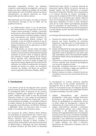 23
desarrollar capacidades técnicas que podemos
transferir a otras líneas de investigación; y permite al
Estado una mejor vigilancia tecnológica de los OGM.
Adicionalmente, el uso de OGM de especies no-nativas
(introducidas), en general representa un riesgo
despreciable para los cultivos nativos.
Más importante que los riesgos, al evaluar la relación
costo-beneficio asociada al uso de OGM, son los
posibles beneficios:
•	 Los OGM pueden reducir el uso de pesticidas:
los OGM permiten a los agricultores usar en sus
campos menos pesticidas y cambiar a pesticidas
menos tóxicos. Esto se debe a que los OGM pueden
ser intrínsecamente resistentes a plagas y competir
más efectivamente con malezas invasivas. De
hecho un meta-estudio alemán concluye: “En
promedio, el uso de OGM ha reducido el uso de
pesticidas químicos en 37% y ha incrementado el
margen de ganancia de los agricultores en 68%”
(Klümper y Qaim, 2014).
•	 Los OGM pueden ser nuestra mejor alternativa
de enfrentar el cambio climático: Tanto el cambio
climáticocomoelaumentodelapoblaciónmundial
aumentan la presión sobre la industria agrícola
para alimentar al mundo. Muchas de las mejores
tierras agrícolas están experimentando sequías
sin precedente, así como el ataque de plagas que
impactan de manera significativa la producción de
alimentos. Los OGM en combinación con mejores
métodos de manejo en campo, nos permitirán
enfrentar los desafíos del futuro sin sacrificar
nuestra seguridad alimentaria (Phillips, 2008).
5.	Conclusiones
I. El volumen actual de investigación sobre recursos
genéticos para la agricultura en el Perú es insuficiente.
La investigación sobre el potencial de los recursos
genéticos vegetales para adaptar la agricultura al
cambio climático debe recibir la más alta prioridad
(Naciones Unidas s.f.). Este campo de investigación
debe fortalecerse para permitir el desarrollo –con el
usodelasúltimastecnologías– devariedadesresilentes
al cambio climático de uso libre para los agricultores
de pequeña escala (Wynberg, van Niekerk, Williams,
y Mkhaliphi, 2012). La interacción entre el sector
público y la academia debe articularse mejor.
Los escenarios de cambio climático deben delinear
las prioridades de mejoramiento para cultivos clave
para la seguridad alimentaria y cultivos comerciales.
Nuevos esfuerzos para conservar y utilizar los
recursos genéticos vegetales se deben coordinar a
nivel nacional. Instituciones como el Servicio Nacional
de Meteorología e Hidrología del Perú (Senamhi),
el Instituto Geofísico del Perú (IGP), la Autoridad
Nacional del Agua (ANA), el Instituto Nacional de
Innovación Agraria (INIA), el Servicio Nacional de
Sanidad Agraria del Perú (SENASA), el Instituto
Nacional de Desarrollo (INADE), Sierra Exportadora
y el Consejo Nacional de Ciencia, Tecnología e
Innovación Tecnológica (CONCYTEC), deben trabajar
de la mano con la academia para diseñar objetivos
claros de investigación para dichos cultivos a corto y
largo plazo. Basándose en éstos, se debe identificar
zonas de las cuales obtener germoplasma apropiado
para los programas de mejoramiento y estructurar
herramientasdefinanciamientoparadichosprogramas
a las que puedan acceder institutos de investigación y
universidades.
La estrategia delineada líneas arriba debe:
a.	 Priorizar los cultivos nativos y sus ESRC, ya que
proveen una fuente abundante de caracteres
adaptativos requeridos para el mejoramiento de
cultivos (por ello la importancia de conocer la
flora nativa).
b.	 Evaluar periódicamente las zonas agro-ecológicas de
manera que se las pueda emplear para informar a los
agricultores sobre la idoneidad de cada cultivo para
cada zona (Morlai, 2011). Esta información también
determinará dónde colectar germoplasma para fines
específicos.
c.	 Caracterizar y evaluar la diversidad genética de los
recursos vegetales para identificar germoplasma
con caracteres adaptativos útiles.
d.	 Desarrollar variedades tolerantes a la sequía, la
inundación, la salinidad y plagas que puedan ser
exacerbadas por el cambio climático.
e.	 Realizar ensayos en campo y compartir las nuevas
variedades a través de una red nacional (Naciones
Unidas s.f.).
La investigación en recursos genéticos vegetales
debe fortalecerse en las actuales instalaciones de
investigación. Esto se debe lograr con un aumento
global en el presupuesto para investigación agrícola,
con énfasis en el desarrollo de las capacidades técnicas
y científicas instaladas. Para ello se debe:
•	 Asignar financiamiento para preservar
germoplasma a largo plazo mediante dotaciones
permanentes que permitan establecer nuevos
bancos de germoplasma en laboratorios activos
en dicho campo de investigación y mejorar las
instalaciones de conservación ex situ existentes.
•	 Asignar financiamiento adecuado a programas
de mejoramiento genético para cultivos nativos
comerciales y de alimentación básica que
promuevan la seguridad alimentaria. Los programas
actuales carecen de acceso a las últimas tecnologías
disponibles por falta de personal técnico altamente
capacitado y por limitaciones presupuestales. El
financiamiento deberá estar dirigido a la adaptación
al cambio climático, así como a caracteres
agronómicos de importancia económica como el
rendimiento, etc.
 