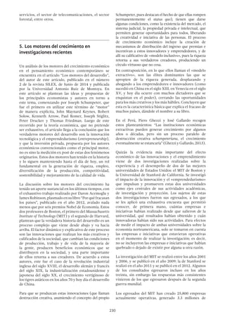 230
servicios, el sector de telecomunicaciones, el sector
forestal, entre otros.
5.	Los motores del crecimiento en
investigaciones recientes
Un análisis de los motores del crecimiento económico
en el pensamiento económico contemporáneo se
encuentra en el artículo “Los motores del desarrollo”,
del autor de este artículo, publicado en el número
2 de la revista SILEX, de Junio de 2014 y publicada
por la Universidad Antonio Ruiz de Montoya. En
este artículo se plantean las ideas y propuestas de
los principales economistas y autores en torno a
este tema, comenzando por Joseph Schumpeter, que
fue el primero en utilizar este término de “motor”
de manera explícita, John Maynard Keynes, Robert
Solow, Kenneth Arrow, Paul Romer, Joseph Stiglitz,
Peter Drucker y Thomas Friedman. Luego de este
recorrido por la teoría económica, que no pretende
ser exhaustivo, el artículo llega a la conclusión que los
verdaderos motores del desarrollo son la innovación
tecnológica y el emprendedurismo (entrepreneurship),
y que la inversión privada, propuesta por los autores
económicos convencionales como el principal motor,
no es sino la medición ex post de estas dos fenómenos
originarios. Estos dos motores han tenido en la historia
y lo siguen manteniendo hasta el día de hoy, un rol
fundamental en la generación de riqueza, empleo,
diversificación de la producción, competitividad,
sostenibilidad y mejoramiento de la calidad de vida.
La discusión sobre los motores del crecimiento ha
tenido un aporte sustancial en los últimos tiempos, con
el exhaustivo trabajo realizado por Daron Acemoglu y
JamesRobinson,plasmadoensulibro“Porquéfracasan
los países”, publicado en el año 2012, avalado nada
menos que por seis premios Nobel de Economía. Estos
dos profesores de Boston, el primero del Massachusetts
Institute of Technology (MIT) y el segundo de Harvard,
plantean que la verdadera historia del desarrollo es un
proceso complejo que viene desde abajo y va hacia
arriba. El factor dinámico y explicativo de este proceso
son las innovaciones que realizan los más creativos y
calificados de la sociedad, que cambian las condiciones
de producción, trabajo y de vida de la mayoría de
la gente, producen beneficios económicos que se
distribuyen en la sociedad, y una parte importante
de ellos retorna a sus creadores. De acuerdo a estos
autores, este fue el caso de la revolución industrial
inglesa del siglo XVIII, el desarrollo alemán y francés
del siglo XIX, la industrialización estadounidense y
japonesa del siglo XX, el crecimiento vertiginoso de
los tigres asiáticos en los años 70 y hoy día el desarrollo
de China.
Para que se produzcan estas innovaciones (que llaman
destrucción creativa, asumiendo el concepto del propio
Schumpeter, pues destacan el hecho de que ellas rompen
permanentemente el status quo), tienen que darse
algunas condiciones, como la existencia del mercado, el
sistema judicial, la propiedad privada e intelectual, que
permiten generar oportunidades para todos, liberando
la creatividad e iniciativa de las personas. El proceso
de crecimiento económico incluye la creación de
mecanismos de distribución del ingreso que premian e
incentivan a estos innovadores y emprendedores, y de
allí su calificativo de «modelo inclusivo», pues la riqueza
retorna a sus verdaderos creadores, produciendo un
círculo virtuoso que no cesa.
En contraposición, en lo que ellos llaman el «modelo
extractivo», son las élites dominantes las que se
apropien de la riqueza generada, desplazando y
ahogando a los emprendedores e innovadores (como
sucedió en China en el siglo XIII, en Venecia en el siglo
XV, y hoy día ocurre con muchos dictadores que se
enquistan en el poder), cerrando las oportunidades
para los más creativos y los más hábiles. Concluyen que
esta es la característica básica que explica el fracaso de
muchos países, dándole el nombre a su libro.
En el Perú, Piero Ghezzi y José Gallardo recogen
estos planteamientos: “Las instituciones económicas
extractivas pueden generar crecimiento por algunos
años o décadas, pero sin un proceso paralelo de
destrucción creativa schumpeteriana, el crecimiento
eventualmente se estancaría” (Ghezzi y Gallardo, 2013).
Quizás la evidencia más importante del efecto
económico de las innovaciones y el emprendimiento
viene de dos investigaciones realizadas sobre la
experiencia y el desempeño de dos de las mejores
universidades de Estados Unidos: el MIT de Boston y
la Universidad de Stanford de California. Se investigó
el impacto de la innovación y el «emprendedurismo»
que impulsan y promueven estas dos universidades
como ejes centrales de sus actividades académicas,
de investigación y proyección. Los sujetos de estas
dos investigaciones fueron sus egresados, a los que
se les aplicó una exhaustiva encuesta que permitió
conocer, de primera mano, cuántas empresas e
iniciativas habían realizado desde que salieron de la
universidad, qué resultados habían obtenido y cuán
innovadoras habían sido sus actividades. Para efectos
de medir el impacto de ambas universidades sobre la
economía norteamericana, solo se tomaron en cuenta
las empresas e iniciativas que estuvieran operativas
en el momento de realizar la investigación; es decir,
no se incluyeron las empresas e iniciativas que habían
quebrado o dejado de existir por alguna u otra razón.
La investigación del MIT se realizó entre los años 2001
y 2006, y se publicó en el año 2009; la de Stanford se
realizó en el año 2011 y se publicó en el 2012. Algunos
de los consultados egresaron incluso en los años
treinta, sin embargo las respuestas más consistentes
vinieron de los que egresaron después de la segunda
guerra mundial.
Los egresados del MIT han creado 25,800 empresas
actualmente operativas, generado 3.3 millones de
 