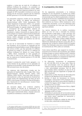 231
empleos y ventas por un total de 1.9 millones de
millones (trillones de acuerdo a la costumbre en
Estados Unidos) de dólares (Roberts y Eesley, 2009).
Considerando que estas empresas producen un valor
agregado de 50% (razonable si tenemos en cuenta que
muchas son de servicios), tenemos que las empresas
del MIT generan el 5.5% del PBI norteamericano.
Las principales empresas creadas por los egresados
de MIT son: INTEL (el gigante del hardware),
Hewlett-Packard (HP), Texas Instruments (TI),
Digital Equipment Corporation (DEC), tres grandes
corporaciones de la electrónica y la computación;
McDonnell-Douglas, la segunda empresa de aviación
y aeroespacial del país, Raytheon, empresa de
armamento de alta tecnología como los misiles
Tomahawk y radares, Genentech, la empresa líder en
biotecnología en el mundo, Industrias Koch (dedicadas
a textiles, papel, petroquímica y energía), America
OnLine (AOL), principal servidor de Internet en
Estados Unidos, y Gillete, por nombrar tan solo las
más conocidas.
El caso de la Universidad de Stanford es todavía
más dramático. En su encuesta se comprobó que los
egresados de Stanford habían creado 39,900 empresas
aún activas al 2011, que han generado 5.4 millones
de puestos de trabajo y un total de 2.7 millones de
millones (trillones) de dólares en ventas (Eesley
y Miller, 2012). Asumiendo un valor agregado de
50% sobre el valor de las ventas, esta cifra significa
que las empresas de Stanford aportan el 9% del PBI
norteamericano.
Sumada la producción anual (valor agregado y no
ventas brutas) de las empresas de los egresados de
Stanford con los del MIT, resulta alrededor del 14% del
PBI norteamericano, hoy día mismo.
Las empresas más importantes creadas por los
egresados de Stanford han sido: Google, Nike, Cisco,
Hewlett-Packard3
, Charles Schwab, Yahoo, GAP,
VMWare, IDEO, Netflix, Tesla (auto 100% eléctrico).
Adicionalmente a ellas, los egresados de Stanford han
creado treinta mil organizaciones sin fines de lucro
(ONG), entre las que se incluyen The Special Olympics,
Kiva (institución de microfinanzas), Acumen Fund,
MentorNet, entre otras.
¿Es necesaria alguna otra evidencia empírica
para clarificar el vínculo de la innovación y el
emprendimiento con el crecimiento económico? ¿Es
válido seguir manteniendo dudas y dejando afuera de
las políticas económicas a estas dos variables?
3  . Esta empresa también aparece en la encuesta del MIT, pues tuvo varios
socios fundadores que estuvieron en las dos universidades. Esto quiere decir
que puede haber una cierta contabilidad doble, que habrá que tomar en cuenta
a la hora de hacer los números definitivos.
6.	La propuesta y las metas
De los argumentos presentados y la evidencia
analizada en este documento se propone un cambio
significativo en las políticas económicas. Se debe partir
reconociendo que los objetivos planteados a inicios de
la década de los noventa: estabilidad macroeconómica,
crecimiento económico y baja tasa de inflación; si
bien rindieron sus frutos y deben mantenerse como
“condiciones necesarias”, ya no son suficientes para
encarar exitosamente los retos que tiene el Perú de
aquí hacia adelante.
Los nuevos objetivos de la política económica
deben ser tres: (i) crear y encender los motores
del crecimiento a largo plazo, y sobre esta base; (ii)
encarrilar el país hacia el Desarrollo Sostenible (en
los planos económico, social, ambiental y político-
institucional) y; (iii) lograr el pleno empleo decente
para la población en edad de trabajar. Este último
objetivo fue planteado por Keynes en los años 30 y es
mantenido por la Reserva Federal (FED) de Estados
Unidos. Fue eliminado como tarea central del BCRP en
la Constitución de 1993 y debe ser restituido.
Como metas específicas, que aseguren la creación y
actuación de los motores del crecimiento, que reflejan
al mismo tiempo su carácter multisectorial y enfatizan
la necesidad de ampliar los estrechos marcos de las
políticas macroeconómicas, se proponen las siguientes
(junto con algunas políticas y actividades):
1.	 En Educación: incrementar el presupuesto
de 3.2% del PBI al 6% en cinco años. Pasar de
tres universidades entre las primeras 100 de
América Latina (de acuerdo al Ranking de QS4),
a diez universidades peruanas. Dos de estas
universidades deben contribuir en más de 2% al
PBI nacional cada una (siguiendo el ejemplo del
MIT y Stanford).
2.	 Implementar el Plan Nacional de Diversificación
Productiva del Ministerio de la Producción5.
3.	 Realizar el shock de inversiones en Ciencia,
Tecnología e Innovación (CTI) propuesto por la
Comisión de Alto Nivel convocada por Humala en
el 2012 (Ver Sagasti, 2012). Llegar a invertir el 1%
del PBI en I+D, en 5 años.
4.	 Cerrar la brecha de infraestructura física y digital
de 70% al 30% en 5 años
5.	 Pasar de 10% (aprox.) de Exportaciones con Valor
Agregado al 40% en 5 años.
6.	 Profundizar la promoción de la inversión privada
(acumulación de capital), priorizando los sectores
que tienen mayor capacidad de innovación y
generación de empleo
7.	 Incrementar el empleo de calidad, de 30% al 70%
en diez años, reduciendo la informalidad.
4  Véase http://www.topuniversities.com/university-rankings
5  Véase http://www.produce.gob.pe/index.php/plan-nacional-de-
ladiversificacion-productiva
 