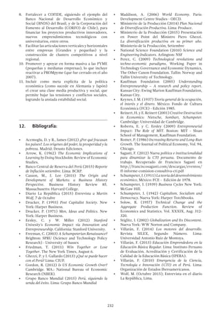 232
8.	 Fortalecer a COFIDE, siguiendo el ejemplo del
Banco Nacional de Desarrollo Económico y
Social (BNDS) del Brasil, y de la Corporación del
Fomento al Desarrollo (CORFO) de Chile), para
financiar los proyectos productivos innovadores,
nuevos emprendimientos tecnológicos con
universitarios, entre otros.
9.	 Facilitar las articulaciones verticales y horizontales
entre empresas (Grandes y pequeñas) y la
construcción de clusters competitivos a nivel
regional.
10.	 Promover y apoyar en forma masiva a las PYME
(pequeñas y medianas empresas), lo que incluye
reactivar a PROMpyme (que fue cerrado en el año
2007).
11.	 Incluir como meta explícita de la política
económica (como sucede en Alemania y Japón)
el crear una clase media productiva y social, que
permite bajar las tensiones y conflictos sociales,
logrando la ansiada estabilidad social.
12.	 Bibliografía:
•	 Acemoglu, D. y R., James (2012) ¿Por qué fracasan
los países?. Los orígenes del poder, la prosperidad y la
pobreza. Madrid: Deusto Ediciones.
•	 Arrow, K. (1962) The Economic Implications of
Learning by Doing Stockholm: Review of Economic
Studies.
•	 Banco Central de Reserva del Perú (2015) Reporte
de Inflación setiembre. Lima: BCRP.
•	 Casson, M., J. Lee (2011) The Origin and
Development of Markets: a Business History
Perspective. Business History Review 85.
Massachusetts: Harvard College.
•	 Diario La República (2015) Entrevista a Martin
Wolf, 7 de Octubre
•	 Drucker, P. (1993) Post Capitalist Society. New
York: Harper Business.
•	 Drucker, P. (1971) Men, Ideas and Politics. New
York: Harper Business.
•	 Eesley, C. y W. Miller (2012) Stanford
Univesity’s Economic Impact via Innovation and
Entrepreneurship. California: Stanford University.
•	 Freeman, C. (2003) A Schumpeterian Renaissance?
Brighton: SPRU (Science and Technology Policy
Research) - University of Sussex
•	 Friedman, T. (2011) Win Together or Lose
Together. The New York Times, August 6.
•	 Ghezzi, P. y J. Gallardo (2013) ¿Qué se puede hacer
con el Perú? Lima: CIUP.
•	 Gordon, R. (2012) Is US Economic Growth Over?
Cambridge. MA.: National Bureau of Economic
Research (NBER).
•	 Grupo Banco Mundial (2015) Perú, siguiendo la
senda del éxito. Lima: Grupo Banco Mundial
•	 Maddison, A. (2006) World Economy. Paris:
Development Centre Studies - OECD.
•	 Ministerio de la Producción (2014) Plan Nacional
de Diversificación Productiva. Lima: Produce.
•	 Ministerio de la Producción (2015) Presentación
en Power Point del Ministro Piero Ghezzi.
La diversificación productiva en su primer año.
Ministerio de la Producción, Setiembre
•	 National Science Foundation (2010) Science and
Engineering Indicators. Arlington: NSF
•	 Perez, C. (2009) Technological revolutions and
techno-economic paradigms, Working Paper in
Technology Governance and Economic Dynamics,
The Other Canon Foundation. Tallin: Norway and
Tallin University of Technology.
•	 Kauffman Foundation (2005) Understanding
Entrepreneurship – A research and policy report.
Kansas City: Ewing Marion Kauffman Foundation,
Kansas City.
•	 Keynes, J. M. (1937) Teoría general de la ocupación,
el interés y el dinero. México: Fondo de Cultura
Económica (FCE) - Edición 1985.
•	 Reinert, H. y E. Reinert (2001)CreativeDestruction
in Economics: Nietsche, Sombart, Schumpeter.
Cambridge: Universidad de Cambridge.
•	 Roberts, E. y C. Eesley (2009) Entrepreneurial
Impact: The Role of MIT. Boston: MIT - Sloan
School of Management, Kauffman Foundation.
•	 Romer, P. (1986) Increasing Returns and Long-Run
Growth. The Journal of Political Economy, Vol. 94,
Chicago.
•	 Sagasti, F. (2012) Nueva política e institucionalidad
para dinamizar la CTI peruana. Documento de
trabajo. Recuperado de Francisco Sagasti en
http://franciscosagasti.com/descargas/eventos/
ff-informe-comision-consultiva-cti.pdf
•	 Schumpeter,J.(1911)Lateoríadeldesenvolvimiento
económico, México: FCE - Edición de 1978.
•	 Schumpeter, J. (1939) Business Cycles New York:
McGaw Hill.
•	 Schumpeter, J. (1942) Capitalism, Socialism and
Democracy. Nueva York: Harper Torchbooks.
•	 Solow, R. (1957) Technical Change and the
Aggregate Production Function. Review of
Economics and Statistics. Vol. XXXIX, Aug: 312-
320.
•	 Stiglitz, J. (2002) Globalization and Its Discontent.
Nueva York: WW Norton and Company.
•	 Villarán, F. (2014) Los motores del desarrollo.
Revista SILEX, Segundo Número. Lima:
Universidad Antonio Ruiz de Montoya.
•	 Villarán, F. (2013) Educación Emprendedora en la
Educación Básica Regular. Lima: Instituto Peruano
de Evaluación, Acreditación y Certificación de la
Calidad de la Educación Básica (IPEBA).
•	 Villarán, F. (2010) Emergencia de la Ciencia,
Tecnología e Innovación (CTI) en el Perú. Lima:
Organización de Estados Iberoamericanos.
•	 Wolf, M. (Octubre 2015); Entrevista en el diario
La República, Lima.
 