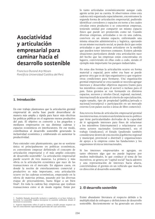 234
lo tanto articuladas económicamente aunque cada
agente actúe por su cuenta. Si observamos cómo esta
cadena está organizada espacialmente, encontramos la
segunda forma de articulación empresarial, pudiendo
identificar corredores y espacios en torno a los cuales
circulan estos productos o se concentran empresas,
teniendo unidad por compartir un mismo espacio
físico que puede ser promovido como tal. Cuando
diversas empresas, articuladas o no en una cadena,
conviven en un mismo espacio, enfrentando una
misma situación administrativa y logística, operando
en un mismo escenario social, se puede decir que están
articuladas o que necesitan articularse en la medida
que pueden tener intereses comunes. Existen además
situaciones particulares donde esta articulación nace
del hecho que las empresas están concentradas en
lugares, conviviendo en ellas codo a codo, siendo el
ejemplo más importante los parques industriales.
En estas dos formas la articulación ocurre en forma
material y espacial, pero sobre esa base se puede
generar otra que es de tipo organizativo y que requiere
otras condiciones para formarse. Una organización
gremial empresarial se crea cuando se necesita agregar
intereses y desarrollar objetivos mayores (tanto para
los miembros como para el sector) o incluso para el
país. Estos gremios se van formando en distintos
espacios, sectores y niveles (local, regional, nacional,
internacional)deacuerdoalcriteriodeespecialización,
según tamaño, tipo de propiedad (pública/privada o
nacional/extranjera) o participación en un mercado
externo (con países socios o áreas de libre comercio).
Esta tercera forma de articulación empresarial gremial
nosinteresamas,entantoesunfenómenosocio-político
que tiene particularidades derivadas de la capacidad
de ir agregando intereses para fines de relacionar
a los miembros (internamente) y relacionarse con
otros actores nacionales (externamente), sea el
trabajo (sindicatos), el Estado (pudiendo también
considerarse dentro de esta noción al gobierno regional
y municipal, provincial o distrital) y organizaciones
de apoyo a la empresa como las fundaciones y los
organismos técnicos internacionales.
Si los intereses empresariales se agregan, en
tanto obtienen algo que no puede lograrse por
medios individuales, lo que conduce al tema de los
incentivos, se genera un “capital social” hacia adentro
y una representación de intereses hacia afuera,
convirtiéndose el gremio en un vehículo que marcha
en dirección al desarrollo sostenible.
2.	El desarrollo sostenible
Existe abundante literatura al respecto debido a la
multiplicidad de enfoques y definiciones de desarrollo
sostenible. Recientemente se ha generado un cierto
Asociatividad
y articulación
empresarial para
caminar hacia el
desarrollo sostenible
Francisco Durand Arp Nissen
Pontificia Universidad Católica del Perú
1.	Introducción
En este trabajo planteamos que la articulación gremial
empresarial de ancha base puede desarrollarse de
manera más amplia y rápida para hacer más efectivas
las políticas públicas en el segmento menos productivo
del país. El objetivo es convertir a los pequeños y
medianos empresarios en sus distintas cadenas y
espacios económicos en interlocutores. De ese modo,
contribuimos al desarrollo sostenible generando la
inclusividad económica y colaborando en aumentar la
productividad.
Para entender este planteamiento, que no se sostiene
única ni principalmente en políticas económicas,
es conveniente empezar definiendo el concepto de
articulación empresarial y el más amplio concepto
de desarrollo sostenible1
. La articulación empresarial
puede ocurrir de tres maneras. La primera y más
obvia es la articulación económica que nace de las
transacciones en el mercado. En algunos casos, en
donde la noción de entrelazamiento comercial y
productivo es más importante, esta articulación
ocurre en las cadenas económicas, empezando en la
oferta de materias primas, pasando por las diversas
etapas de procesamiento, hasta llegar a un bien
final2
. En toda la cadena hay empresas que realizan
transacciones entre sí de modo regular. Están por
1  También llamado desarrollo inclusivo o equitativo, si se hace énfasis en
lo social. Lo sostenible implica incorporar la cuestión ambiental, donde el
deterioro se acrecienta.
2  Aspecto importante sobre el cual no vamos a incidir porque requiere un
tipo de conocimiento especializado particular del cual carecemos.
 