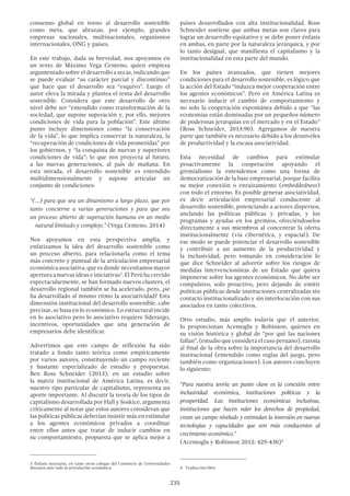 235
consenso global en torno al desarrollo sostenible
como meta, que abrazan, por ejemplo, grandes
empresas nacionales, multinacionales, organismos
internacionales, ONG y países.
En este trabajo, dada su brevedad, nos apoyamos en
un texto de Máximo Vega Centeno, quien empieza
argumentado sobre el desarrollo a secas, indicando que
se puede evaluar “su carácter parcial y discontinuo”
que hace que el desarrollo sea “esquivo”. Luego el
autor eleva la mirada y plantea el tema del desarrollo
sostenible. Considera que este desarrollo de otro
nivel debe ser “entendido como transformación de la
sociedad, que supone superación y, por ello, mejores
condiciones de vida para la población”. Este último
punto incluye dimensiones como “la conservación
de la vida”, lo que implica conservar la naturaleza, la
“recuperación de condiciones de vida prometidas” por
los gobiernos, y “la conquista de nuevas y superiores
condiciones de vida”; lo que nos proyecta al futuro,
a las nuevas generaciones, al país de mañana. En
esta mirada, el desarrollo sostenible es entendido
multidimensionalmente y supone articular un
conjunto de condiciones:
“(…) para que sea un dinamismo a largo plazo, que por
tanto concierne a varias generaciones y para que sea
un proceso abierto de superación humana en un medio
natural limitado y complejo.” (Vega Centeno, 2014)
Nos apoyamos en esta perspectiva amplia, y
enfatizamos la idea del desarrollo sostenible como
un proceso abierto, para relacionarla como el tema
más concreto y puntual de la articulación empresarial
económica asociativa, que es donde necesitamos mayor
apertura a nuevas ideas e iniciativas3
. El Perú ha crecido
espectacularmente, se han formado nuevos clusters, el
desarrollo regional también se ha acelerado, pero, ¿se
ha desarrollado al mismo ritmo la asociatividad? Esta
dimensión institucional del desarrollo sostenible, cabe
precisar, se basa en lo económico. Lo estructural incide
en lo asociativo pero lo asociativo requiere liderazgo,
incentivos, oportunidades que una generación de
empresarios debe identificar.
Advertimos que este campo de reflexión ha sido
tratado a fondo tanto teórica como empíricamente
por varios autores, constituyendo un campo reciente
y bastante especializado de estudio y propuestas.
Ben Ross Schneider (2013), en un estudio sobre
la matriz institucional de América Latina, es decir,
nuestro tipo particular de capitalismo, representa un
aporte importante. Al discutir la teoría de los tipos de
capitalismo desarrollada por Hall y Soskice, argumenta
críticamente al notar que estos autores consideran que
las políticas públicas deberían insistir más en estimular
a los agentes económicos privados a coordinar
entre ellos antes que tratar de inducir cambios en
su comportamiento, propuesta que se aplica mejor a
3 Énfasis necesario, en tanto otros colegas del Consorcio de Universidades
discuten ante todo la articulación económica.
países desarrollados con alta institucionalidad. Ross
Schneider sostiene que ambas metas son claves para
lograr un desarrollo equitativo y se debe poner énfasis
en ambas, en parte por la naturaleza jerárquica, y por
lo tanto desigual, que manifiesta el capitalismo y la
institucionalidad en esta parte del mundo.
En los países avanzados, que tienen mejores
condiciones para el desarrollo sostenible, es lógico que
la acción del Estado “induzca mejor cooperación entre
los agentes económicos”. Pero en América Latina es
necesario inducir el cambio de comportamiento y
no solo la cooperación espontánea debido a que “las
economías están dominadas por un pequeños número
de poderosas jerarquías en el mercado y en el Estado”
(Ross Schneider, 2013:90). Agregamos de nuestra
parte que también es necesario debido a los desniveles
de productividad y la escasa asociatividad.
Esta necesidad de cambios para estimular
proactivamente la cooperación apoyando el
gremialismo la entendemos como una forma de
democratización de la base empresarial, porque facilita
su mejor conexión o enraizamiento (embeddedness)
con todo el entorno. Es posible generar asociatividad,
es decir articulación empresarial conducente al
desarrollo sostenible, potenciando a actores dispersos,
anclando las políticas públicas y privadas, y los
programas y ayudas en los gremios, ofreciéndoselos
directamente a sus miembros al concentrar la oferta
institucionalmente (vía cibernética, y espacial). De
ese modo se puede potenciar el desarrollo sostenible
y contribuir a un aumento de la productividad y
la inclusividad, pero tomando en consideración lo
que dice Schneider al advertir sobre los riesgos de
medidas intervencionistas de un Estado que quiera
imponerse sobre los agentes económicos. No debe ser
compulsivo, solo proactivo, pero dejando de emitir
políticas públicas desde instituciones centralizadas sin
contacto institucionalizado y sin interlocución con sus
asociados en tanto colectivos.
Otro estudio, más amplio todavía que el anterior,
lo proporcionan Acemoglu y Robinson, quienes en
su visión histórica y global de “por qué las naciones
fallan”, (estudio que considera el caso peruano), razona
al final de la obra sobre la importancia del desarrollo
institucional (entendido como reglas del juego, pero
también como organizaciones). Los autores concluyen
lo siguiente:
“Para nuestra teoría un punto clave es la conexión entre
inclusividad económica, instituciones políticas y la
prosperidad. Las instituciones económicas inclusivas,
instituciones que hacen valer los derechos de propiedad,
crean un campo nivelado y estimulan la inversión en nuevas
tecnologías y capacidades que son más conducentes al
crecimiento económico.”
(Acemoglu y Robinson 2012: 429-430)4
4  Traducción libre
 