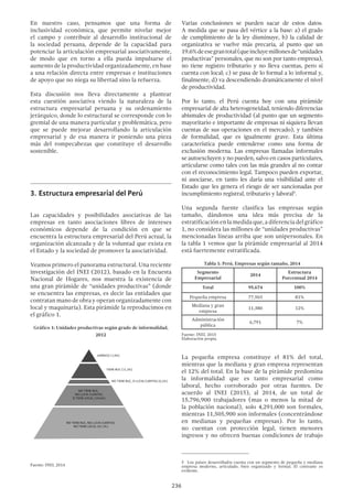 236
En nuestro caso, pensamos que una forma de
inclusividad económica, que permite nivelar mejor
el campo y contribuir al desarrollo institucional de
la sociedad peruana, depende de la capacidad para
potenciar la articulación empresarial asociativamente,
de modo que en torno a ella pueda impulsarse el
aumento de la productividad organizadamente, en base
a una relación directa entre empresas e instituciones
de apoyo que no niega su libertad sino la refuerza.
Esta discusión nos lleva directamente a plantear
esta cuestión asociativa viendo la naturaleza de la
estructura empresarial peruana y su ordenamiento
jerárquico, donde lo estructural se corresponde con lo
gremial de una manera particular y problemática, pero
que se puede mejorar desarrollando la articulación
empresarial y de esa manera ir poniendo una pieza
más del rompecabezas que constituye el desarrollo
sostenible.
3.	Estructura empresarial del Perú
Las capacidades y posibilidades asociativas de las
empresas en tanto asociaciones libres de intereses
económicos depende de la condición en que se
encuentra la estructura empresarial del Perú actual, la
organización alcanzada y de la voluntad que exista en
el Estado y la sociedad de promover la asociatividad.
Veamos primero el panorama estructural. Una reciente
investigación del INEI (2012), basado en la Encuesta
Nacional de Hogares, nos muestra la existencia de
una gran pirámide de “unidades productivas” (donde
se encuentra las empresas, es decir las entidades que
contratan mano de obra y operan organizadamente con
local y maquinaria). Esta pirámide la reproducimos en
el gráfico 1.
Gráfico 1: Unidades productivas según grado de informalidad,
2012
JURÍDICO (1,9%)
TIENE RUC (11,2%)
NO TIENE RUC, SI LLEVA CUENTAS (0,2%)
NO TIENE RUC,
NO LLEVA CUENTAS,
SI TIENE LOCAL (19,6%)
NO TIENE RUC, NO LLEVA CUENTAS,
NO TIENE LOCAL (67,1%)
Fuente: INEI, 2014
Varias conclusiones se pueden sacar de estos datos.
A medida que se pasa del vértice a la base: a) el grado
de cumplimiento de la ley disminuye, b) la calidad de
organizativa se vuelve más precaria, al punto que un
19.6%deesegrantotal(queincluyemillonesde“unidades
productivas” personales, que no son por tanto empresa),
no tiene registro tributario y no lleva cuentas, pero sí
cuenta con local; c) se pasa de lo formal a lo informal y,
finalmente, d) va descendiendo dramáticamente el nivel
de productividad.
Por lo tanto, el Perú cuenta hoy con una pirámide
empresarial de alta heterogeneidad, teniendo diferencias
abismales de productividad (al punto que un segmento
mayoritario e importante de empresas ni siquiera llevan
cuentas de sus operaciones en el mercado), y también
de formalidad, que es igualmente grave. Esta última
característica puede entenderse como una forma de
exclusión moderna. Las empresas llamadas informales
se autoexcluyen y no pueden, salvo en casos particulares,
articularse como tales con las más grandes al no contar
con el reconocimiento legal. Tampoco pueden exportar,
ni asociarse, en tanto les daría una visibilidad ante el
Estado que les genera el riesgo de ser sancionadas por
incumplimiento registral, tributario y laboral5
.
Una segunda fuente clasifica las empresas según
tamaño, dándonos una idea más precisa de la
estratificación en la medida que, a diferencia del gráfico
1, no considera las millones de “unidades productivas”
mencionadas líneas arriba que son unipersonales. En
la tabla 1 vemos que la pirámide empresarial al 2014
está fuertemente estratificada.
Tabla 1: Perú, Empresas según tamaño, 2014
Segmento
Empresarial
2014
Estructura
Porcentual 2014
Total 95,674 100%
Pequeña empresa 77,503 81%
Mediana y gran
empresa
11,380 12%
Administración
pública
6,791 7%
Fuente: INEI, 2015
Elaboración propia.
La pequeña empresa constituye el 81% del total,
mientras que la mediana y gran empresa representan
el 12% del total. En la base de la pirámide predomina
la informalidad que es tanto empresarial como
laboral, hecho corroborado por otras fuentes. De
acuerdo al INEI (2015), al 2014, de un total de
15,796,900 trabajadores (mas o menos la mitad de
la población nacional), solo 4,291,000 son formales,
mientras 11,505,900 son informales (concentrándose
en medianas y pequeñas empresas). Por lo tanto,
no cuentan con protección legal, tienen menores
ingresos y no ofrecen buenas condiciones de trabajo
5  Los países desarrollados cuenta con un segmento de pequeña y mediana
empresa moderno, articulado, bien organizado y formal. El contraste es
evidente.
 