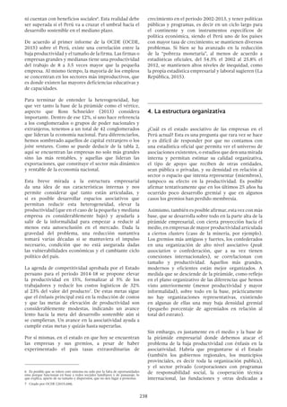 238
ni cuentan con beneficios sociales6
. Esta realidad debe
ser superada si el Perú va a cruzar el umbral hacia el
desarrollo sostenible en el mediano plazo.
De acuerdo al primer informe de la OCDE (OCDE,
2015) sobre el Perú, existe una correlación entre la
baja productividad y el tamaño de la firma. Las firmas o
empresas grandes y medianas tiene una productividad
del trabajo de 8 a 3.5 veces mayor que la pequeña
empresa. Al mismo tiempo, la mayoría de los empleos
se concentran en los sectores más improductivos, que
es donde existen las mayores deficiencias educativas y
de capacidades.
Para terminar de entender la heterogeneidad, hay
que ver tanto la base de la pirámide como el vértice,
aspecto que Ross Schneider (2013) considera
importante. Dentro de ese 12%, si uno hace referencia
a los conglomerados o grupos de poder nacionales y
extranjeros, tenemos a un total de 42 conglomerados
que lideran la economía nacional. Para diferenciarlos,
hemos sombreado aquellos de capital extranjero o los
joint ventures. Como se puede deducir de la tabla 2,
aquí se encuentran las empresas no solo más grandes
sino las más rentables, y aquellas que lideran las
exportaciones, que constituye el sector más dinámico
y rentable de la economía nacional.
Esta breve mirada a la estructura empresarial
da una idea de sus características internas y nos
permite considerar qué tanto están articuladas, y
si es posible desarrollar espacios asociativos que
permitan reducir esta heterogeneidad, elevar la
productividad (que en el caso de la pequeña y mediana
empresa es considerablemente bajo) y ayudarla a
salir de la informalidad para empezar a reducir al
menos esta autoexclusión en el mercado. Dada la
gravedad del problema, una reducción sustantiva
tomará varias décadas si se mantuviera el impulso
necesario, condición que no está asegurada dadas
las vulnerabilidades económicas y el cambiante ciclo
político del país.
La agenda de competitividad aprobada por el Estado
peruano para el periodo 2014-18 se propone elevar
la productividad en 15%, formalizar al 5% de los
trabajadores y reducir los costos logísticos de 32%
al 23% del valor del producto7
. De estas metas sigue
que el énfasis principal está en la reducción de costos
y que las metas de elevación de productividad son
considerablemente modestas, indicando un avance
lento hacia la meta del desarrollo sostenible aún si
se cumplieran. Un avance en la asociatividad ayuda a
cumplir estas metas y quizás hasta superarlas.
Por sí mismas, en el estado en que hoy se encuentran
las empresas y sus gremios, a pesar de haber
experimentado el país tasas extraordinarias de
6  Es posible que se tolere este sistema no solo por la falta de oportunidades
sino porque funcionan en base a redes sociales familiares y de paisanaje, lo
que explica, aparte de su tamaño y dispersión, que no den lugar a protestas.
7  Citado por OCDE (2015:104).
crecimiento en el periodo 2002-2013, y tener políticas
públicas y programas, es decir en un ciclo largo para
el continente y con instrumentos específicos de
política económica, siendo el Perú uno de los países
con mayor tasa de crecimiento; se mantienen diversos
problemas. Si bien se ha avanzado en la reducción
de la “pobreza monetaria”, al menos de acuerdo a
estadísticas oficiales, del 54.3% el 2002 al 25.8% el
2012, se mantienen altos niveles de inequidad, como
la propia estadística empresarial y laboral sugieren (La
República, 2015).
4.	La estructura organizativa
¿Cuál es el estado asociativo de las empresas en el
Perú actual? Esta es una pregunta que rara vez se hace
y es difícil de responder por que no contamos con
una estadística oficial que permita ver el universo de
asociaciones existentes, o estudios que den una mirada
interna y permitan estimar su calidad organizativa,
el tipo de apoyo que reciben de otras entidades,
sean pública o privadas, y su densidad en relación al
sector o espacio que intenta representar (miembros),
tampoco su efecto en la productividad. Es posible
afirmar tentativamente que en los últimos 25 años ha
ocurrido poco desarrollo gremial y que en algunos
casos los gremios han perdido membresía.
Asimismo, también es posible afirmar, esta vez con más
base, que se desarrolla sobre todo en la parte alta de la
pirámide empresarial, con cierta proyección hacia el
medio, en empresas de mayor productividad articulada
a ciertos clusters (caso de la minería, por ejemplo).
Los gremios más antiguos y fuertes, los confederados
en una organización de alto nivel asociativo (peak
association o confederación, que a su vez tienen
conexiones internacionales), se correlacionan con
tamaño y productividad. Aquellos más grandes,
modernos y eficientes están mejor organizados. A
medida que se desciende de la pirámide, como reflejo
en el plano organizativo de las diferencias que hemos
visto anteriormente (menor productividad y mayor
informalidad), sobre todo en la base, prácticamente
no hay organizaciones representativas, existiendo
en algunas de ellas una muy baja densidad gremial
(pequeño porcentaje de agremiados en relación al
total del estrato).
Sin embargo, es justamente en el medio y la base de
la pirámide empresarial donde debemos atacar el
problema de la baja productividad con énfasis en la
asociatividad. Habría que preguntarse si el Estado
(también los gobiernos regionales, los municipios
provinciales, es decir toda la organización publica),
y el sector privado (corporaciones con programas
de responsabilidad social, la cooperación técnica
internacional, las fundaciones y otras dedicadas a
 