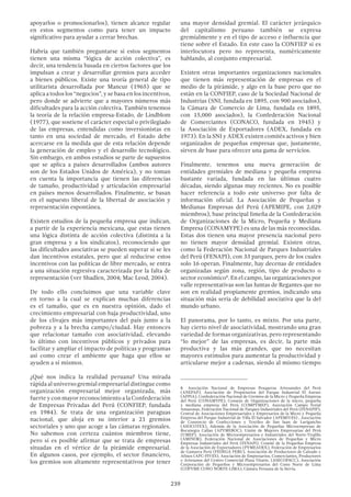 239
apoyarlos o promocionarlos), tienen alcance regular
en estos segmentos como para tener un impacto
significativo para ayudar a cerrar brechas.
Habría que también preguntarse si estos segmentos
tienen una misma “lógica de acción colectiva”, es
decir, una tendencia basada en ciertos factores que los
impulsan a crear y desarrollar gremios para acceder
a bienes públicos. Existe una teoría general de tipo
utilitarista desarrollada por Mancur (1965) que se
aplica a todos los “negocios”, y se basa en los incentivos,
pero donde se advierte que a mayores números más
dificultades para la acción colectiva. También tenemos
la teoría de la relación empresa-Estado, de Lindblom
(1977), que sostiene el carácter especial o privilegiado
de las empresas, entendidas como inversionistas en
tanto en una sociedad de mercado, el Estado debe
acercarse en la medida que de esta relación depende
la generación de empleo y el desarrollo tecnológico.
Sin embargo, en ambos estudios se parte de supuestos
que se aplica a países desarrollados (ambos autores
son de los Estados Unidos de América), y no toman
en cuenta la importancia que tienen las diferencias
de tamaño, productividad y articulación empresarial
en países menos desarrollados. Finalmente, se basan
en el supuesto liberal de la libertad de asociación y
representación espontánea.
Existen estudios de la pequeña empresa que indican,
a partir de la experiencia mexicana, que estas tienen
una lógica distinta de acción colectiva (distinta a la
gran empresa y a los sindicatos), reconociendo que
las dificultades asociativas se pueden superar si se les
dan incentivos estatales, pero que al reducirse estos
incentivos con las políticas de libre mercado, se entra
a una situación regresiva caracterizada por la falta de
representación (ver Shadlen, 2004; Mac Leod, 2004).
De todo ello concluimos que una variable clave
en torno a la cual se explican muchas diferencias
es el tamaño, que es en nuestra opinión, dado el
crecimiento empresarial con baja productividad, uno
de los clivajes más importantes del país junto a la
pobreza y a la brecha campo/ciudad. Hay entonces
que relacionar tamaño con asociatividad, elevando
lo último con incentivos públicos y privados para
facilitar y ampliar el impacto de políticas y programas
así como crear el ambiente que haga que ellos se
ayuden a sí mismos.
¿Qué nos indica la realidad peruana? Una mirada
rápida al universo gremial empresarial distingue como
organización empresarial mejor organizada, más
fuerte y con mayor reconocimiento a la Confederación
de Empresas Privadas del Perú (CONFIEP, fundada
en 1984). Se trata de una organización paraguas
nacional, que aloja en su interior a 21 gremios
sectoriales y uno que acoge a las cámaras regionales.
No sabemos con certeza cuántos miembros tiene,
pero sí es posible afirmar que se trata de empresas
situadas en el vértice de la pirámide empresarial.
En algunos casos, por ejemplo, el sector financiero,
los gremios son altamente representativos por tener
una mayor densidad gremial. El carácter jerárquico
del capitalismo peruano también se expresa
gremialmente y en el tipo de acceso e influencia que
tiene sobre el Estado. En este caso la CONFIEP si es
interlocutora pero no representa, numéricamente
hablando, al conjunto empresarial.
Existen otras importantes organizaciones nacionales
que tienen más representación de empresas en el
medio de la pirámide, y algo en la base pero que no
están en la CONFIEP, caso de la Sociedad Nacional de
Industrias (SNI, fundada en 1895, con 900 asociados),
la Cámara de Comercio de Lima, fundada en 1895,
con 15,000 asociados), la Confederación Nacional
de Comerciantes (CONACO, fundada en 1945) y
la Asociación de Exportadores (ADEX, fundada en
1973). En la SNI y ADEX existen comités activos y bien
organizados de pequeñas empresas que, justamente,
sirven de base para ofrecer una gama de servicios.
Finalmente, tenemos una nueva generación de
entidades gremiales de mediana y pequeña empresa
bastante variada, fundada en las últimas cuatro
décadas, siendo algunas muy recientes. No es posible
hacer referencia a todo este universo por falta de
información oficial. La Asociación de Pequeñas y
Medianas Empresas del Perú (APEMIPE, con 2,029
miembros), base principal limeña de la Confederación
de Organizaciones de la Micro, Pequeña y Mediana
Empresa (CONAMYPE) es una de las más reconocidas.
Estas dos tienen una mayor presencia nacional pero
no tienen mayor densidad gremial. Existen otras,
como la Federación Nacional de Parques Industriales
del Perú (FENAPI), con 33 parques, pero de los cuales
solo 16 operan. Finalmente, hay decenas de entidades
organizadas según zona, región, tipo de producto o
sector económico8
. En el campo, las organizaciones por
valle representativas son las Juntas de Regantes que no
son en realidad propiamente gremios, indicando una
situación más seria de debilidad asociativa que la del
mundo urbano.
El panorama, por lo tanto, es mixto. Por una parte,
hay cierto nivel de asociatividad, mostrando una gran
variedad de formas organizativas, pero representando
“lo mejor” de las empresas, es decir, la parte más
productiva y las más grandes, que no necesitan
mayores estímulos para aumentar la productividad y
articularse mejor a cadenas, siendo al mismo tiempo
8  Asociación Nacional de Empresas Pesqueras Artesanales del Perú
(ANEPAP). Asociación de Propietarios del Parque Industrial El Asesor
(APPIA), Confederación Nacional de Gremios de la Micro y Pequeña Empresa
del Perú (CONAMYPE), Consejo de Organizaciones de la micro, pequeña
y mediana empresa del Perú (COMPYMEP), Asociación Campo Ferial
Amazonas, Federación Nacional de Parques Industriales del Perú (FENAPIP),
Central de Asociaciones Empresariales y Empresarios de la Micro y Pequeña
Empresa del Parque Industrial de Villa El Salvador (APEMIVES) , Asociación
de Consorcio de Confecciones y Textiles de San Juan de Lurigancho
(ASOCOTEX), Además de la Asociación de Pequeñas Microempresas de
Bocanegra Callao (APYMEBOC), Unión de Mujeres Empresarias del Perú
(UMEP), Asociación de Microempresarios e Industriales del Norte-Trujillo
(AMINOR), Federación Nacional de Asociaciones de Pequeñas y Micro
Empresas Industriales del Perú (FENAPI), Comité de la Pequeñas Empresa
de la Asociación de Exportadores (PYMEADEX), Federación de Empresarios
de Gamarra Perú (FEDEGA PERU), Asociación de Productores de Calzado y
Afines (APC-PIVES), Asociación de Empresarios, Comerciantes, Productores
y Artesanos del Centro Comercial Plaza Vitarte, (ASECOPACC), Asociación
Corporación de Pequeños y Microempresarios del Cono Norte de Lima
(COPYME CONO NORTE-LIMA), Cámara Peruana de la Stevia.
 