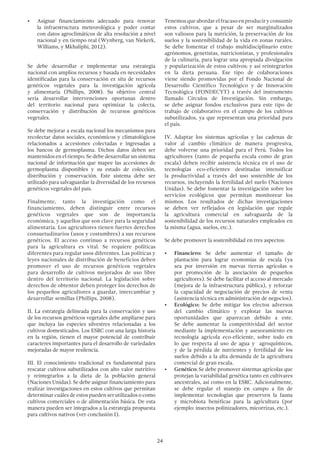 24
•	 Asignar financiamiento adecuado para renovar
la infraestructura meteorológica y poder contar
con datos agroclimáticos de alta resolución a nivel
nacional y en tiempo real (Wynberg, van Niekerk,
Williams, y Mkhaliphi, 2012).
Se debe desarrollar e implementar una estrategia
nacional con amplios recursos y basada en necesidades
identificadas para la conservación ex situ de recursos
genéticos vegetales para la investigación agrícola
y alimentaria (Phillips, 2008). Su objetivo central
sería desarrollar intervenciones oportunas dentro
del territorio nacional para optimizar la colecta,
conservación y distribución de recursos genéticos
vegetales.
Se debe mejorar a escala nacional los mecanismos para
recolectar datos sociales, económicos y climatológicos
relacionados a accesiones colectadas e ingresadas a
los bancos de germoplasma. Dichos datos deben ser
mantenidos en el tiempo. Se debe desarrollar un sistema
nacional de información que mapee las accesiones de
germoplasma disponibles y su estado de colección,
distribución y conservación. Este sistema debe ser
utilizado para salvaguardar la diversidad de los recursos
genéticos vegetales del país.
Finalmente, tanto la investigación como el
financiamiento, deben distinguir entre recursos
genéticos vegetales que son de importancia
económica, y aquellos que son clave para la seguridad
alimentaria. Los agricultores tienen fuertes derechos
consuetudinarios (usos y costumbres) a sus recursos
genéticos. El acceso continuo a recursos genéticos
para la agricultura es vital. Se requiere políticas
diferentes para regular usos diferentes. Las políticas y
leyes nacionales de distribución de beneficios deben
promover el uso de recursos genéticos vegetales
para desarrollo de cultivos mejorados de uso libre
dentro del territorio nacional. La legislación sobre
derechos de obtentor deben proteger los derechos de
los pequeños agricultores a guardar, intercambiar y
desarrollar semillas (Phillips, 2008).
II. La estrategia delineada para la conservación y uso
de los recursos genéticos vegetales debe ampliarse para
que incluya las especies silvestres relacionadas a los
cultivos domesticados. Los ESRC con una larga historia
en la región, tienen el mayor potencial de contribuir
caracteres importantes para el desarrollo de variedades
mejoradas de mayor resilencia.
III. El conocimiento tradicional es fundamental para
rescatar cultivos subutilizados con alto valor nutritivo
y reintegrarlos a la dieta de la población general
(Naciones Unidas). Se debe asignar financiamiento para
realizar investigaciones en estos cultivos que permitan
determinar cuáles de estos pueden ser utilizados o como
cultivos comerciales o de alimentación básica. De esta
manera pueden ser integrados a la estrategia propuesta
para cultivos nativos (ver conclusión I).
Tenemosqueabordarelfracasoenproduciryconsumir
estos cultivos, que a pesar de ser marginalizados
son valiosos para la nutrición, la preservación de los
suelos y la sostenibilidad de la vida en zonas rurales.
Se debe fomentar el trabajo multidisciplinario entre
agrónomos, genetistas, nutricionistas, y profesionales
de la culinaria, para lograr una apropiada divulgación
y popularización de estos cultivos; y así reintegrarlos
en la dieta peruana. Ese tipo de colaboraciones
viene siendo promovidas por el Fondo Nacional de
Desarrollo Científico Tecnológico y de Innovación
Tecnológica (FONDECYT) a través del instrumento
llamado Círculos de Investigación. Sin embargo,
se debe asignar fondos exclusivos para este tipo de
trabajo de colaborativo en el campo de los cultivos
subutilizados, ya que representan una prioridad para
el país.
IV. Adaptar los sistemas agrícolas y las cadenas de
valor al cambio climático de manera progresiva,
debe volverse una prioridad para el Perú. Todos los
agricultores (tanto de pequeña escala como de gran
escala) deben recibir asistencia técnica en el uso de
tecnologías eco-eficientes destinadas intensificar
la productividad a través del uso sostenible de los
recursos, incluyendo la fertilidad del suelo (Naciones
Unidas). Se debe fomentar la investigación sobre los
servicios ecológicos que permitan monitorear los
mismos. Los resultados de dichas investigaciones
se deben ver reflejados en legislación que regule
la agricultura comercial en salvaguarda de la
sostenibilidad de los recursos naturales empleados en
la misma (agua, suelos, etc.).
Se debe promover la sostenibilidad en tres aspectos:
•	 Financiero: Se debe aumentar el tamaño de
plantación para lograr economías de escala (ya
sea por inversión en nuevas tierras agrícolas o
por promoción de la asociación de pequeños
agricultores). Se debe facilitar el acceso al mercado
(mejora de la infraestructura pública), y reforzar
la capacidad de negociación de precios de venta
(asistencia técnica en administración de negocios).
•	 Ecológico: Se debe mitigar los efectos adversos
del cambio climático y explotar las nuevas
oportunidades que aparezcan debido a este.
Se debe aumentar la competitividad del sector
mediante la implementación y asesoramiento en
tecnología agrícola eco-eficiente, sobre todo en
lo que respecta al uso de agua y agroquímicos,
y de la pérdida de nutrientes y fertilidad de los
suelos debido a la alta demanda de la agricultura
comercial de gran escala.
•	 Genético: Se debe promover sistemas agrícolas que
protejan la variabilidad genética tanto en cultivares
ancestrales, así como en la ESRC. Adicionalmente,
se debe regular el manejo en campo a fin de
implementar tecnologías que preserven la fauna
y microbiota benéficas para la agricultura (por
ejemplo: insectos polinizadores, micorrizas, etc.).
 