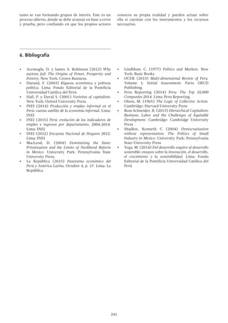 241
tanto se van formando grupos de interés. Este es un
proceso abierto, donde se debe avanzar en base a error
y prueba, pero confiando en que los propios actores
conocen su propia realidad y pueden actuar sobre
ella si cuentan con los instrumentos y los recursos
necesarios.
6.	Bibliografía
•	 Acemoglu, D. y James A. Robinson (2012) Why
nations fail: The Origins of Power, Prosperity and
Poverty. New York: Crown Business.
•	 Durand, F. (2003) Riqueza económica y pobreza
política. Lima: Fondo Editorial de la Pontificia
Universidad Católica del Perú.
•	 Hall, P. y David S. (2001) Varieties of capitalism.
New York: Oxford University Press.
•	 INEI (2014) Producción y empleo informal en el
Perú: cuenta satélite de la economía informal. Lima:
INEI
•	 INEI (2015) Perú: evolución de los indicadores de
empleo e ingresos por departamento, 2004-2014.
Lima: INEI
•	 INEI (2012) Encuesta Nacional de Hogares 2012.
Lima: INEI
•	 MacLeod, D. (2004) Downisizing the State:
Privatization and the Limits of Neoliberal Reform
in Mexico. University Park: Pennsylvania State
University Press.
•	 La República (2015) Panorama económico del
Perú y América Latina. Octubre 4, p. 17. Lima: La
República
•	 Lindblom, C. (1977) Politics and Markets. New
York: Basic Books.
•	 OCDE (2015) Multi-dimensional Review of Peru.
Volume 1. Initial Assessment. Paris: OECD
Publishing.
•	 Peru Reporting (2014) Peru: The Top 10,000
Companies 2014. Lima: Peru Reporting.
•	 Olson, M. (1965) The Logic of Collective Action.
Cambridge: Harvard University Press
•	 Ross Schneider, B. (2013) Hierarchical Capitalism:
Business, Labor and the Challenges of Equitable
Development. Cambridge: Cambridge University
Press
•	 Shadlen, Kenneth C (2004) Democratization
without representation: The Politics of Small
Industry in Mexico. University Park: Pennsylvania
State University Press
•	 Vega, M. (2014) Del desarrollo esquivo al desarrollo
sostenible: ensayos sobre la innovación, el desarrollo,
el crecimiento y la sostenibilidad. Lima: Fondo
Editorial de la Pontificia Universidad Católica del
Perú
 