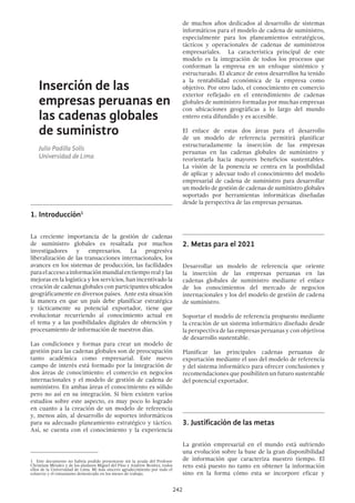 242
de muchos años dedicados al desarrollo de sistemas
informáticos para el modelo de cadena de suministro,
especialmente para los planeamientos estratégicos,
tácticos y operacionales de cadenas de suministros
empresariales. La característica principal de este
modelo es la integración de todos los procesos que
conforman la empresa en un enfoque sistémico y
estructurado. El alcance de estos desarrollos ha tenido
a la rentabilidad económica de la empresa como
objetivo. Por otro lado, el conocimiento en comercio
exterior reflejado en el entendimiento de cadenas
globales de suministro formadas por muchas empresas
con ubicaciones geográficas a lo largo del mundo
entero esta difundido y es accesible.
El enlace de estas dos áreas para el desarrollo
de un modelo de referencia permitirá planificar
estructuradamente la inserción de las empresas
peruanas en las cadenas globales de suministro y
reorientarla hacia mayores beneficios sustentables.
La visión de la ponencia se centra en la posibilidad
de aplicar y adecuar todo el conocimiento del modelo
empresarial de cadena de suministro para desarrollar
un modelo de gestión de cadenas de suministro globales
soportado por herramientas informáticas diseñadas
desde la perspectiva de las empresas peruanas.
2.	Metas para el 2021
Desarrollar un modelo de referencia que oriente
la inserción de las empresas peruanas en las
cadenas globales de suministro mediante el enlace
de los conocimientos del mercado de negocios
internacionales y los del modelo de gestión de cadena
de suministro.
Soportar el modelo de referencia propuesto mediante
la creación de un sistema informático diseñado desde
la perspectiva de las empresas peruanas y con objetivos
de desarrollo sustentable.
Planificar las principales cadenas peruanas de
exportación mediante el uso del modelo de referencia
y del sistema informático para ofrecer conclusiones y
recomendaciones que posibiliten un futuro sustentable
del potencial exportador.
3.	Justificación de las metas
La gestión empresarial en el mundo está sufriendo
una evolución sobre la base de la gran disponibilidad
de información que caracteriza nuestro tiempo. El
reto está puesto no tanto en obtener la información
sino en la forma cómo esta se incorpore eficaz y
Inserción de las
empresas peruanas en
las cadenas globales
de suministro
Julio Padilla Solís
Universidad de Lima
1.	Introducción1
La creciente importancia de la gestión de cadenas
de suministro globales es resaltada por muchos
investigadores y empresarios. La progresiva
liberalización de las transacciones internacionales, los
avances en los sistemas de producción, las facilidades
paraelaccesoainformaciónmundialentiemporealylas
mejoras en la logística y los servicios, han incentivado la
creación de cadenas globales con participantes ubicados
geográficamente en diversos países. Ante esta situación
la manera en que un país debe planificar estratégica
y tácticamente su potencial exportador, tiene que
evolucionar recurriendo al conocimiento actual en
el tema y a las posibilidades digitales de obtención y
procesamiento de información de nuestros días.
Las condiciones y formas para crear un modelo de
gestión para las cadenas globales son de preocupación
tanto académica como empresarial. Este nuevo
campo de interés está formado por la integración de
dos áreas de conocimiento: el comercio en negocios
internacionales y el modelo de gestión de cadena de
suministro. En ambas áreas el conocimiento es sólido
pero no así en su integración. Si bien existen varios
estudios sobre este aspecto, es muy poco lo logrado
en cuanto a la creación de un modelo de referencia
y, menos aún, al desarrollo de soportes informáticos
para su adecuado planeamiento estratégico y táctico.
Así, se cuenta con el conocimiento y la experiencia
1  Este documento no habría podido presentarse sin la ayuda del Profesor
Christiam Méndez y de los alumnos Miguel del Pino y Andrew Benítez, todos
ellos de la Universidad de Lima. Mi más sincero agradecimiento por todo el
esfuerzo y el entusiasmo demostrado en los meses de trabajo.
 