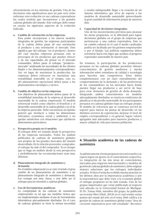 243
eficientemente en los sistemas de gestión. Una de las
decisiones más significativas para un país será cómo
enfrentar esta evolución en sus cadenas exportadoras
las cuales tendrán que incorporarse a las grandes
cadenas globales del mundo. Este enfoque debe tomar
en cuenta los siguientes aspectos de la evolución
indicada:
a.	 Cambio de orientación en las empresas:
	 Para poder incorporarse a los nuevos modelos
integrados de gestión, las empresas participantes
de la cadena deben pasar de una orientación
al producto a una orientación al mercado. Esto
significa que del enfoque “en el producto”, dentro
del cual muchas empresas peruanas solo se
preocupan de los productos que pueden ofrecer
y de sus capacidades sin pensar en el mercado
consumidor, deben pasar al enfoque “producto–
mercado” analizando las necesidades de los clientes
finales y los dimensionamientos correspondientes.
Así, en lugar de maximizar la producción, las
empresas deben enfocarse en maximizar una
rentabilidad sostenible en el tiempo, esto es,
del planeamiento operacional deben pasar a los
planeamientos estratégico y táctico.
b.	 Cambio de objetivo en las empresas:
	 Los objetivos de planeamiento deben pasar de la
rentabilidad inmediata de la empresa al desarrollo
sustentable de la cadena empresarial. El modelo
referencial tendrá como objetivo el beneficio y el
desarrollo sustentable de la cadena global y no el de
la empresa particular. Debe encontrarse un óptimo
general que involucre a todas las dimensiones
relevantes: económica, social y ambiental, y no
quedar satisfechos con situaciones que optimicen
dimensiones particulares.
c.	 Perspectiva propia en el modelo:
	 El enfoque debe ser tomado desde la perspectiva
de las empresas nacionales. Todos los análisis
publicados de cadenas de suministro globales
son propios de los grandes mercados del mundo
desarrollado. En la relación proveedor-comprador,
el enfoque ha sido el del comprador. Ya es tiempo
que se haga un análisis desde la otra perspectiva
y probablemente las recomendaciones sean muy
distintas.
d.	 Planeamiento integrado de suministro y
demanda:
	 En el ámbito empresarial ya se está viviendo el gran
cambio de un planeamiento de suministro a un
planeamiento integrado de suministro y demanda.
Las ventajas son muy claras, y este debe ser el
enfoque para la extensión a cadenas globales.
e. 	 Uso de herramientas analíticas:
	 La complejidad de las cadenas de suministro
empresariales es tal que sus modelos tienen que
ser implementados mediante el uso de herramientas
informáticas adecuadamente diseñadas. En el caso
de cadenas globales se tiene la misma necesidad
y resulta indispensable llegar a la creación de un
sistema informático que sirva de soporte a los
modelos de desarrollo sustentable aprovechando
la gran cantidad de información propia de nuestros
días.
f.	 Capacidad de decisiones integradas:
	 Uno de los inconvenientes previstos para alcanzar
las metas propuestas, es la dificultad para lograr
decisiones globales en el grupo de empresas que
pertenezcan a una cadena exportadora. Este es
un cambio cultural en el cual el medio catalizador
podría ser facilitado por los gremios empresariales
o por el Estado. Las políticas regulatorias deben
orientarse hacia este logro que ayudara al progreso
exportador sustentable de nuestro país.
En resumen, la participación de los productores
peruanos en las cadenas globales permitirá obtener
conocimientos de gestión modernos y mucha
información sobre estándares de calidad y tecnología
para hacerlos más competitivos. Estos deben
complementarse con un claro entendimiento del
comportamiento de la demanda y de las preferencias
de los consumidores en los mercados hacia donde
pueden llegar sus productos y así servir de base
para crear elementos de gestión de dicha demanda.
Integrando ambos conocimientos en modelos
adecuadamente diseñados, se estará en condiciones de
planificar el desarrollo sustentable de los participantes
peruanos en cadenas globales bajo un enfoque propio.
El modelo de referencia que se construya servirá de
soporte para marcar las pautas de desarrollo en los
distintos sectores de exportación, mejorar el nivel de
empleo correspondiente y en general, lograr valores
agregados más adecuados para nuestros productos y
mayor calidad de vida para nuestra población.
4.	Situación académica de las cadenas de
suministro
Académicamenteeltemapropuestonoestáresueltoyse
espera lograr un aporte en el conocimiento respectivo.
La integración de las dos áreas de conocimiento,
mercados para negocios internacionales y modelos de
gestióndecadenasglobalesdesuministro,debeoriginar
mejores soluciones que los enfoques individuales
actuales. Si bien el tema ha recibido mucha atención en
los últimos años por la importancia académica y por
la trascendencia que debe traer a la economía global,
el enfoque propuesto no ha sido tratado. Uno de los
grupos importantes que viene publicando al respecto
está ubicado en la Universidad Estatal de Michigan.
El Dr. Tomas Hult, miembro del grupo, ha publicado
un reciente libro (Hult, 2014) en el cual resalta varios
puntos del estado del arte en el tema. Hult califica a la
gestión de cadena de suministro global como “área de
creciente importancia pero sub estudiada”. Reconoce
 