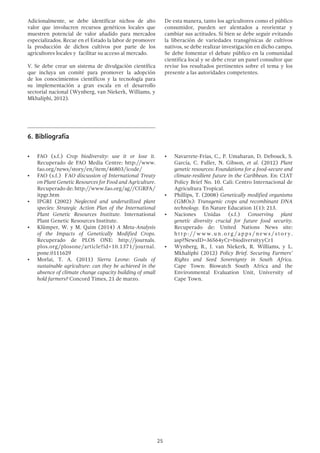 25
Adicionalmente, se debe identificar nichos de alto
valor que involucren recursos genéticos locales que
muestren potencial de valor añadido para mercados
especializados. Recae en el Estado la labor de promover
la producción de dichos cultivos por parte de los
agricultores locales y facilitar su acceso al mercado.
V. Se debe crear un sistema de divulgación científica
que incluya un comité para promover la adopción
de los conocimientos científicos y la tecnología para
su implementación a gran escala en el desarrollo
sectorial nacional (Wynberg, van Niekerk, Williams, y
Mkhaliphi, 2012).
De esta manera, tanto los agricultores como el público
consumidor, pueden ser alentados a reorientar y
cambiar sus actitudes. Si bien se debe seguir evitando
la liberación de variedades transgénicas de cultivos
nativos, se debe realizar investigación en dicho campo.
Se debe fomentar el debate público en la comunidad
científica local y se debe crear un panel consultor que
revise los resultados pertinentes sobre el tema y los
presente a las autoridades competentes.
6.	Bibliografía
•	 FAO (s.f.) Crop biodiversity: use it or lose it.
Recuperado de FAO Media Centre: http://www.
fao.org/news/story/en/item/46803/icode/
•	 FAO (s.f.) FAO discussion of International Treaty
on Plant Genetic Resources for Food and Agriculture.
Recuperado de: http://www.fao.org/ag//CGRFA/
itpgr.htm
•	 IPGRI (2002) Neglected and underutilized plant
species: Strategic Action Plan of the International
Plant Genetic Resources Institute. International
Plant Genetic Resources Institute.
•	 Klümper, W. y M. Qaim (2014) A Meta-Analysis
of the Impacts of Genetically Modified Crops.
Recuperado de PLOS ONE: http://journals.
plos.org/plosone/article?id=10.1371/journal.
pone.0111629
•	 Morlai, T. A. (2011) Sierra Leone: Goals of
sustainable agriculture: can they be achieved in the
absence of climate change capacity building of small
hold farmers? Concord Times, 21 de marzo.
•	 Navarrete-Frías, C., P. Umaharan, D. Debouck, S.
García, C. Fuller, N. Gibson, et al. (2012) Plant
genetic resources: Foundations for a food-secure and
climate-resilient future in the Caribbean. En: CIAT
Policy Brief No. 10. Cali: Centro Internacional de
Agricultura Tropical.
•	 Phillips, T. (2008) Genetically modified organisms
(GMOs): Transgenic crops and recombinant DNA
technology. En Nature Education 1(1): 213.
•	 Naciones Unidas (s.f.) Conserving plant
genetic diversity crucial for future food security.
Recuperado de: United Nations News site:
ht t p : // w w w. u n . or g / a pps / news / s tor y.
asp?NewsID=36564yCr=biodiversityyCr1
•	 Wynberg, R., J. van Niekerk, R. Williams, y L.
Mkhaliphi (2012) Policy Brief. Securing Farmers’
Rights and Seed Sovereignty in South Africa.
Cape Town: Biowatch South Africa and the
Environmental Evaluation Unit, University of
Cape Town.
 