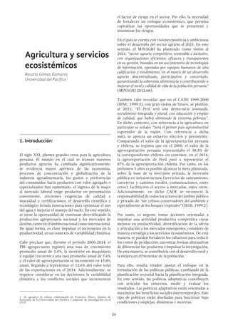 26
Agricultura y servicios
ecosistémicos
Rosario Gómez Gamarra
Universidad del Pacífico
1.	Introducción1
El siglo XXI, plantea grandes retos para la agricultura
peruana. El mundo en el cual se transan nuestros
productos agrarios ha cambiado significativamente:
se evidencia mayor apertura de las economías,
procesos de concentración y globalización de la
industria agroalimentaria, los gustos y preferencias
del consumidor hacia productos con valor agregado o
especializados han aumentado, el ingreso de la mujer
al mercado laboral exige productos en presentación
conveniente, crecientes exigencias de calidad e
inocuidad y certificaciones, el desarrollo científico y
tecnológico brinda innovaciones para optimizar el uso
del agua y mejorar el manejo del suelo. En este sentido,
se tiene la oportunidad de continuar diversificando la
producción agropecuaria nacional y los mercados de
destino, tanto en el ámbito nacional como internacional.
De igual forma, es clave impulsar el incremento en la
productividad, en un contexto de variabilidad climática.
Cabe precisar que, durante el período 2000-2014, el
PBI agropecuario registró una tasa de crecimiento
promedio anual de 3.4%, la inversión en maquinaria
y equipo crecieron a una tasa promedio anual de 7.6%
y el valor de agroexportación se incrementó en 15.8%
anual, llegando a representar el 12.6% del valor total
de las exportaciones en el 2014. Adicionalmente, se
requiere considerar en las decisiones la variabilidad
climática y los conflictos sociales que incrementan
1  Se agradece la valiosa colaboración de Francisco Flores, alumno de
Economía de la Universidad del Pacífico y asistente de investigación en el
CIUP.
el factor de riesgo en el sector. Por ello, la necesidad
de fortalecer un enfoque ecosistémico, que permita
capitalizar las oportunidades que se presentan y
minimizar los riesgos.
En el país se cuenta con visiones positivas y ambiciosas
sobre el desarrollo del sector agrario al 2021. En este
sentido, el MINAGRI ha planteado como visión al
2021: “sector agrario competitivo, sostenible e inclusivo,
con organizaciones eficientes, eficaces y transparentes
en su gestión, basadas en un uso intensivo de tecnologías
de información, operadas por equipos humanos de alta
calificación y rendimiento; en el marco de un desarrollo
agrario descentralizado, participativo y concertado,
garantizando la soberanía alimentaria y contribuyendo a
mejorar el nivel y calidad de vida de la población peruana”
(MINAGRI 2012:68).
También cabe recordar que en el CADE 1999-2000
(IPAE, 1999:2), con gran visión de futuro, se planteó:
al 2021; “El Perú será una democracia avanzada,
socialmente integrada y plural, con educación y empleo
de calidad, que habrá eliminado la extrema pobreza”.
En dicho contexto, con referencia a la agricultura en
particular se señaló: “Será el primer país agroindustrial
exportador de la región. Con referencia a dicha
meta se aprecia un esfuerzo efectivo y persistente.
Comparando el valor de la agroexportación peruana
y chilena, se registra que en el 2000, el valor de la
agroexportación peruana representaba el 38.3% de
la correspondiente chilena; en contraste, en el 2014,
la agroexportación de Perú pasó a representar el
87% de la agroexportación chilena. Por tanto, en los
próximos 5 años es posible alcanzar la meta planteada,
sobre la base de la inversión privada, la inversión
pública en infraestructura (servicios de saneamiento,
carreteras y caminos rurales, comunicaciones, entre
otros), facilitación el acceso a mercados, entre otros.
Adicionalmente, en dicho CADE se reconoció la
responsabilidad de todos los actores del ámbito público
y privado de “ser celosos conservadores del ambiente y
especialmente de los bosques tropicales” (IPAE, 1999:2).
Por tanto, es urgente tomar acciones orientadas a
impulsar una actividad productiva competitiva cuyas
mejoras en productividad, diversificación de la oferta
y articulación a los mercados emergentes, considere de
manera estratégica los servicios ecosistémicos. De esta
manera, se pueden fortalecer los esfuerzos para reducir
los costos de producción, encontrar formas alternativas
de diferenciar los productos e impulsar la investigación.
De esta manera, se contribuiría con el desarrollo rural y
la mejora en el bienestar de la población.
Para ello, resulta retador ajustar el enfoque en la
formulación de las políticas públicas, cambiando de la
planificación sectorial hacia la planificación integrada.
En este sentido, las políticas adaptativas contribuyen
con articular los esfuerzos, medir y evaluar los
resultados. Las políticas adaptativas están orientadas a
maximizar los beneficios sociales intertemporales. Este
tipo de políticas están diseñadas para funcionar bajo
condiciones complejas, dinámicas e inciertas.
 