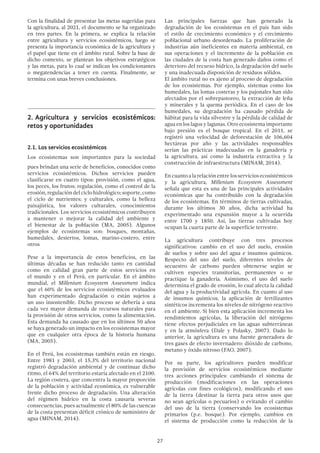27
Con la finalidad de presentar las metas sugeridas para
la agricultura, al 2021, el documento se ha organizado
en tres partes. En la primera, se explica la relación
entre agricultura y servicios ecosistémicos, luego se
presenta la importancia económica de la agricultura y
el papel que tiene en el ámbito rural. Sobre la base de
dicho contexto, se plantean los objetivos estratégicos
y las metas, para lo cual se indican los condicionantes
o megatendencias a tener en cuenta. Finalmente, se
termina con unas breves conclusiones.
2.	Agricultura y servicios ecosistémicos:
retos y oportunidades
2.1. Los servicios ecosistémicos
Los ecosistemas son importantes para la sociedad
pues brindan una serie de beneficios, conocidos como
servicios ecosistémicos. Dichos servicios pueden
clasificarse en cuatro tipos: provisión, como el agua,
los peces, los frutos; regulación, como el control de la
erosión,regulacióndelciclohidrológico;soporte,como
el ciclo de nutrientes; y culturales, como la belleza
paisajística, los valores culturales, conocimientos
tradicionales. Los servicios ecosistémicos contribuyen
a mantener o mejorar la calidad del ambiente y
el bienestar de la población (MA, 2005). Algunos
ejemplos de ecosistemas son: bosques, montañas,
humedales, desiertos, lomas, marino-costero, entre
otros
Pese a la importancia de estos beneficios, en las
últimas décadas se han reducido tanto en cantidad
como en calidad gran parte de estos servicios en
el mundo y en el Perú, en particular. En el ámbito
mundial, el Millenium Ecosystem Assessment indica
que el 60% de los servicios ecosistémicos evaluados
han experimentado degradación o están sujetos a
un uso insostenible. Dicho proceso se debería a una
cada vez mayor demanda de recursos naturales para
la provisión de otros servicios, como la alimentación.
Esta demanda ha causado que en los últimos 50 años
se haya generado un impacto en los ecosistemas mayor
que en cualquier otra época de la historia humana
(MA, 2005).
En el Perú, los ecosistemas también están en riesgo.
Entre 1981 y 2003, el 15.3% del territorio nacional
registró degradación ambiental y de continuar dicho
ritmo, el 64% del territorio estaría afectado en el 2100.
La región costera, que concentra la mayor proporción
de la población y actividad económica, es vulnerable
frente dicho proceso de degradación. Una alteración
del régimen hídrico en la costa causaría severas
consecuencias, pues actualmente el 80% de las cuencas
de la costa presentan déficit crónico de suministro de
agua (MINAM, 2014).
Las principales fuerzas que han generado la
degradación de los ecosistemas en el país han sido
el estilo de crecimiento económico y el crecimiento
poblacional urbano desordenado. La proliferación de
industrias aún ineficientes en materia ambiental, en
sus operaciones y el incremento de la población en
las ciudades de la costa han generado daños como el
deterioro del recurso hídrico, la degradación del suelo
y una inadecuada disposición de residuos sólidos.
El ámbito rural no es ajeno al proceso de degradación
de los ecosistemas. Por ejemplo, sistemas como los
humedales, las lomas costeras y los pajonales han sido
afectados por el sobrepastoreo, la extracción de leña
y minerales y la quema periódica. En el caso de los
humedales, su degradación ha causado pérdida de
hábitat para la vida silvestre y la pérdida de calidad de
agua en los lagos y lagunas. Otro ecosistema importante
bajo presión es el bosque tropical. En el 2011, se
registró una velocidad de deforestación de 106,604
hectáreas por año y las actividades responsables
serían las prácticas inadecuadas en la ganadería y
la agricultura, así como la industria extractiva y la
construcción de infraestructura (MINAM, 2014).
En cuanto a la relación entre los servicios ecosistémicos
y la agricultura, Millenium Ecosystem Assessment
señala que esta es una de las principales actividades
económicas que ha contribuido con la degradación
de los ecosistemas. En términos de tierras cultivadas,
durante los últimos 30 años, dicha actividad ha
experimentado una expansión mayor a la ocurrida
entre 1700 y 1850. Así, las tierras cultivadas hoy
ocupan la cuarta parte de la superficie terrestre.
La agricultura contribuye con tres procesos
significativos: cambio en el uso del suelo, erosión
de suelos y sobre uso del agua e insumos químicos.
Respecto del uso del suelo, diferentes niveles de
secuestro de carbono pueden obtenerse según se
cultiven especies transitorias, permanentes o se
practique la ganadería. Asimismo, el uso del suelo
determina el grado de erosión, lo cual afecta la calidad
del agua y la productividad agrícola. En cuanto al uso
de insumos químicos, la aplicación de fertilizantes
sintéticos incrementa los niveles de nitrógeno reactivo
en el ambiente. Si bien esta aplicación incrementa los
rendimientos agrícolas, la liberación del nitrógeno
tiene efectos perjudiciales en las aguas subterráneas
y en la atmósfera (Dale y Polasky, 2007). Dado lo
anterior, la agricultura es una fuente generadora de
tres gases de efecto invernadero: dióxido de carbono,
metano y óxido nitroso (FAO, 2007).
Por su parte, los agricultores pueden modificar
la provisión de servicios ecosistémicos mediante
tres acciones principales: cambiando el sistema de
producción (modificaciones en las operaciones
agrícolas con fines ecológicos), modificando el uso
de la tierra (destinar la tierra para otros usos que
no sean agrícolas o pecuarios) o evitando el cambio
del uso de la tierra (conservando los ecosistemas
primarios (p.e. bosque). Por ejemplo, cambios en
el sistema de producción como la reducción de la
 
