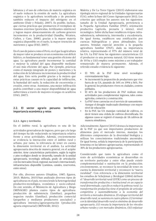 28
labranza y el uso de cobertura de materia orgánica en
el suelo reducen la erosión de suelo. La agricultura
orgánica o la agricultura tecnificada y de precisión
también reducen el impacto del nitrógeno en el
ambiente (Dale y Polasky, 2007). Es posible, incluso,
que ciertas prácticas que promueven el reemplazo de
insumos externos (pesticidas, fertilizantes sintéticos)
y logran mayor almacenamiento de carbono generen
incrementos en la productividad (Sandhu, Wratten,
Cullen, y Case, 2008), gracias a la mayor materia
orgánica disponible en el suelo, la mayor retención de
nutrientes y agua (FAO, 2007).
EnelcasodepaísescomoelPerú,enelquelaagricultura
de mayor valor se produce en un ecosistema con déficit
hídrico, es fundamental tener una gestión eficiente del
agua. La agricultura puede incrementar la cantidad
y mejorar la calidad del agua disponible mediante
el uso más eficiente del agua. Por ejemplo, prácticas
como el manejo integrado de pestes y nutrientes y la
reducción de la labranza incrementan la productividad
del agua. Esto sería posible gracias a la mejora que
estas prácticas causan en la capacidad de infiltración,
la humedad del suelo, la reducción de escorrentías y
erosión, entre otras. Asimismo, una mejor infiltración
podría contribuir a una mayor disponibilidad de agua
subterránea a través de mayores recargas en acuíferos
(FAO, 2007).
2.2. El sector agrario peruano: territorio,
importancia económica y retos
2.2.1. Agro y territorio:
En el ámbito rural, la agricultura es una de las
actividades generadoras de ingreso, pero que a lo largo
del tiempo ha ido reduciendo su importancia relativa
frente a otras actividades. Además, crecientemente
se evidencia la interacción entre el ámbito rural y
urbano, por tanto, la relevancia de tener en cuenta
la dimensión territorial en el análisis. La actividad
agropecuaria descrita de manera general, en el acápite
anterior, tiene características particulares, según la región
y piso ecológico donde se desarrolla, tamaño de la unidad
agropecuaria, tecnología utilizada, grado de articulación
con los mercados (local, regional, nacional o internacional),
infraestructura disponible (caminos, canales, reservorios,
entre otros).
Por ello, diversos autores (Hopkins, 1987; Eguren,
2015; Maletta, 2015) han analizado diversos tipos de
agriculturas en el país, reconociendo la heterogeneidad
productivo-tecnológica, económica y socio-cultural.
En este sentido, el Ministerio de Agricultura y Riego
(MINAGRI) plantea cuatro tipos de agricultura:
producción de subsistencia (familias), pequeños
negocios rurales (familias), producción comercial
(pequeños y medianos productores asociados) y
agricultura intensiva/agroexportación (producción
agraria empresarial) (MINAGRI, 2012).
Maletta y De La Torre Ugarte (2015) elaboraron una
tipología micro-regional de la Unidades Agropecuarias
(UA), sobre la base del Censo Agropecuario 2012. Los
criterios que utilizan los autores son los siguientes:
tamaño de la Unidad Agropecuaria, pertenencia a
la Pequeña Agricultura Familiar (PAF), orientación
productiva (agrícola, pecuaria y mixta), nivel
tecnológico. Sobre dicha base establecen 4 tipos: infra-
subsistencia, subsistencia, intermedia y excedentaria.
De igual forma, establecen una zonificación por
cuencas hidrográficas y pisos altitudinales. Los
autores, brindan especial atención a la pequeña
agricultura familiar (PAF), dada su importancia
relativa, representando el 97% del número total de
las UA. La PAF tiene las siguientes características: (i)
el productor es una persona natural, (ii) tiene menos
de 10 ha y (iii) emplea como máximo a un trabajador
remunerado de manera permanente. Además, el
referido estudio evidencia lo siguiente:
•	 El 70% de la PAF tiene nivel tecnológico
extremadamente bajo.
•	 Se incrementó la proporción de productores que vive
fuera de su UA, pasando de 34% en 1994 a 56%. Por
lo general, los productores viven en ciudades, centros
poblados.
•	 El 41% de los productores de PAF realizan otras
actividades para complementar ingresos, tales como:
agrícolas, comercio y construcción.
•	 La PAF tiene carencias en el servicio de saneamiento.
Aunque el desagüe inadecuado disminuye con mayor
nivel de educación
•	 En la PAF, las UA manejan variedad de cultivos, es
decir tienen una cédula de cultivos diversificada. En
algunos casos se registró el manejo de 18 cultivos de
manera simultánea.
Adicionalmente, Eguren (2015) destaca la importancia
de la PAF ya que son importantes productores de
alimentos para el mercado interno, manejan los
diferentes componentes de la diversidad biológica y
utilizan los conocimientos tradicionales ancestrales.
De igual forma, señala la importancia de la participación
femenina en las labores agropecuarias, representando el
30% de los productores agropecuarios.
Considerando que tanto la agricultura como el
resto de actividades económicas se desarrollan en
un territorio particular y entre ellas puede existir
complementariedad o sustitución en la producción;
crecientemente, se reconoce la necesidad de tener en
cuenta la dimensión territorial y reconocer la “nueva
ruralidad”. Con referencia a la dimensión territorial
los estudios de Schejtman y Berdegué (2004) definen
el “desarrollo territorial rural (DTR) como un proceso de
transformación productiva e institucional en un espacio
rural determinado, cuyo fin es reducir la pobreza rural. La
transformación productiva tiene el propósito de articular
competitiva y sustentablemente a la economía del
territorio a mercados dinámicos. El enfoque territorial del
desarrollo rural, se sustenta en cuatro pilares: (i) terminar
con la identidad desarrollo rural es sinónimo de desarrollo
agropecuario, (ii) rescata la importancia de los vínculos
urbano-rurales y con mercados dinámicos, (iii) enfatizar
 