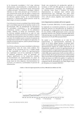 29
en la innovación tecnológica y (iv) exige reformas
institucionales, descentralización y fortalecimiento de
los gobiernos locales, concertación social, intersectorial
y público-privadas” (Schejtman y Berdegué, 2004:4).
Además, es clave tener presente que el territorio es
una construcción social, que da origen y expresa una
identidad y un sentido de propósito compartido por
los diversos agentes locales. en la transformación
productiva e institucional. Dicho proceso social ha
dado origen a la nueva ruralidad.
Con referencia a la nueva ruralidad, Diez (2014) señala
que la movilidad espacial de las familias rurales se ha
incrementado. Ello, ha multiplicado las alternativas
de actividades económicas y las oportunidades
económicas, sociales y políticas de los pobladores
rurales. Además, la forma de coexistencia entre
las diversas unidades productivas es cada vez más
compleja. En el marco de la nueva ruralidad, se aprecia
una estrecha interrelación entre los espacios urbanos
y rurales. En el ámbito rural, es notorio el aumento de
la importancia relativa de los ingresos no agrícolas, en
relación al total de ingresos, dada la pluriactividad que
realiza el productor.
En el Perú, se ilustra esta nueva ruralidad en diferentes
departamentos tanto de costa como andinos. Por
ejemplo, en las provincias de Ica y Trujillo donde
se han expandido los cultivos de agroexportación
(p.e. espárrago y uva en Ica, espárrago en Trujillo),
la dinámica productiva rural ha generado un
impacto significativo en las respectivas ciudades:
al incrementarse los requerimientos de mano de
obra, tanto para el campo como para las fábricas, se
atrajo mano de obra migrante, incrementándose los
servicios y el comercio y acelerándose el proceso de
urbanización.
Desde una perspectiva de producción agrícola y
territorio, el 49% del PBI agrícola se concentra en
siete departamentos (Arequipa, Ica, Lambayeque,
La Libertad, Lima, Piura y Tumbes). En dichos
departamentos se manejan tanto cultivos para
agroexportación (p.e. espárrago, uva, palta, entre
otros), así como cultivos para el mercado interno (p.e.
arroz, caña de azúcar, algodón, maíz amarillo duro,
entre otros).
2.2.2. Importancia económica del sector agrario
Durante el período 2000-2014, el sector agropecuario
ha registrado un crecimiento productivo, así como un
destacado proceso de diversificación de productos y
de mercados, en comparación con la década noventa.
En este sentido, el PBI agropecuario creció a una tasa
promedio anual de 3.4%, durante el período 2000-2014.
Cabe precisar que, en el año 2014, el sector agropecuario
representó el 5.3% del PBI nacional (INEI)2
.
En cuanto a su contribución en el valor de las
exportaciones, la agroexportación representó el
12.6% en el 2014, aunque durante el período 2010-
2013, en promedio dicha participación fue de 9%. La
agroexportación registró un cambio importante en su
composición, cuando el sector de agroexportación no
tradicional superó a la agroexportación tradicional. Así,
la agroexportación tradicional de representar el 82% en
el año 1986, pasó a representar el 41% en el año 1999, y a
partir de dicho año la agroexportación no tradicional ha
sido el sector líder de la agroexportación, representando
el 84% de éstas en el 2014 (ver gráfico 1 y gráfico 2).
Cabe destacar que dicho grupo de agroexportación lo
componen más de 40 productos, los cuales llegan a más
de 120 países en el mundo (SIICEX)3
.
2  Recuperado del sistema de estadísticas on line de INEI en http://webinei.
inei.gob.pe:8080/sirtod-series/
3  Recuperado del sistema de estadíscas on line de Prom Perú - SIICEX en
http://www.siicex.gob.pe/promperustat/
Gráfico 1: Valor de la agroexportación en el Perú, 1980-2014 (en millones de US$)
Fuente: BCRP, MINAGRI, FAOSTAT, SIICEX
 