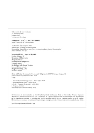 © Consorcio de Universidades
Av. Salaverry 2020
Lima 11, Perú
www.consorcio.edu.pe
METAS DEL PERÚ AL BICENTENARIO
Autor: Consorcio de Universidades
1ra. Edición digital: agosto 2016
Diseño de la carátula: Nicolás Cabieses
Libro digital disponible en: http://www.consorcio.edu.pe/metas-bicentenario/
ISBN: 978 9972 704 12 3
Responsable del Proyecto METAS:
Enrique Vásquez H.
Gerencia del Proyecto:
Margarita Salazar
Secretaria del Proyecto:
Jessica Bendezú
Revisión y Edición de Textos:
Lorenzo Oimas Atoccsa
Diagramación y Arte:
Nicolás Cabieses
Metas del Perú al Bicentenario / responsable del proyecto METAS: Enrique Vásquez H.
Lima: Consorcio de Universidades, 2016.
370 p.
1. Desarrollo económico y social -- Perú – 2016-2021
2. Política Pública -- Perú -- 2016-2021
3. Perú -- Planes de desarrollo-- 2016-- 2021
I. Vásquez, Enrique.
II. Consorcio de Universidades (Lima)
El Consorcio de Universidades, la Pontificia Universidad Católica del Perú, la Universidad Peruana Cayetano
Heredia, la Universidad del Pacífico y la Universidad de Lima no se solidarizan necesariamente con el contenido
de los trabajos que publica. La reproducción total o parcial de este texto por cualquier medio se puede realizar
libremente, si y solo si, se menciona estrictamente que es un producto del Consorcio de Universidades (Lima, Perú).
Derechos reservados conforme a Ley
 