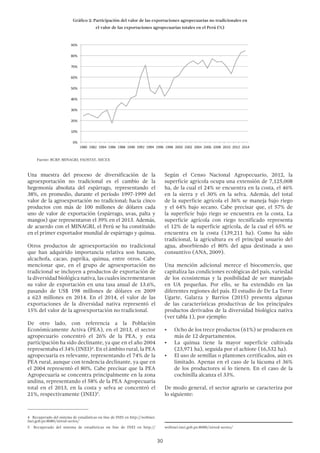 30
Una muestra del proceso de diversificación de la
agroexportación no tradicional es el cambio de la
hegemonía absoluta del espárrago, representando el
38%, en promedio, durante el período 1997-1999 del
valor de la agroexportación no tradicional; hacia cinco
productos con más de 100 millones de dólares cada
uno de valor de exportación (espárrago, uvas, palta y
mangos) que representaron el 39% en el 2013. Además,
de acuerdo con el MINAGRI, el Perú se ha constituido
en el primer exportador mundial de espárrago y quinua.
Otros productos de agroexportación no tradicional
que han adquirido importancia relativa son banano,
alcachofa, cacao, paprika, quinua, entre otros. Cabe
mencionar que, en el grupo de agroexportación no
tradicional se incluyen a productos de exportación de
la diversidad biológica nativa, las cuales incrementaron
su valor de exportación en una tasa anual de 13.6%,
pasando de US$ 198 millones de dólares en 2009
a 623 millones en 2014. En el 2014, el valor de las
exportaciones de la diversidad nativa representó el
15% del valor de la agroexportación no tradicional.
De otro lado, con referencia a la Población
Económicamente Activa (PEA), en el 2013, el sector
agropecuario concentró el 26% de la PEA, y esta
participación ha sido declinante, ya que en el año 2004
representaba el 34% (INEI)4
. En el ámbito rural, la PEA
agropecuaria es relevante, representando el 74% de la
PEA rural, aunque con tendencia declinante, ya que en
el 2004 representó el 80%. Cabe precisar que la PEA
Agropecuaria se concentra principalmente en la zona
andina, representando el 58% de la PEA Agropecuaria
total en el 2013, en la costa y selva se concentró el
21%, respectivamente (INEI)5
.
4  Recuperado del sistema de estadísticas on line de INEI en http://webinei.
inei.gob.pe:8080/sirtod-series/
5  Recuperado del sistema de estadísticas on line de INEI en http://
Según el Censo Nacional Agropecuario, 2012, la
superficie agrícola ocupa una extensión de 7,125,008
ha, de la cual el 24% se encuentra en la costa, el 46%
en la sierra y el 30% en la selva. Además, del total
de la superficie agrícola el 36% se maneja bajo riego
y el 64% bajo secano. Cabe precisar que, el 57% de
la superficie bajo riego se encuentra en la costa. La
superficie agrícola con riego tecnificado representa
el 12% de la superficie agrícola, de la cual el 65% se
encuentra en la costa (139,211 ha). Como ha sido
tradicional, la agricultura es el principal usuario del
agua, absorbiendo el 80% del agua destinada a uso
consuntivo (ANA, 2009).
Una mención adicional merece el biocomercio, que
capitaliza las condiciones ecológicas del país, variedad
de los ecosistemas y la posibilidad de ser manejado
en UA pequeñas. Por ello, se ha extendido en las
diferentes regiones del país. El estudio de De La Torre
Ugarte, Galarza y Barrios (2015) presenta algunas
de las características productivas de los principales
productos derivados de la diversidad biológica nativa
(ver tabla 1), por ejemplo:
•	 Ocho de los trece productos (61%) se producen en
más de 12 departamentos.
•	 La quinua tiene la mayor superficie cultivada
(23,971 ha), seguida por el achiote (16,532 ha).
•	 El uso de semillas o plantones certificados, aún es
limitado. Apenas en el caso de la lúcuma el 36%
de los productores sí lo tienen. En el caso de la
cochinilla alcanza el 33%.
De modo general, el sector agrario se caracteriza por
lo siguiente:
webinei.inei.gob.pe:8080/sirtod-series/
Gráfico 2: Participación del valor de las exportaciones agropecuarias no tradicionales en
el valor de las exportaciones agropecuarias totales en el Perú (%)
Fuente: BCRP, MINAGRI, FAOSTAT, SIICEX
 
