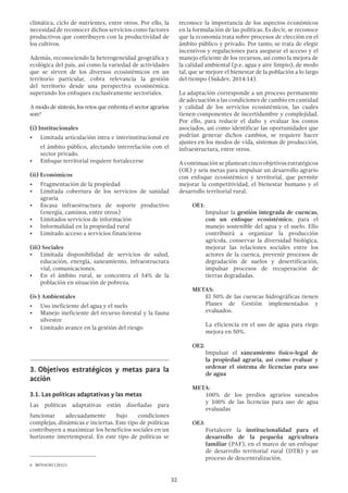 32
climática, ciclo de nutrientes, entre otros. Por ello, la
necesidad de reconocer dichos servicios como factores
productivos que contribuyen con la productividad de
los cultivos.
Además, reconociendo la heterogeneidad geográfica y
ecológica del país, así como la variedad de actividades
que se sirven de los diversos ecosistémicos en un
territorio particular, cobra relevancia la gestión
del territorio desde una perspectiva ecosistémica;
superando los enfoques exclusivamente sectoriales.
A modo de síntesis, los retos que enfrenta el sector agrarios
son:6
(i) Institucionales
•	 Limitada articulación intra e interinstitucional en
el ámbito público, afectando interrelación con el
sector privado.
•	 Enfoque territorial requiere fortalecerse
(ii) Económicos
•	 Fragmentación de la propiedad
•	 Limitada cobertura de los servicios de sanidad
agraria
•	 Escasa infraestructura de soporte productivo
(energía, caminos, entre otros)
•	 Limitados servicios de información
•	 Informalidad en la propiedad rural
•	 Limitado acceso a servicios financieros
(iii) Sociales
•	 Limitada disponibilidad de servicios de salud,
educación, energía, saneamiento, infraestructura
vial, comunicaciones.
•	 En el ámbito rural, se concentra el 54% de la
población en situación de pobreza.
(iv) Ambientales
•	 Uso ineficiente del agua y el suelo
•	 Manejo ineficiente del recurso forestal y la fauna
silvestre
•	 Limitado avance en la gestión del riesgo
3.	Objetivos estratégicos y metas para la
acción
3.1. Las políticas adaptativas y las metas
Las políticas adaptativas están diseñadas para
funcionar adecuadamente bajo condiciones
complejas, dinámicas e inciertas. Este tipo de políticas
contribuyen a maximizar los beneficios sociales en un
horizonte intertemporal. En este tipo de políticas se
6  MINAGRI (2012)
reconoce la importancia de los aspectos económicos
en la formulación de las políticas. Es decir, se reconoce
que la economía trata sobre procesos de elección en el
ámbito público y privado. Por tanto, se trata de elegir
incentivos y regulaciones para asegurar el acceso y el
manejo eficiente de los recursos, así como la mejora de
la calidad ambiental (p.e. agua y aire limpio), de modo
tal, que se mejore el bienestar de la población a lo largo
del tiempo (Sukdev, 2014:14).
La adaptación corresponde a un proceso permanente
de adecuación a las condiciones de cambio en cantidad
y calidad de los servicios ecosistémicos, las cuales
tienen componentes de incertidumbre y complejidad.
Por ello, para reducir el daño y evaluar los costos
asociados, así como identificar las oportunidades que
podrían generar dichos cambios, se requiere hacer
ajustes en los modos de vida, sistemas de producción,
infraestructura, entre otros.
A continuación se plantean cinco objetivos estratégicos
(OE) y seis metas para impulsar un desarrollo agrario
con enfoque ecosistémico y territorial, que permite
mejorar la competitividad, el bienestar humano y el
desarrollo territorial rural.
OE1:
Impulsar la gestión integrada de cuencas,
con un enfoque ecosistémico, para el
manejo sostenible del agua y el suelo. Ello
contribuirá a organizar la producción
agrícola, conservar la diversidad biológica,
mejorar las relaciones sociales entre los
actores de la cuenca, prevenir procesos de
degradación de suelos y desertificación,
impulsar procesos de recuperación de
tierras degradadas.
METAS:
El 50% de las cuencas hidrográficas tienen
Planes de Gestión implementados y
evaluados.
La eficiencia en el uso de agua para riego
mejora en 50%.
OE2:
Impulsar el saneamiento físico-legal de
la propiedad agraria, así como evaluar y
ordenar el sistema de licencias para uso
de agua
META:
100% de los predios agrarios saneados
y 100% de las licencias para uso de agua
evaluadas
OE3:
Fortalecer la institucionalidad para el
desarrollo de la pequeña agricultura
familiar (PAF), en el marco de un enfoque
de desarrollo territorial rural (DTR) y un
proceso de descentralización.
 