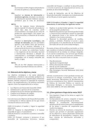 33
META:
Incrementar en 50% el ingreso del productor
en zonas de pobreza y extrema pobreza.
OE4:
Impulsar un sistema de información y
monitoreo agrícola, articulado con sistemas
de información nacional. Elaborar reportes
periódicos para la toma de decisiones.
META:
Todas las regiones tienen información
agraria espacial: (i) situación del productor
según tipo, plan de cosechas, perfil
socioeconómico. (ii) mapas de las zonas de
producción agroecológica. (iii) mapas con
la caracterización y evaluación de los suelos
y tierras.
OE5:
Impulsar la innovación tecnológica, con
enfoque de demanda, para las actividades
agrarias y del ámbito rural, que favorezca
el uso de los recursos naturales y la
conservación de los servicios ecosistémicos.
Tener en cuenta las condiciones locales
y las exigencias de los mercados nacional
e internacional. Revalorar y difundir los
conocimientos y tecnologías tradicionales
compatibles con el manejo sostenible del
suelo y el agua.
META:
30% de los PAF adoptan innovaciones y
mejoran la productividad de sus cultivos.
3.2. Relevancia de los objetivos y metas
Los objetivos estratégicos y las metas planteadas
contribuirán a fortalecer esta actividad productiva en
términos de la mejora en la competitividad y el bienestar
humano. Además, mejorará la capacidad de respuesta
frente a las megatendencias y las políticas nacionales
vigentes. Entre las megatendencias se incluye:
•	 Los Objetivos de Desarrollo Sostenible (ODS)
•	 Globalización y apertura de las economías.
•	 Globalización de los sistemas agroalimentarios.
•	 Cambios en la dinámica de empleo.
•	 Cambios en los patrones culturales
Con referencia a los Objetivos de Desarrollo Sostenible
a continuación se indican algunos de los que tienen
vinculación directa con el tema:
(ODS 2) Erradicar el hambre y lograr la seguridad
alimentaria
(ODS 6) Asegurar la disponibilidad y el manejo
sostenible de agua y el saneamiento
(ODS 8) Promover crecimiento económico sostenible
e inclusivo
(ODS 15) Proteger, restaurar y promover el uso
sostenible de ecosistemas terrestres, manejo
sostenible del bosque y combatir la desertificación
y revertir el proceso de degradación de tierras y la
pérdida de diversidad biológica
A modo de ilustración, uno de los Objetivos de
Desarrollo Sostenible vinculados con el planteamiento
de los OE para el sector agrario nacional es:
(ODS 2) Erradicar el hambre y lograr la seguridad
alimentaria, el cual incluye las siguientes metas:
•	 Duplicar la productividad agrícola y los ingresos
de los pequeños productores.
•	 Implementar prácticas que eleven la productividad
y conserven los ecosistemas y mejore la capacidad
de adaptación frente a los efectos del cambio
climático y los eventos extremos.
•	 Mantener la diversidad genética de semillas,
plantas y animales. Promover el acceso y justa
participación en la distribución de los beneficios
derivados del uso de la diversidad biológica.
En cuanto al marco de las políticas nacionales, se tiene
que considerar el esfuerzo realizado por incorporar en
la formulación de las mismas un enfoque integrado,
en el cual los ecosistemas y los servicios que brindan
se trata de articular con los procesos económicos y
sociales. Por ello es necesario tener en cuenta:
•	 Plan Bicentenario
•	 Agenda de Competitividad
•	 Política Nacional del Ambiente
•	 Plan de Acción Ambiental
•	 Agenda Nacional de Competitividad
•	 Plan Estratégico Sectorial Multianual 2012-2016
(MINAGRI)
Además, recientemente se han aprobado normas que
favorecen el enfoque ecosistémico, entre ellas se
puede mencionar: Mecanismos de Retribución por
servicios ecosistémicos (Ley 30215); Lineamientos
de Política de Inversión Pública en materia de
Diversidad Biológica y Servicios Ecosistémicos
2015-2021 (RM No 199-2015-MINAM).
3.3. ¿Cómo gestionar el logro de las metas 2021?
•	 Para impulsar el logro de las metas se sugiere los
siguientes pasos:
•	 Involucramiento de actores: compartir el marco
de análisis y revisión periódica de las metas.
•	 Mejorar la coordinación interinstitucional:
identificaciónderestriccionesparaelcumplimiento
de las metas y acuerdos de cooperación para
resolver los impases.
•	 Diseñar un sistema de monitoreo, evaluación y
reporte que permita el adecuado seguimiento
de los objetivos y metas planteadas (definición
de indicadores de desempeño e impacto, línea
base, sistema de información articulado y
compartido).
 