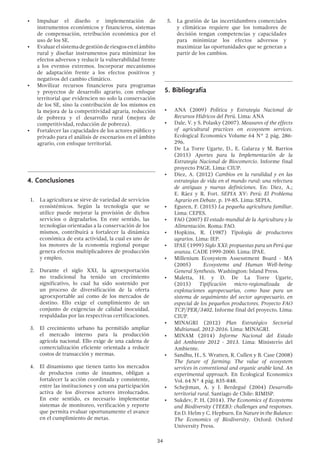 34
•	 Impulsar el diseño e implementación de
instrumentos económicos y financieros, sistemas
de compensación, retribución económica por el
uso de los SE.
•	 Evaluarelsistemadegestiónderiesgosenelámbito
rural y diseñar instrumentos para minimizar los
efectos adversos y reducir la vulnerabilidad frente
a los eventos extremos. Incorporar mecanismos
de adaptación frente a los efectos positivos y
negativos del cambio climático.
•	 Movilizar recursos financieros para programas
y proyectos de desarrollo agrario, con enfoque
territorial que evidencien no solo la conservación
de los SE, sino la contribución de los mismos en
la mejora de la competitividad agraria, reducción
de pobreza y el desarrollo rural (mejora de
competitividad, reducción de pobreza).
•	 Fortalecer las capacidades de los actores público y
privado para el análisis de escenarios en el ámbito
agrario, con enfoque territorial.
4.	Conclusiones
1.	 La agricultura se sirve de variedad de servicios
ecosistémicos. Según la tecnología que se
utilice puede mejorar la provisión de dichos
servicios o degradarlos. En este sentido, las
tecnologías orientadas a la conservación de los
mismos, contribuirá a fortalecer la dinámica
económica de esta actividad, la cual es uno de
los motores de la economía regional porque
genera efectos multiplicadores de producción
y empleo.
2.	 Durante el siglo XXI, la agroexportación
no tradicional ha tenido un crecimiento
significativo, lo cual ha sido sostenido por
un proceso de diversificación de la oferta
agroexportable así como de los mercados de
destino. Ello exige el cumplimiento de un
conjunto de exigencias de calidad inocuidad,
respaldadas por las respectivas certificaciones.
3.	 El crecimiento urbano ha permitido ampliar
el mercado interno para la producción
agrícola nacional. Ello exige de una cadena de
comercialización eficiente orientada a reducir
costos de transacción y mermas.
4.	 El dinamismo que tienen tanto los mercados
de productos como de insumos, obligan a
fortalecer la acción coordinada y consistente,
entre las instituciones y con una participación
activa de los diversos actores involucrados.
En este sentido, es necesario implementar
sistemas de monitoreo, verificación y reporte
que permita evaluar oportunamente el avance
en el cumplimiento de metas.
5.	 La gestión de las incertidumbres comerciales
y climáticas requiere que los tomadores de
decisión tengan competencias y capacidades
para minimizar los efectos adversos y
maximizar las oportunidades que se generan a
partir de los cambios.
5.	Bibliografía
•	 ANA (2009) Política y Estrategia Nacional de
Recursos Hídricos del Perú. Lima: ANA
•	 Dale, V. y S. Polasky (2007). Measures of the effects
of agricultural practices on ecosystem services.
Ecological Economics Volume 64 N° 2 pág. 286-
296.
•	 De La Torre Ugarte, D., E. Galarza y M. Barrios
(2015) Aportes para la Implementación de la
Estrategia Nacional de Biocomercio. Informe final
proyecto PAGE. Lima: CIUP.
•	 Diez, A. (2012) Cambios en la ruralidad y en las
estrategias de vida en el mundo rural: una relectura
de antiguas y nuevas definiciones. En: Diez, A.;
E. Ráez y R. Fort. SEPIA XV: Perú: El Problema
Agrario en Debate. p. 19-85. Lima: SEPIA.
•	 Eguren, F. (2015) La pequeña agricultura familiar.
Lima: CEPES.
•	 FAO (2007) El estado mundial de la Agricultura y la
Alimentación. Roma: FAO.
•	 Hopkins, R. (1987) Tipología de productores
agrarios. Lima: IEP.
•	 IPAE (1999) Siglo XXI: propuestas para un Perú que
avanza. CADE 1999-2000. Lima: IPAE.
•	 Millenium Ecosystem Assesstment Board - MA
(2005)	 Ecosystems and Human Well-being:
General Synthesis. Washington: Island Press.
•	 Maletta,  H.  y D. De La Torre Ugarte,
(2015)  Tipificación micro-regionalizada de
explotaciones agropecuarias, como base para un
sistema de seguimiento del sector agropecuario, en
especial de los pequeños productores. Proyecto FAO
TCP/PER/3402. Informe final del proyecto. Lima:
CIUP. 
•	 MINAGRI (2012) Plan Estratégico Sectorial
Multianual, 2012-2016. Lima: MINAGRI.
•	 MINAM (2014) Informe Nacional del Estado
del Ambiente 2012 - 2013. Lima: Ministerio del
Ambiente.
•	 Sandhu, H., S. Wratten, R. Cullen y B. Case (2008)
The future of farming: The value of ecosystem
services in conventional and organic arable land. An
experimental approach. En Ecological Economics
Vol. 64 N° 4 pág. 835-848.
•	 Schejtman, A. y J. Berdegué (2004) Desarrollo
territorial rural. Santiago de Chile: RIMISP.
•	 Sukdev, P. H. (2014). The Economics of Ecoystems
and Biodiversity (TEEB): challenges and responses.
En D. Helm y C. Hepburn. En Nature in the Balance:
The Economics of Biodiversity. Oxford: Oxford
University Press.
 